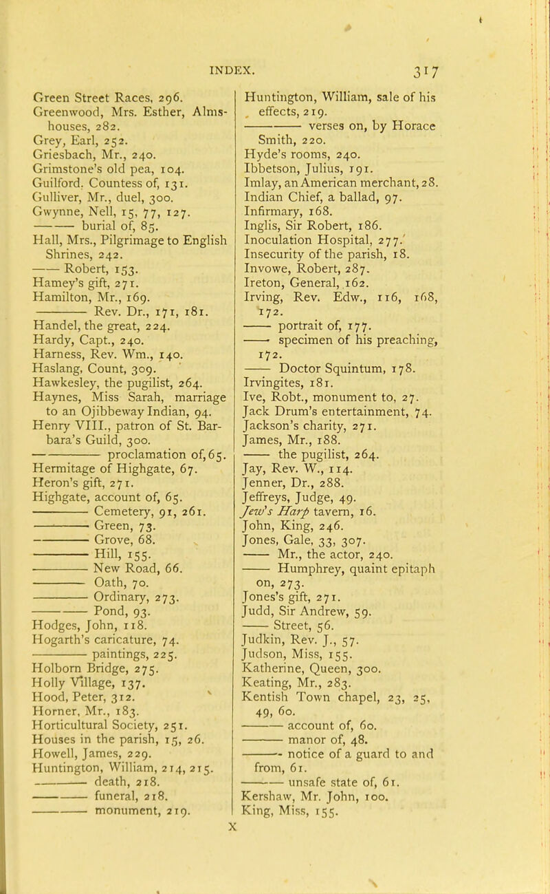 Green Street Races, 296. Greenwood, Mrs. Esther, Alms- houses, 282. Grey, Earl, 252. Griesbach, Mr., 240. Grimstone's old pea, 104. Guilford. Countess of, 131. Gulliver, Mr., duel, 300. Gwynne, Nell, 15, 77, 127. burial of, 85. Hall, Mrs., Pilgrimage to English Shrines, 242. Robert, 153. Harney's gift, 271. Hamilton, Mr., 169. Rev. Dr., 171, 181. Handel, the great, 224. Hardy, Capt, 240. Harness, Rev. Wm., 140. Haslang, Count, 309. Hawkesley, the pugilist, 264. Haynes, Miss Sarah, marriage to an Ojibbevvay Indian, 94. Henry VIII., patron of St. Bar- bara's Guild, 300. proclamation of,65. Hermitage of Highgate, 67. Heron's gift, 271. Highgate, account of, 65. Cemetery, 91, 261. ' Green, 73. Grove, 68. Hill, 155. New Road, 66. Oath, 70. Ordinary, 273. Pond, 93. Hodges, John, 118. Hogarth's caricature, 74. paintings, 225. Holborn Bridge, 275. Holly Village, 137. Hood, Peter, 312. ^ Horner, Mr., 183. Horticultural Society, 251. Houses in the parish, 15, 26. Howell, James, 229. Huntington, William, 214, 215. death, 218. funeral, 218. monument, 219. Huntington, William, sale of his effects, 219. verses on, by Horace Smith, 220. Hyde's rooms, 240. Ibbetson, Julius, 191. Imlay, an American merchant, 28. Indian Chief, a ballad, 97. Infirmary, 168. Inglis, Sir Robert, 186. Inoculation Hospital, 277.' Insecurity of the parish, 18. Invowe, Robert, 287. Ireton, General, 162. Irving, Rev. Edw., 116, 168, 172. portrait of, 177. ' specimen of his preaching, 172. Doctor Squintum, 178. Irvingites, 181. Ive, Robt, monument to, 27. Jack Drum's entertainment, 74. Jackson's charity, 271. James, Mr., 188. the pugilist, 264. Jay, Rev. W., 114. Jenner, Dr., 288. Jeffreys, Judge, 49. Jew's Harp tavern, 16. John, King, 246. Jones, Gale, 33, 307. Mr., the actor, 240. Humphrey, quaint epitaph on, 273. Jones's gift, 271. Judd, Sir Andrew, 59. Street, 56. Judkin, Rev. J., 57. Judson, Miss, 155. Katherine, Queen, 300. Keating, Mr., 283. Kentish Town chapel, 23, 25, 49, 60. account of, 60. manor of, 48. notice of a guard to and from, 61. unsafe state of, 61. Kershaw, Mr. John, 100. King, Miss, 155.