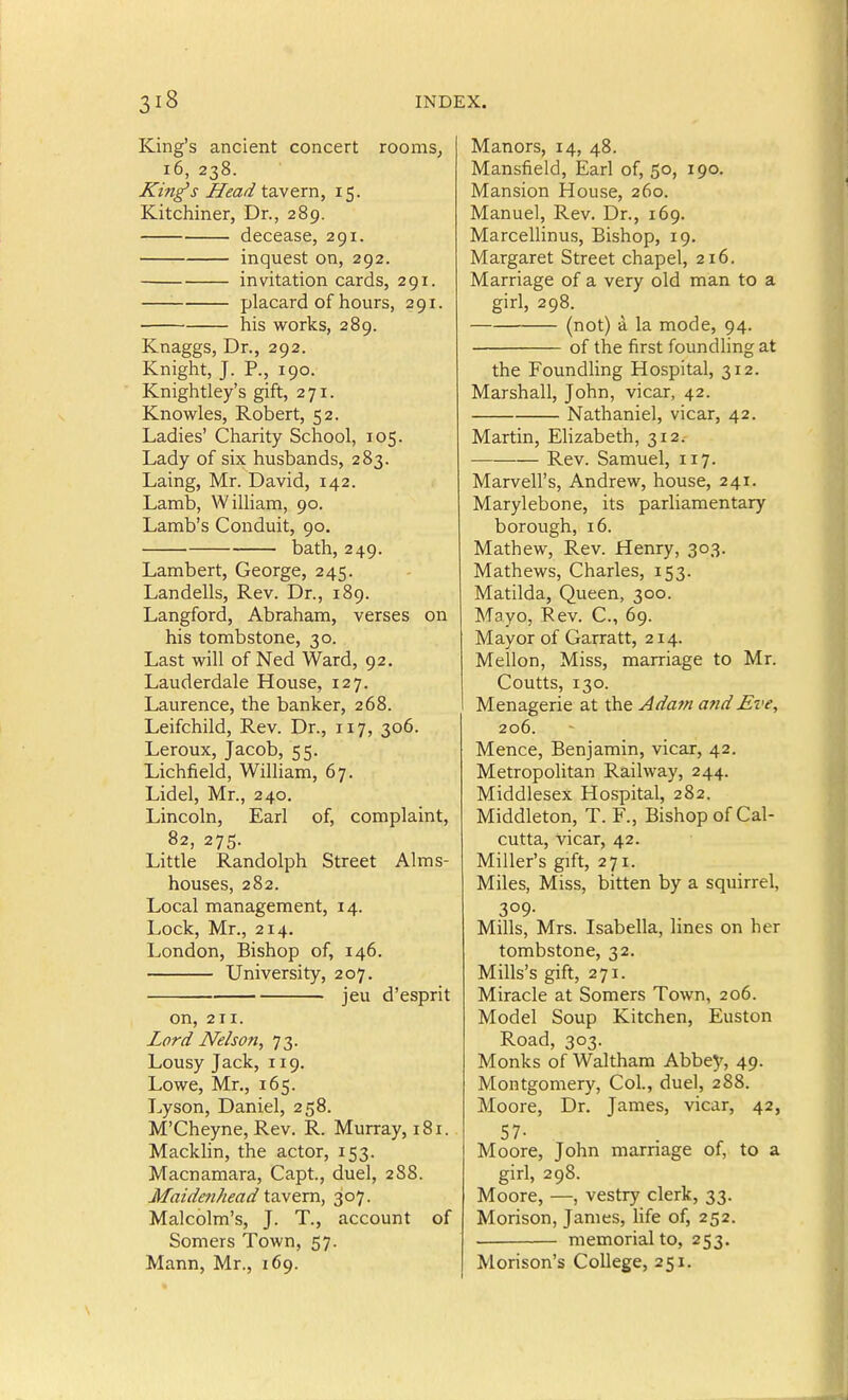 King's ancient concert rooms, i6, 238. King's Head tavern, 15. Kitchiner, Dr., 289. decease, 291. inquest on, 292. invitation cards, 291. placard of hours, 291. his works, 289. Knaggs, Dr., 292. Knight, J. P., 190. Knightley's gift, 271. Knowles, Robert, 52. Ladies' Charity School, 105. Lady of six husbands, 283. Laing, Mr. David, 142. Lamb, William, 90. Lamb's Conduit, 90. bath, 249. Lambert, George, 245. Landells, Rev. Dr., 189. Langford, Abraham, verses on his tombstone, 30. Last will of Ned Ward, 92. Lauderdale House, 127. Laurence, the banker, 268. Leifchild, Rev. Dr., 117, 306. Leroux, Jacob, 55. Lichfield, William, 67. Lidel, Mr., 240. Lincoln, Earl of, complaint, 82, 275. Little Randolph Street Alms- houses, 282. Local management, 14. Lock, Mr., 214. London, Bishop of, 146. University, 207. jeu d'esprit on, 211. Lord Nelson, 73. Lousy Jack, 119. Lowe, Mr., 165. Lyson, Daniel, 258. M'Cheyne, Rev. R. Murray, 181. Macklin, the actor, 153. Macnamara, Capt, duel, 288. Maidenhead tavern, 307. Malcolm's, J. T., account of Somers Town, 57. Mann, Mr., 169. Manors, 14, 48. Mansfield, Earl of, 50, 190. Mansion House, 260. Manuel, Rev. Dr., 169. Marcellinus, Bishop, 19. Margaret Street chapel, 216. Marriage of a very old man to a girl, 298. (not) a la mode, 94. of the first foundling at the Foundling Hospital, 312. Marshall, John, vicar, 42. Nathaniel, vicar, 42. Martin, Elizabeth, 312. Rev. Samuel, 117. Marvell's, Andrew, house, 241. Marylebone, its parliamentary borough, 16. Mathew, Rev. Henry, 303. Mathews, Charles, 153. Matilda, Queen, 300. Mayo, Rev. C, 69. Mayor of Garratt, 214. Mellon, Miss, marriage to Mr. Coutts, 130. Menagerie at the Adafn and Eve, 206. Mence, Benjamin, vicar, 42. Metropolitan Railway, 244. Middlesex Hospital, 282. Middleton, T. F., Bishop of Cal- cutta, vicar, 42. Miller's gift, 271. Miles, Miss, bitten by a squirrel, 309- Mills, Mrs. Isabella, lines on her tombstone, 32. Mills's gift, 271. Miracle at Somers Town, 206. Model Soup Kitchen, Euston Road, 303. Monks of Walthara Abbey, 49. Montgomery, Col., duel, 288. Moore, Dr. James, vicar, 42, 57- Moore, John marriage of, to a girl, 298. Moore, —, vestry clerk, 33. Morison, James, life of, 252. memorial to, 253. Morison's College, 251.