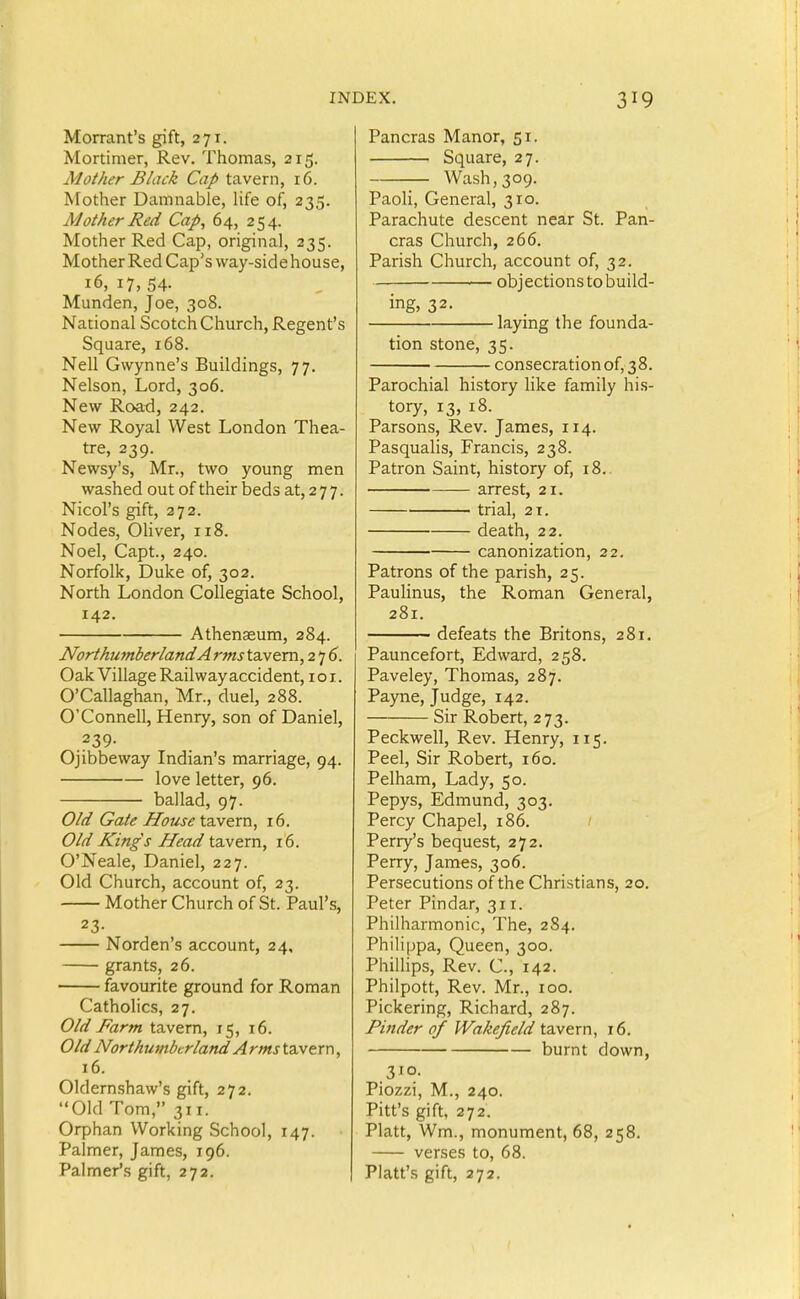 Morrant's gift, 271. Mortimer, Rev. Thomas, 215. Mother Black Cap tavern, 16. Mother Damnable, life of, 235. Mother Red Cap, 64, 254. Mother Red Cap, original, 235. Mother Red Cap's way-side house, 16, 17, 54- Munden, Joe, 308. National Scotch Church, Regent's Square, 168. Nell Gwynne's Buildings, 77. Nelson, Lord, 306. New Road, 242. New Royal West London Thea- tre, 239. Newsy's, Mr., two young men washed out of their beds at, 2 7 7. Nicol's gift, 272. Nodes, Oliver, 118. Noel, Capt., 240. Norfolk, Duke of, 302. North London Collegiate School, 142. Athenaeum, 284. Northumberland A rms tavern, 2 7 5. Oak Village Railway accident, loi. O'Callaghan, Mr., duel, 288. O'Connell, Henry, son of Daniel, .239- Ojibbeway Indian's marriage, 94. love letter, 96. ballad, 97. Old Gate House tSLvem, 16. Old Kings Head tavern, 16. O'Neale, Daniel, 227. Old Church, account of, 23. Mother Church of St. Paul's, 23- Norden's account, 24, grants, 26. favourite ground for Roman Catholics, 27. Old Farm tavern, 15, 16. Old Northumberland Arms ta.vern, 16. 01dern.shaw's gift, 272. Old Tom, 311. Orphan Working School, 147. Palmer, James, 196. Palmer's gift, 272. Pancras Manor, 51. Square, 27. Wash, 309. Paoli, General, 310. Parachute descent near St. Pan- cras Church, 266. Parish Church, account of, 32. objectionstobuild- ing, 32. laying the founda- tion stone, 35. consecration of, 38. Parochial history like family his- tory, 13, 18. Parsons, Rev. James, 114. Pasqualis, Francis, 238. Patron Saint, history of, 18.. arrest, 21. trial, 21. death, 22. canonization, 22. Patrons of the parish, 25. Paulinus, the Roman General, 281. defeats the Britons, 281. Pauncefort, Edward, 258. Paveley, Thomas, 287. Payne, Judge, 142. Sir Robert, 273. Peckwell, Rev. Henry, 115. Peel, Sir Robert, 160. Pelham, Lady, 50. Pepys, Edmund, 303. Percy Chapel, 186. / Perry's bequest, 272. Perry, James, 306. Persecutions of the Christians, 20, Peter Pindar, 311. Philharmonic, The, 2S4. Philippa, Queen, 300. Phillips, Rev. C., 142. Philpott, Rev. Mr., 100. Pickering, Richard, 287. Finder of Wakefield tavern, 16. burnt down, 310. Piozzi, M., 240. Pitt's gift, 272. Piatt, Wm., monument, 68, 258. verses to, 68. Piatt's gift, 272.