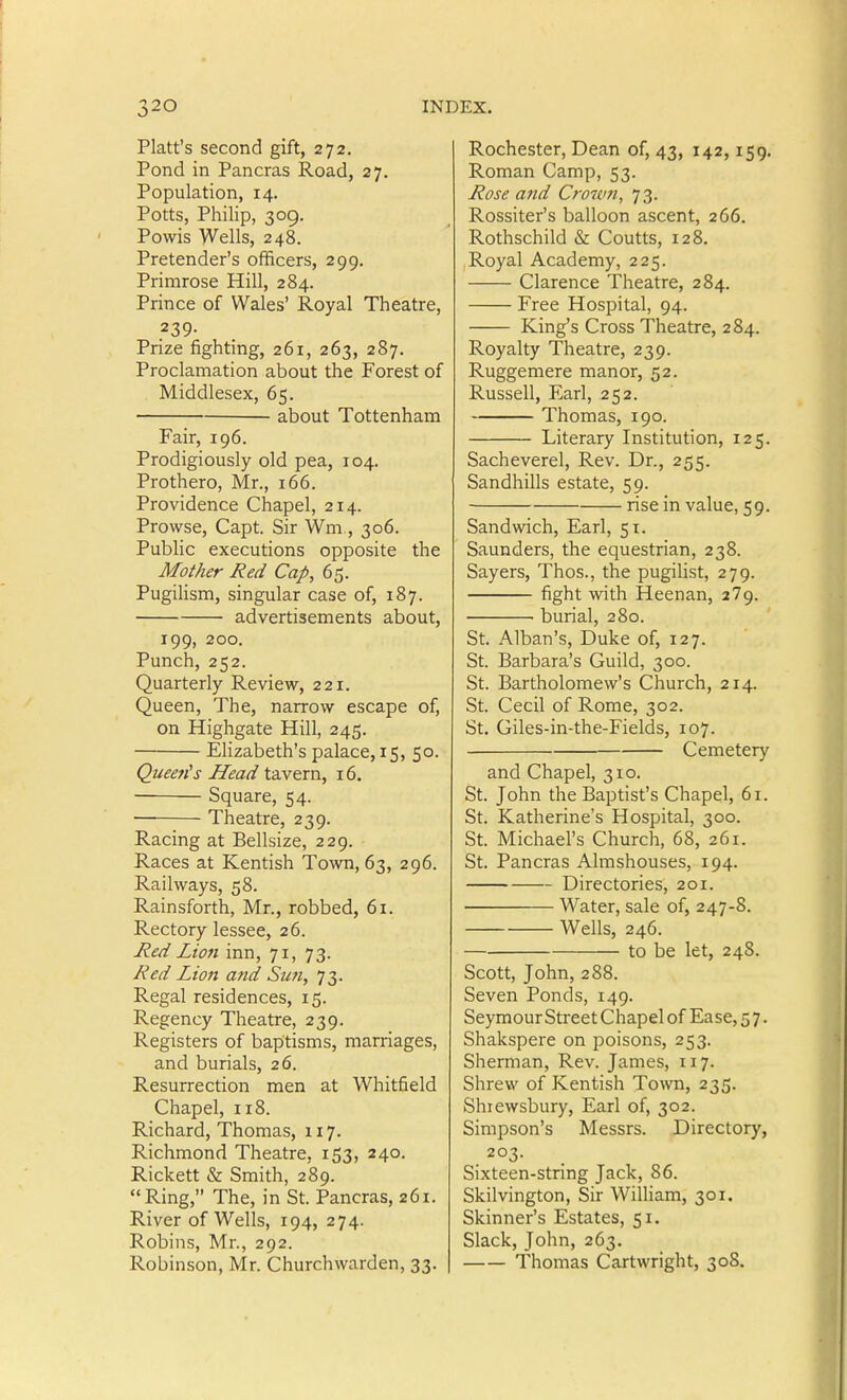 Piatt's second gift, 272, Pond in Pancras Road, 27. Population, 14. Potts, Philip, 309. Powis Wells, 248. Pretender's officers, 299. Primrose Hill, 284. Prince of Wales' Royal Theatre, .239- Prize fighting, 261, 263, 287. Proclamation about the Forest of Middlesex, 65. about Tottenham Fair, 196. Prodigiously old pea, 104. Prothero, Mr., 166. Providence Chapel, 214. Prowse, Capt. Sir Wm., 306. Public executions opposite the Mother Red Cap, 65. PugiHsm, singular case of, 187. advertisements about, 199, 200. Punch, 252. Quarterly Review, 221. Queen, The, narrow escape of, on Highgate Hill, 245. Elizabeth's palace, 15, 50. Queen's Head tavern, 16. Square, 54. ■ Theatre, 239. Racing at Bellsize, 229. Races at Kentish Town, 63, 296. Railways, 58. Rainsforth, Mr., robbed, 61. Rectory lessee, 26. Jied Lio7i inn, 71, 73. Red Lion arid Sufi, 73. Regal residences, 15. Regency Theatre, 239. Registers of baptisms, marriages, and burials, 26. Resurrection men at Whitfield Chapel, 118. Richard, Thomas, 117. Richmond Theatre, 153, 240. Rickett & Smith, 289. Ring, The, in St. Pancras, 261. River of Wells, 194, 274. Robins, Mr., 292. Robinson, Mr. Churchwarden, 33. Rochester, Dean of, 43, 142,159. Roman Camp, 53. Rose and Croum, 73. Rossiter's balloon ascent, 266. Rothschild & Coutts, 128. Royal Academy, 225. Clarence Theatre, 284. Free Hospital, 94. King's Cross Theatre, 284. Royalty Theatre, 239. Ruggemere manor, 52. Russell, Earl, 252. Thomas, 190. Literary Institution, 125. Sacheverel, Rev. Dr., 255. Sandhills estate, 59. rise in value, 59. Sandwich, Earl, 51. Saunders, the equestrian, 238. Sayers, Thos., the pugilist, 279. fight with Heenan, 279. burial, 280. St. Alban's, Duke of, 127. St. Barbara's Guild, 300. St. Bartholomew's Church, 214. St. Cecil of Rome, 302. St. Giles-in-the-Fields, 107. Cemetery and Chapel, 310. St. John the Baptist's Chapel, 61. St. Katherine's Hospital, 300. St. Michael's Church, 68, 261. St. Pancras Almshouses, 194. Directories, 201. Water, sale of, 247-8. Wells, 246. to be let, 248. Scott, John, 288. Seven Ponds, 149. Seymour Street Chapel of Ease, 5 7. Shakspere on poisons, 253. Sherman, Rev. James, 117. Shrew of Kentish Town, 235. Shrewsbury, Earl of, 302. Simpson's Messrs. Directory, 203. Sixteen-string Jack, 86. Skilvington, Sir William, 301. Skinner's Estates, 51. Slack, John, 263. Thomas Cartwright, 308.