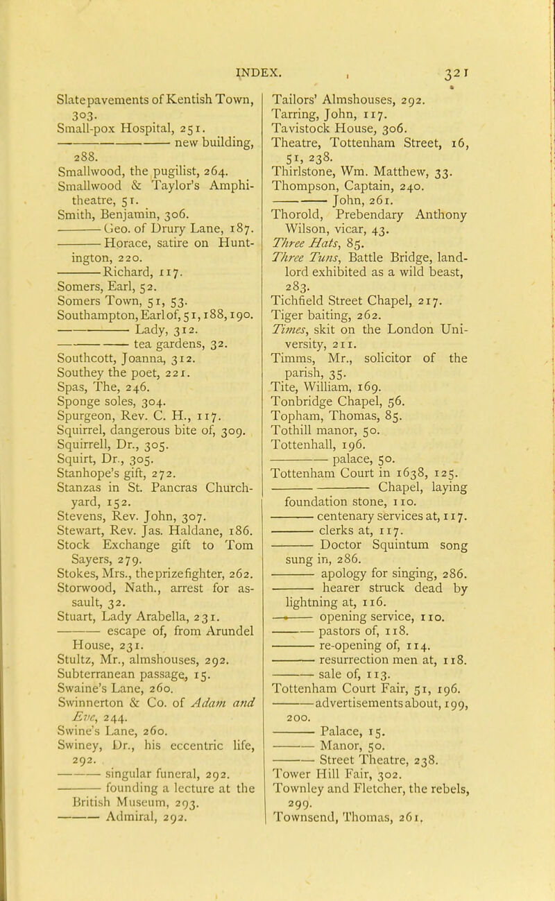 Slate pavements of Kentish Town, 303- Small-pox Hospital, 251. new building, 288. Smallwood, the pugilist, 264. Smallwood & Taylor's Amphi- theatre, 51. Smith, Benjamin, 306. Geo. of Urury Lane, 187. Horace, satire on Hunt- ington, 220. Richard, 117. Somers, Earl, 52. Somers Town, 51, 53. Southampton, Earl of, 51,188,190. Lady, 312. tea gardens, 32. Southcott, Joanna, 312. Southey the poet, 22x. Spas, The, 246. Sponge soles, 304. Spurgeon, Rev. C. H., 117. Squirrel, dangerous bite of, 309. Squirrell, Dr., 305. Squirt, Dr., 305. Stanhope's gift, 272. Stanzas in St. Pancras Church- yard, 152. Stevens, Rev. John, 307. Stewart, Rev. Jas. Haldane, 186. Stock Exchange gift to Tom Sayers, 279. Stokes, Mrs., the prize fighter, 262. Storwood, Nath., arrest for as- sault, 32. Stuart, Lady Arabella, 231. escape of, from Arundel House, 231. Stultz, Mr., almshouses, 292. Subterranean passage, 15. Swaine's Lane, 260. Swinnerton & Co. of Adavi and E71C, 244. Swine's Lane, 260. Swiney, Dr., his eccentric life, 292. — singular funeral, 292. founding a lecture at the British Museum, 293. Admiral, 292. X. . 321 ft Tailors' Almshouses, 292. Tarring, John, 117. Tavistock House, 306. Theatre, Tottenham Street, 16, 51, 238. Thirlstone, Wra. Matthew, 33. Thompson, Captain, 240. John, 261. Thorold, Prebendary Anthony Wilson, vicar, 43. Three Hats, 85. Three Tuns, Battle Bridge, land- lord exhibited as a wild beast, 283. Tichfield Street Chapel, 217. Tiger baiting, 262. Times, skit on the London Uni- versity, 2x1. Timms, Mr., solicitor of the parish, 35. Tite, William, 169. Tonbridge Chapel, 56. Topham, Thomas, 85. Tothill manor, 50. Tottenhall, X96. palace, 50. Tottenham Court in X638, X25. Chapel, laying foundation stone, ixo. centenary services at, i x 7. clerks at, 1x7. Doctor Squintum song sung in, 286. apology for singing, 286. hearer struck dead by lightning at, x 16. —• opening service, no. pastors of, x 18. re-opening of, 114. resurrection men at, x 18. sale of, X13. Tottenham Court Fair, 5x, X96, advertisements about, 199, 200. Palace, 15. Manor, 50. Street Theatre, 238. Tower Hill Fair, 302. Townley and Fletcher, the rebels, 299. Townsend, Thomas, 26x.