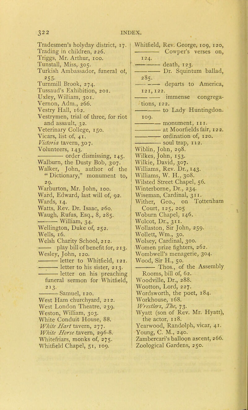 Tradesmen's holyday district, 17. Trading in children, 226. Triggs, Mr. Arthur, 100. Tunstall, Miss, 305. Turkish Ambassador, funeral of, 255- Turnmill Brook, 274. Tussaud's Exhibition, 201. Uxley, William, 301. Vernon, Adm., 266. Vestry Hall, 162. Vestrymen, trial of three, for riot and assault, 32. Veterinary College, 150. Vicars, list of, 41. Victoria tavern, 307. Volunteers, 143. order dismissing, 145. Walburn, the Dusty Bob, 307. Walker, John, author of the  Dictionary, monument to, 29. Warburton, Mr. John, 100. Ward, Edward, last will of, 92. Wards, 14. Watts, Rev. Dr. Isaac, 260. Waugh, Rufus, Esq., 8, 285. William, 34. Wellington, Duke of, 252. Wells, 16. Welsh Charity School, 212. play bill of benefit for, 213. Wesley, John, 120. letter to Whitfield, 121. letter to his sister, 213. letter on his preaching funeral sermon for Whitfield, 213- Samuel, 120. West Ham churchyard, 212. West London Theatre, 239. Weston, William, 303. White Conduit House, 88. W/iite Hart tavern, 277. W/iite HorseX'aN^vo., 296-8. Whitefriars, monks of, 275. Whitfield Chapel, 51, 109. Whitfield, Rev. George, 109, 120, Cowper's verses on, 124. death, 123. Dr. Squintum ballad, 285. departs to America, 121,122. immense congrega- tions, 122, to Lady Huntingdon. 109. monument, in. at Moorfields fair, 122. ordination of, 120. soul trap, 112. Wiblin, John, 298. Wilkes, John, 153. Wilkie, David, 307. Williams, Rev. Dr., 143. Williams, W. H., 308. Wilsted Street Chapel, 56. Winterborne, Dr., 234. Wiseman, Cardinal, 311. Wither, Geo., on Tottenham Court, 125, 205 Woburn Chapel, 146. Wolcot, Dr., 311. Wollaston, Sir John, 259. Wollett, Wm., 30. Wolsey, Cardinal, 300. Women prize fighters, 262. Wombwell's menagerie, 304. Wood, Sir H., 50. Thos., of the Assembly Rooms, bill of, 62. Woodville, Dr., 288. Wootton, Lord, 227. Wordsworth, the poet, 184. Workhouse, 168. Wrestlers, The, 73. Wyatt (son of Rev. Mr. Hyatt), the actor, 118. Yearwood, Randolph, vicar, 41. Young, C. M., 240. Zambercari's balloon ascent, 266. Zoological Gardens, 250.