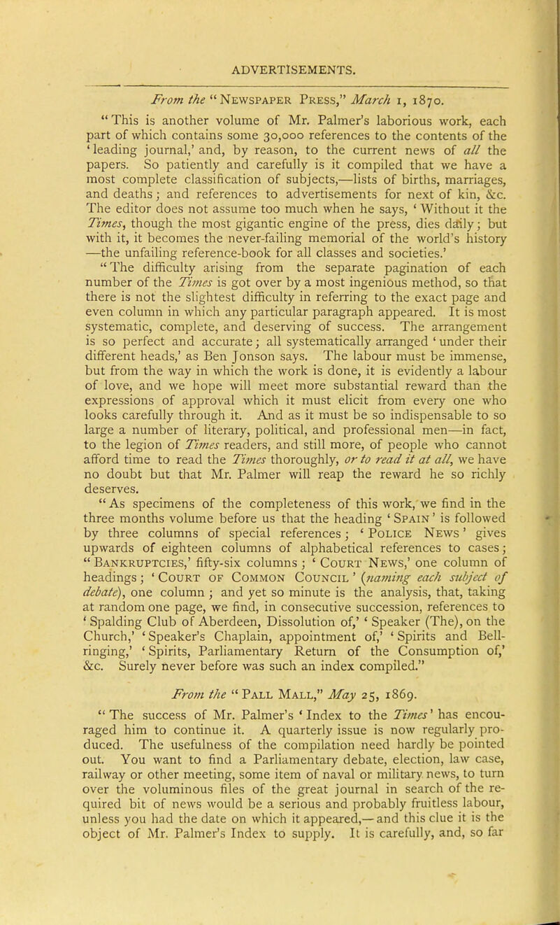 From the Newspaper Press, March i, 1870.  This is another volume of Mr. Palmer's laborious work, each part of which contains some 30,000 references to the contents of the ' leading journal,' and, by reason, to the current news of a// the papers. So patiently and carefully is it compiled that we have a most complete classification of subjects,—lists of births, marriages, and deaths; and references to advertisements for next of kin, &c. The editor does not assume too much when he says, ' Without it the Times, though the most gigantic engine of the press, dies daily; but with it, it becomes the never-failing memorial of the world's history —the unfailing reference-book for all classes and societies.'  The difficulty arising from the separate pagination of each number of the Times is got over by a most ingenious method, so that there is not the slightest difificulty in referring to the exact page and even column in which any particular paragraph appeared. It is most systematic, complete, and deserving of success. The arrangement is so perfect and accurate; all systematically arranged ' under their different heads,' as Ben Jonson says. The labour must be immense, but from the way in which the work is done, it is evidently a labour of love, and we hope will meet more substantial reward than the expressions of approval which it must elicit from every one who looks carefully through it. And as it must be so indispensable to so large a number of literary, political, and professional men—in fact, to the legion of Times readers, and still more, of people who cannot afford time to read the Times thoroughly, or to read it at all, we have no doubt but that Mr. Palmer will reap the reward he so richly deserves. As specimens of the completeness of this work, we find in the three months volume before us that the heading ' Spain ' is followed by three columns of special references; ' Police News ' gives upwards of eighteen columns of alphabetical references to cases;  Bankruptcies,' fifty-six columns ; ' Court News,' one column of headings; ' Court of Common Council ' {iiaming each subject of debate), one column; and yet so minute is the analysis, that, taking at random one page, we find, in consecutive succession, references to 'Spalding Club of Aberdeen, Dissolution of,' ' Speaker (The), on the Church,' 'Speaker's Chaplain, appointment of,' 'Spirits and Bell- ringing,' ' Spirits, Parliamentary Return of the Consumption of,' &c. Surely never before was such an index compiled. From the  Pall Mall, May 25, 1869. The success of Mr. Palmer's 'Index to the Times' has encou- raged him to continue it. A quarterly issue is now regularly pro- duced. The usefulness of the compilation need hardly be pointed out. You want to find a Parliamentary debate, election, law case, railway or other meeting, some item of naval or military news, to turn over the voluminous files of the great journal in search of the re- quired bit of news would be a serious and probably fruitless labour, unless you had the date on which it appeared,—and this clue it is the object of Mr. Palmer's Index to supply. It is carefully, and, so far