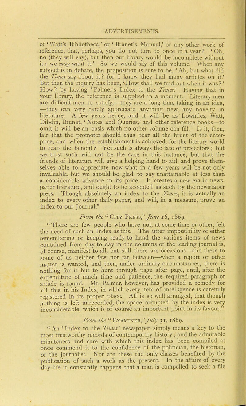 of' Watt's Bibliotheca,' or ' Brunei's Manual,' or any other work of reference, that, perhaps, you do not turn to once in a year? ' Oh, no (they will say), but then our library would be incomplete without it: we may want it.' So we would say of this volume. When any subject is in debate, the proposition is sure to be, 'Ah, but what did the Ti7nes say about it ? for I know they had many articles on it.' But then the inquiry has been, '»How shall we find out when it was ?' How? by having 'Palmer's Index to the Times' Having that in your library, the reference is supplied in a moment. Literary men are difficult men to satisfy,—they are a long time taking in an idea, —they can very rarely appreciate anything new, any novelty in literature. A few years hence, and it will be as Lowndes, Watt, Dibdin, Brunet, ' Notes and Queries,' and other reference books—to omit it will be an oasis which no other volume can fill. Is it, then, fair that the promoter should thus bear all the brunt of the enter- prise, and when the establishment is achieved, for the Hterary world to reap the benefit ? Yet such is always the fate of projectors ; but we trust such will not be the case in this instance, but that the friends of literature will give a helping hand to aid, and prove them- selves able to appreciate now what in a few years will be not only invaluable, but we should be glad to say unattainable at less than a considerable advance in its price. It creates a new era in news- paper literature, and ought to be accepted as such by the newspaper press. Though absolutely an index to the Times, it is actually an index to every other daily paper, and will, in a measure, prove an index to our Journal. From the  City Press, yi(!«^ 26, 1869.  There are few people who have not, at some time or other, felt the need of such an Index as this. The utter impossibility of either remembering or keeping ready to hand the various items of news contained from day to day in the columns of the leading journal is, of course, manifest to all, but still there are occasions—and these to some of us neither few nor far between—^when a report or other matter is wanted, and then, under ordinary circumstances, there is nothing for it but to hunt through page after page, until, after the expenditure of much time and patience, the required paragraph or article is found. Mr. Palmer, however, has provided a remedy for all this in his Index^ in which every item of intelligence is carefully registered in its proper place. All is so well arranged, that though nothing is left unrecorded, the space occupied by the index is very inconsiderable, which is of course an important point in its favour. From the  Examiner,/?^/)' 31,1869.  An ' Imlex to the Times' newspaper simply means a key to the most trustworthy records of contemporary history; and the admirable minuteness and care with which this index has been compiled at once commend it to the confidence of the politician, the historian, or the journalist. Nor are these the only classes benefited by the publication of such a work as the present. In the affairs of every day life it constantly happens that a man is compelled to seek a file