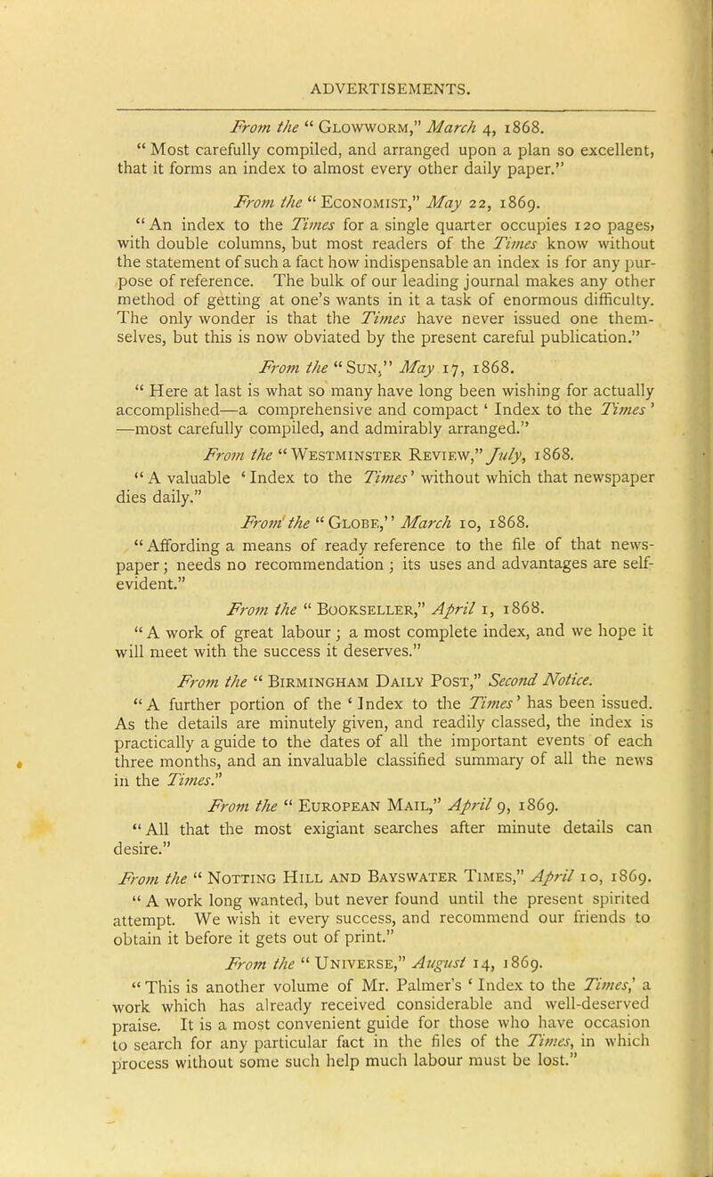 From the  Glowworm, March 4, 1868.  Most carefully compiled, and arranged upon a plan so excellent, that it forms an index to almost every other daily paper. From the  Economist, May 22, 1869. An index to the Times for a single quarter occupies 120 pages? with double columns, but most readers of the Times know without the statement of such a fact how indispensable an index is for any pur- pose of reference. The bulk of our leading journal makes any other method of getting at one's wants in it a task of enormous difficulty. The only wonder is that the Times have never issued one them- selves, but this is now obviated by the present careful publication. From the Sun, May 17, 1868.  Here at last is what so many have long been wishing for actually accomplished—a comprehensive and compact ' Index to the Times ' —most carefully compiled, and admirably arranged. Froju the Westminster 'K'enis.w July, 1868. A valuable 'Index to the ZzVw^j-' without which that newspaper dies daily. From'the  Globe, March 10, 1868.  Affording a means of ready reference to the file of that news- paper ; needs no recommendation ; its uses and advantages are self- evident. From the  Bookseller, Ajirit i, 1868.  A work of great labour ; a most complete index, and we hope it will meet with the success it deserves. From the  Birmingham Daily Post, Second Notice. A further portion of the ' Index to the Times' has been issued. As the details are minutely given, and readily classed, the index is practically a guide to the dates of all the important events of each three months, and an invaluable classified summary of all the news ill the Times From the  European Mail, April 9, 1869. All that the most exigiant searches after minute details can desire. Frotn the  Notting Hill and Bays water Times, April 10, 1869.  A work long wanted, but never found until the present spirited attempt. We wish it every success, and recommend our friends to obtain it before it gets out of print. From the  Universe, August 14, 1869. This is another volume of Mr. Palmer's ' Index to the Times', a work which has already received considerable and well-deserved praise. It is a most convenient guide for those who have occasion to search for any particular fact in the files of the Tivies, in which process without some such help much labour must be lost.