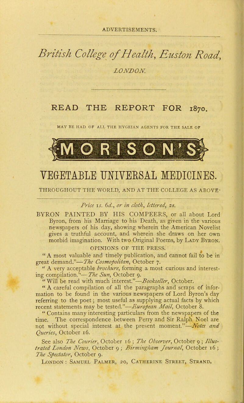 Bi'itish College of Health, Eusto7i Road, LONDON. READ THE REPORT FOR 1870. MAY BE HAD OF ALL THE HYGEIAN AGENTS FOR THE SALE OF M G R I S O N'S VEGETABLE MIVERSAL MEDICMES. THROUGHOUT THE WORLD, AND AT THE COLLEGE AS ABOVE- Price \s. 6d., or in doth, lettered, 2s. BYRON PAINTED BY HIS COMPEERS, or all about Lord Byron, from his Marriage to his Death, as given in the various newspapers of his day, showing wherein the American Novelist gives a truthful account, and wherein she draws on her own morbid imagination. With two Original Poems, by Lady Byron, OPINIONS OF THE PRESS. 9  A most valuable and timely publication, and cannot fail to be in great demand.—77/(? Cosmopolitan, October 7.  A very acceptable brochure, forming a most curious and interest- ing compilation.''—The Sun, October 9.  Will be read with much interest.—Bookseller, October.  A careful compilation of all the paragraphs and scraps of infor- mation to be found in the various newspapers of Lord Byron's day referring to the poet; most useful as supplying actual facts by which recent statements may be tested.—European Alail, October 8.  Contains many interesting particulars from the newspapers of the time. The correspondence between Perry and Sir Ralph Noel are not without special interest at the present moment.—Notes and Queries, October 16. See also The Courier, October 16 ; The Obserrer, October 9 ; Illus- trated London News, October 9 ; Birmingham Journal, October 16 ; The Spectator, October 9.