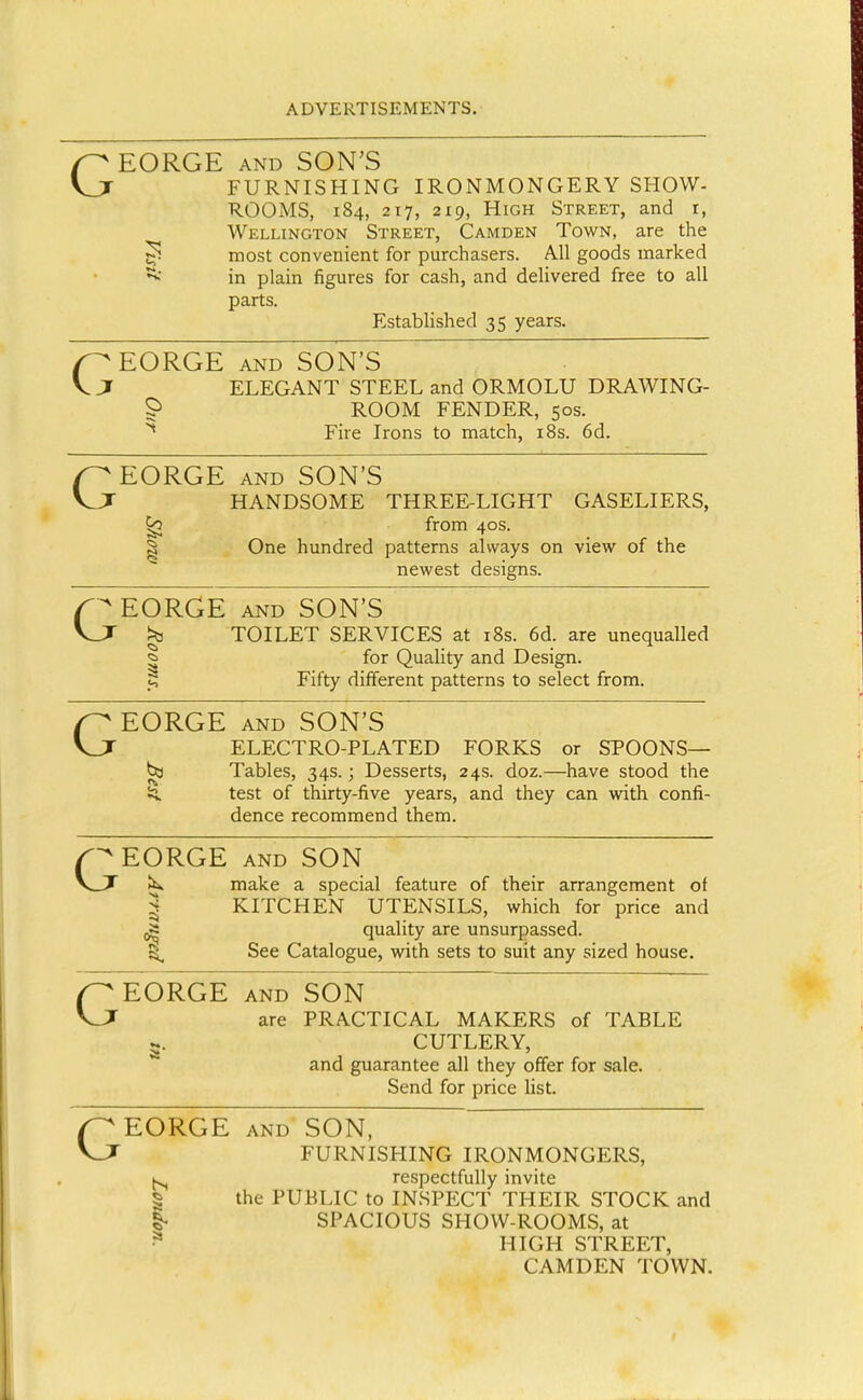 GEORGE AND SON'S FURNISHING IRONMONGERY SHOW- ROOMS, 184, 217, 219, High Street, and i, Wellington Street, Camden Town, are the ^ most convenient for purchasers. All goods marked ^ in plain figures for cash, and delivered free to all parts. Established 35 years. ( ^EORGE AND SON'S ;i ELEGANT STEEL and ORMOLU DRAWING- S' ROOM FENDER, 50s. ^ Fire Irons to match, i8s. 6d. GEORGE AND SON'S HANDSOME THREE-LIGHT GASELIERS, from 40s. I One hundred patterns always on view of the newest designs. f^EORGE AND SON'S Vjr ^ TOILET SERVICES at i8s. 6d. are unequalled ^ for Quality and Design. P Fifty different patterns to select from. GEORGE AND SON'S ELECTRO-PLATED FORKS or SPOONS— ^ Tables, 34s.; Desserts, 24s. doz.—have stood the 5q. test of thirty-five years, and they can with confi- dence recommend them. EORGE AND SON V_T Jk>. make a special feature of their arrangement of ^ KITCHEN UTENSILS, which for price and ^ quality are unsurpassed. See Catalogue, with sets to suit any sized house. GEORGE AND SON are PRACTICAL MAKERS of TABLE g. CUTLERY, and guarantee all they offer for sale. Send for price list. EORGE AND SON, FURNISHING IRONMONGERS, respectfully invite I the PUBLIC to INSPECT THEIR STOCK and I- SPACIOUS SHOW-ROOMS, at HIGH STREET, CAMDEN TOWN.