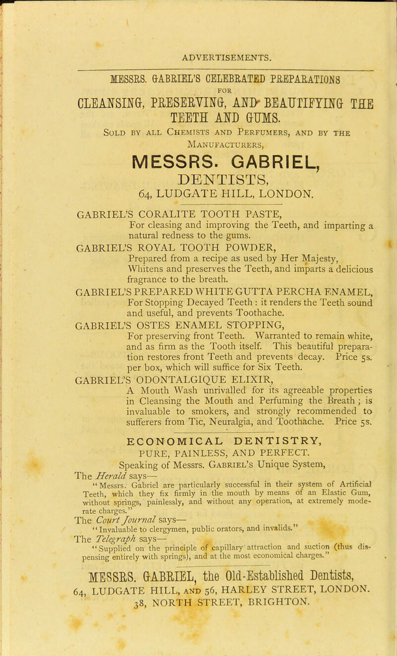 MESSRS. &ABRIEL'S CELEBRATED PREPARATIONS FOR CLEANSING, PE,ESERVn&, ANI> BEAUTIETnG TEE TEETH Am GUMS. Sold by all Chemists and Perfumers, and by the Manufacturers, MESSRS. GABRIEL, DENTISTS, 64, LUDGATE HILL, LONDON. GABRIEL'S CORALITE TOOTH PASTE, For cleasing and improving the Teeth, and imparting a natural redness to the gums. GABRIEL'S ROYAL TOOTH POWDER, Prepared from a recipe as used by Her Majesty, Whitens and preserves the Teeth, and imparts a deHcious fragrance to the breath. GABRIEL'S PREPARED WHITE GUTTA PERCHA ENAMEL, For Stopping Decayed Teeth : it renders the Teeth sound and useful, and prevents Toothache. GABRIEL'S OSTES ENAMEL STOPPING, For preserving front Teeth. Warranted to remain white, and as firm as the Tooth itself This beautiful prepara- tion restores front Teeth and prevents decay. Price 5s. per box, which will suffice for Six Teeth. GABRIEL'S ODONTALGIQUE ELIXIR, A Mouth Wash unrivalled for its agreeable properties in Cleansing the Mouth and Perfuming the Breath ; is invaluable to smokers, and strongly recommended to sufierers from Tic, Neuralgia, and Toothache. Price 5s. ECONOMICAL DENTISTRY, PURE, PAINLESS, AND PERFECT. Speaking of Messrs. Gabriel's Unique System, The Herald says— Messrs. Gabriel are particularly successful in their system of Artificial Teeth, which they fix firmly in the mouth by means of an Elastic Gum, without springs, painlessly, and without any operation, at extremely mode- rate charges. The Cou7't Journal says— Invaluable to clergymen, public orators, and invalids. The Telegraph says— Supplied on the principle of capillary attraction and suction (thus dis- pensing entirely with springs), and at the most economical cliarges. MESSES. GABEIEL, tlie Old-Establislied Dentists, 64, LUDGATE HILL, and 56, HARLEY STREET, LONDON. 38, NORTH STREET, BRIGHTON.