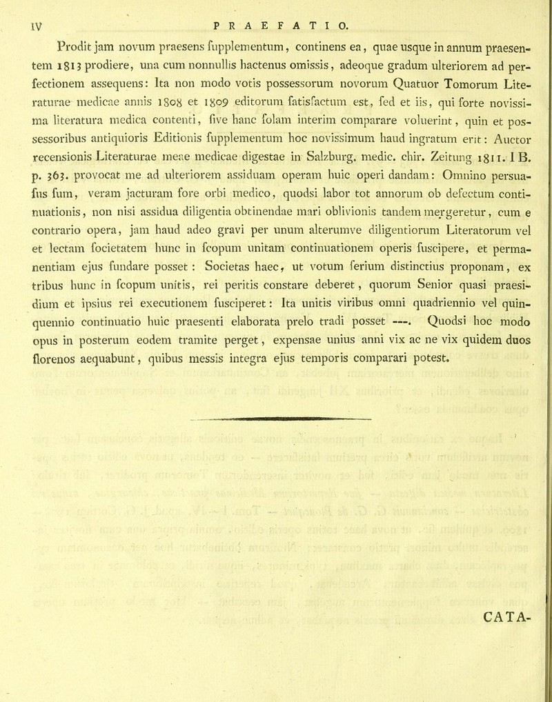 Prodit jam noviim praesens fiipplementnm, continens ea, quae usque in annum praesen- tem i8U prodiere, una cumnonnullis hactenus omissis, adeoque gradum ulteriorem ad per- fectionem assequens: Ita non modo votis possessorum novorum Quatuor Tomorum Lite- raturae medicae annis 1808 et 1^09 editorum fatisfactum est, fed et iis, qui forte novissi- ma literatura medica contenti, five hanc folam interim comparare voluerint, quin et pos- sessoribus antiquioris Editionis fupplementum hoc novissimum haud ingratum erit: Auctor recensionis Literaturae meae medicae digestae in Salzburg, medic. chir. Zeitung igii. I B. p. 56?. provocat me ad ulteriorem assiduam operam huic operidandam: Omnino persua- fus fum, veram jacturam fore orbi medico, quodsi labor tot annorum ob defectum conti- nuationis, non nisi assidua diligentia obtinendae mari oblivionis tandem mergeretur, cum e contrario opera, jam haud adeo gravi per unum alterumve dihgentiorum Literatorum vel et lectam focietatem hunc in fcopum unitam continuationem operis fuscipere, et perma- nentiam ejus fundare posset : Societas haec, ut votum ferium distinctius proponam, ex tribus hunc in fcopum unitis, rei peritis constare deberet, quorum Senior quasi praesi- dium et ipsius rei executionem fusciperet: Ita unitis viribus omni quadriennio vel quin- quennio continuatio huic praesenti elaborata prelo tradi posset —. Quodsi hoc modo opus in posterum eodem tramite perget, expensae unius anni vix ac ne vix quidem duos florenos aequabunt, quibus messis integra ejus temporis comparari potest. CATA-