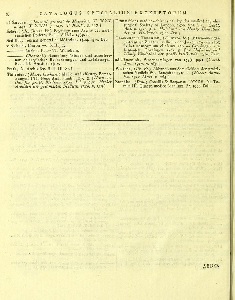 CATALOGUS SPECIALIUS EXCERPTORUM. adSarcone: \Journal general de Medecine. T. XX/. p. 441. T. XXII. p. 207. T. XXV. p. 337.] Scherf, (Jo. Christ. Fr.) Beytrage zutn Archiv der medi- cinischen Policej^ B. 1-VlII. L. 1789- % Sedillot, Journal general de Medecine. 1809. 1812. Dec. V. Siebold , Chiron —. B. III^ i. Lucina. B. I—VI. Wiirzburg. (Barthol.) Sammlung feltener und auserlese- ner chirurgischer Beobachtungen und Erfahrungen. B. — III. Arnstadt igis. Stark, N. Archiv&c. B. II. III. St. I. Thilenius, (Moriz Gerhard) Medic. und chirurg. Bemer- kungen. ITh. Neue Aufl. Frankf. 1809. 8- iHorn Ar- chiv filr prad. Medicin. igog. Jul. p.341. Hecker Annalen der gesammtm Meaicin, 1810. p, i85-} Transaftions mediro-chirurgical. by the medlcal and chl- rurgical Society of London. i8oy. Vol. I. 8. [Goett. Anz p. 1810. p. I. Hujzland und Himly Bibliothek der pr. Heilkunde. 1811. Jun,] Thomassen a Thuessink, (Everard Jo.) Waarneemingen omtrent de Ziekten, velke in den Jaaren 1797 i798 in het nosocomium clinicum van — Groningen zyn behandelt. Groningen. 1805. 8- [ex Hufeland und Himly Bihliothek der prati, Heilkunde. 1810, Febr. adThuessink, Waarneeraingen van 1798 — 99.: iGoett. Anz. 1810. n. i6g,'] Walther, {Ph. Fr.) Abhandl. aus dem Gebiete der prafti- schen Medicin &c. Landshut 18x0. 8» \_Hecker Anna- len. 1811. Mart. p. 265.'] Zacchias, (Paul) Consilia & Responsa LXXXV. feu To- mus III. Quaest. medico legalium. Fr. 1666, Fol. ABDO-