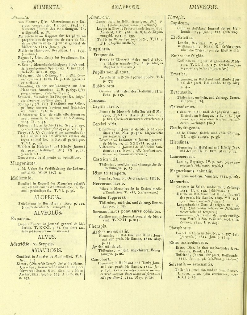 van Maanen, Diss. Allmentorum cum fae- cibus comparatio- Hardero . 1804. v. Ntiiestes Joiirnal der EiUdekungen. In. telligenzbl. n. IV. Marcescheau — Rapport fur les pates on preparations de pomnies de terre de Ma- dame Chauveau Szc. Journal general de Medecine. 1811. Jan. p. 39. WuHer in Hannover. Beytiagen. I. p. I537. (Jnsolita.^ Kegnaud, Diss. Essay fur les alimens. Pa- ris 1808. V, Resch, Menschenbekostigung durch wol- feile und gesunde Speisea &c. Etfu 11804 A. L. Z. jgi I. n 193. Salzb. med. chir. Zeitung. II. p. 384. (car- nes eqtiiuae.) 1813. II. p. I60. (gelutiita ex ossibus.') Sammhmg kleiner Ausfiihrungen aus den Hannover Ausziigen 11 B. p. 657. (jus concentratuni, Tahhtie dejus.) Savaresi, Memoires fiir TEgypte &c. {nigyi tas devorare arginnin Jluvii ) Schreger, (H. Th.) Handbuch zur Selbst- priifung unserer Speisen und GeUaiiike &c. Niirr.b isio. 8. ad Sclnvartz: Disj. de vitiis cihariorum ex aegro animali. Salzb. med. chir. Zeitung. 1809. 15. p. 8«;. Velsen in Horn ArchiviSio. Sept. p. 139. (jxtracium carnif.in Jine aqna p renuw.) Virey, (J-J.) Consideiations generales fur les alimens tires des diverses classes du rcgne animal &c. in Kecueil pcriodique. T. VI. p. 241- Wolfart in Hufeland und Himly Journal der praft. Heilkiinde. 1809. IX. p. ig. (principin.) Xenocrates, de alimento ex aquatilibus. Mangonisata. V. M. Ueber die VerFiilschung der Lebens- mittel&e. Wien 1808. 8- ;i5elioratio. Rumford in Recueil des Menio res relatifs aitx etablissemens d'hnmauite &c. v. Re- cueil perioditiue &c. T. VJ. p. 56. ALOPECIA. Eriickmann in HornArchiv. iSio. p. 3:2. (^capiili decidui per man'fiilos.) ALVEOLUS. Expansio. Dupois Foucru in Journal general de Me- decine. T. XXXI. p. 8i- (cx dente tar- divo ibi haerente — in vetulu.) ALVUS. Adstridio. v. Stypsis. AMAVROSIS. Gondinet in Annales de .Mon;pell:er, T. X. Sept. n. 2. Rieser, (Dieteyich Genyg) Ueber die Natur. Ursachen , Kena^eichcn und Hcilnng des fchwarzeii Staars. GOtt. I8ir. §• v Horn Archiv. i8u. Se^ t. p. 363. A.L. Z. 1811. Ji. 277. Amavrods. Laiigenbeck in Gott. Anzeigen. jSis. p. 188. (Jlaius inflaminatorius retinae.) LoL'ger in Niewde Priisv'.rhandeIingen.i8o9. Amsterd. I B. i St. A. H. L. Z. Ergan- zungsbl. isil. n. i^g. Tarbes in Rccueil periodique&c, T. II. p. 319. (pifilla ntobilis.) Singularia. Frequentia. Frank in Efemeridi fisico-medici 180^. V. Harles Annalen &c. I. p. 68.(2» Aegypto esse rnram ) Papilla non dilatata. ArracharJ in Recueil periodique&c. T. I, Subito orta. Gr. ;ner in Annalen dcr Heilkunst. iSH. Ifebr p. 139. Caussae. Capitis laesio. Penada in Memorle della Societa di Mo- dena. T, XI. v. Harles Annalen I. r. p 183. (laciioncs nervoriim exieriorutn.) Cerebri vitia. Beauchene injournal de Medecine con- tin^-e 1810. Nov. p.361. (iegeneratio carLinomntosa.) Levef(i!e — Lasource in Journal general de Medecine. T, XXXVII. p. 368. Villeiieuve in Jouinal de Medecine con- tinue. I8I1. Fevi . p. 98. (thalami ner- i'oruin opticorum degencrati.) Gastrica vitia, Thilenias, medicin und chirurgische Be- merkungen. p. 13. Iftus ad tempora. Penada, Saggio d'Osscrvazioni. III. b. Nervorum laesio. Rihes in Memoires de la Societe medic. d'Emulation. T. VII. (externorum.) Scabies fuppressa. Thilenius, medicin. und chirurg. Bemer- kungen. p. s8. Serosus fluxus pone aures cohibitus. Guillemeau in Journal general de Mede- cine. T. XXil p. 315. Therapia. Aethfcr mercurlalis. Flemming in Hiifcland und Himly Jour- nal der prad. Heilkunde, 18 la. May p. 43- Antlielminthica. Thilenius, medicin, iind chirurg. Bemer- kungen. p. 26. Can-ipbora. Flemming in Hufeland und Himly Jour. [ nal der praft. Heilkunde. 1811. Jnn. I p, I07. (cum extracto arnicae — Juc-\ cessive magnae doses usque ad fcrupulos \ oclo per diem.) 1813. May. p. 35. j Thsrapia, Capsicum. Gabn in Hufeland Journal der pr. Heil- kunde. i8n. Jul. p. 117. (externi.) Eleftricit.^s, Lentin, Beytriige. IV. p. 102. Wilkinsoti. v. Kiihn N. Erfahrungen iiber die Wiirkungen der Electricitat. Embroche frigida. GiiiHenieau in Journal general de Mede- cine. T.X.X.'il. p. 217- (ca^iti—Juk- sequeute regimine diaphoretico.') Emetica, Flemming in Hufeland und Himly Jour- nal der praft. Heilkunde. 1813. May p. 41. Evacuantia. Thilenius, medicin. und chirurg. Bemer. kungen. p. 14. Galvanismus. Osiander in Abhandl. der physical.- med. S'cittiit zu Erlangen. I B. n. 8. (ope immis.arum iii oculum lentium inetnlli- carum tiiriusque poli.) Gas hydrogenes, ad le Febure: Salzb. med. chir. Zeitung. XI. Iirgiinzungsb. p, 36. Hirudines. Flemming in Hufehnd und Himly Jour- nal der pr. Heilk. i8ia. May. p. 43. Laurocerasus, Leniin, Beytrrige. IV. p. loi. (aqu» cum inercurio J'ublimato, topice.) Magnetismus animalis. Allgem. medicin. Annalen. 1311. p. Mercurius. Canstatt in Salzb. medic. chir. Zeitung. 1813. II. p. IS4- (fuilimatus.) Harcke in Hiifeland und Himly Journal der praft. Heilkunde. 1809. Vll. p. (in acthcre vitrioli folutus.) Langenbeck in Gott. Anzeigen. 1812. p, X89. (fuhlimatus interne — friifiones inercuriales ad tempora.) Uebrrsicht der merku-iirdig- sten VorfiiUe &c. v. Sa.zb, m;d. chir. Zeitung. 1812. 1. p. 445. Phosphorus, Loebel in Horn Archiv. Nov. p. 397.431, (formula.) 1812. Jan. p. §4 fcj', Rhus toxicodendron. Basse, Diss. de rhoe toxicodendro & ra- dicante. Berol. rSii. Hufeland, Journal der praft. Heilkunde. I8II. Jun. p. 34. (tinSiitra gradatim.) Solventia — evacuantia. Thilenius, medicin. und chirur'^. Ecmer- k ngen. p. ao. (uiu contiiiucita, rcpe- ' tl «.) p. 27.