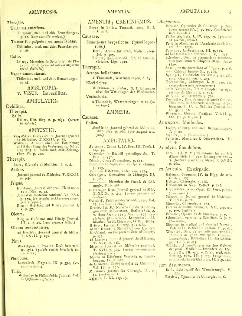 Therapia. Tartarus emetlcus. Thileniu^, med. iind cliir. Bemerlamgen. p. 17. (^cunt extra^lo aynicae.') Tumor fub palpebra eminens fanans. Thilcnius, mcd. und chir. Bemerkungen. p. 1?. Ustlo. LaTey, Mfmoires in Description de FE- gypte. T. I. (woxa ad rawum majen^m. nervi fucialis,) Vapor ammoniacus. Thilenius, med. und chir. Bemerkungen. p. 14. AMBLYOPIA. V. ViSUS. Imbecillitas. AMBULATIO. Debilitas. Therapia. Salix. Haller, Hist. ftirp. n, p. 163?. (^cortcx in bulneis.) AMBUSTIO. Vicq d'Azyr Ofvres &c. v. Joiirnal general de J\)t-decine. T. XXIII. p. 88. Waltbu-, Ansiclit ubei die Entstehun^ und Behandlung der Vcrbrennnng. Nu' n- berg 1S09. 8. Salzb. med. chir^Zeitung. 1809. IV. p. 220. Therapi?. Brtra, Giornale di Medicina. I. n, 4. Aethcf. Jouinal general de Me'decine. T. XXXII. p. 105. Frigus. Hufeland, Journal der pradl Heilkunde. ig 1 i. Nov. p. s4' Journal de Medecine continne. Vol.XVI. p. 378. Cex tir.miles de Li.eyature et; an- ^ere.) (aqiia.') Rieg in HufJand und Himly Journal. I, 4- P. 37- Oleum. Rieg in Huftland und Hinily Journal. 1 B. 4. p. 42. {cuin crtmort hctis.) Oleum terfbinthinae. ad Kcntisli : Joiirnal general de Medec, T.XXVII. p. 236. Pinus. Wickelgren in Provinc. Dodl. beracttei^ se. 1761. {ftilvis cttlicis interioris in- spi siitus.') Plumburn. Boeschlaiib, Magazin, IX. p. 3^4, (ce- russa acctata.) Tilia. Weim-ley in Philadelplua Jontiiai. Vol, I. {infiisitm (oi-ticis.) AMENTIA, CRETINISMUS. Rceve in Philos, Transaft. I80g. P, I. n. I. n. 7, Caussae.' Exanthema herpeticum. (quasi lepro- sum.) Eorn , Archiv fiir pradl. Medicin ; 809. Jiil. p 309. Plafner, Quaest. medic. for. de amentia violentJi. Lips. igio, Therapia. Atropa belladonna. a Thuessink, Waarneemingen. n, 34. Eledlricitas. Wilkinson. v. Kiihn , N. Erfahrungen liber die Wii kungen der Eleclricitiit. Vesicatoria, a Thuessink, Waarneemingen. n. 24. michum.) AMNESIA. Caussae. Colica. ' Do-able in Journal general de MeJecine. i8to. Nov. p. 264. (ftj- ati^uod tem. fus.) AMPUTATIO. Avicenna, Canon L. IV. Fcn. III. Traft. I. cap. 16, Chaussicr in Recneil periodique &c. T. VIII. p. 131, Dionis, Cours d'operations. p. 6ir. Fabricius ab Aquapend. de Operat. chirurg. p. 1:3. F.-.bricius Hildanus, adde: cap. 54fq. Gaangeot, Upeiations ile Chirurgie. IH. P. 35°- — . Memoires de PAcad. dc Chi- rurgie. II. p. 261. ad Garrigue Diss. Journal general de Meil, T. XXIX. p, 457. (qiiam fro.xime aA condylos ) Gcrsdorf, Feldbucb der Wundarzrey. Fol. 63. (nictbodns Cehi.) Graefe, (£. F.) Normen fiir die Ablosung grijssertr Gliedmassen. Eerlin 1812. 4. V. Horn Archiv igU, Nov. p. 526. (en- cheireses &f cantelae.) Langenbeck , Ei- bliolhek fiir die Chirurgie. IV B. p. 46314. H-istcr, Iiistilut. Ciiirurg. p.4-'6fii. ad van Hoorn: v. Siebold Cbiron- I. p. 473- Kirckland, on the present Kate offurgery. p. 273. ad Lnrrev : Joir-nal gencral de Medecine. T. XVII. X'- 3^8- Mnce in Journal de Me'decine continue, T. XV!I. p- 349« {noxuc cmplastrcnrni ghitlnantiuw.) Monro in Edinburg. Versuchc u. Bemer- kun?en. IV. 'p. 420. de la Molte, Traite complet de Chirurgie. Vol. IIL p. 171- Mursinna, Journal fiir Chirurgic. III. p. 51. (cnchev esii.) Faracus, L. c.ii-.. ij>. Amputatio. Paroisse, Opuscules de Chiiurgle. p. 173. (cion lacinia offc.) p. 191. (encheiresis vafa l-^nndi.) Paulus Aegineta. L. IV. cap, 19. {froy^ii.': ad partcm fanam.) Pefit in Memoires de 1'Academic desS. ie;;- ces. Ann, 1733, Purmnnn, Lorbeerkranz. III. p. 228. ad Schn.irscl midt Bfrichte. T. V. p. 176. Schieincr, Diss. de amputatione membrn- vum post vulnera fclopetis illata. Jpn-e iSo7- Sliarp, on the operations of furgery, p, Critical Inquiry &c. p, 268- Spr ngcl, Ge^chichte der wichtigsten chi- ruri;. Operationen. p, 401. Theodoricus, Chirurgie. L. iri. cap. 10. Qicir' oticun! ante ppcrntionem.) de !a Vauc;iiyon , Traite complet des cpc- rations dc Cliirurgie. p. 931. de Vigo, W'-nd3rzney. p 765. Voerholrn , Diss de amputatione in CoMci-'}-. Di-s, mcd. in Academia Gocttingeiisi lii- buarum. T. II. v. Sediliot Journai ad. 35. p. 92, W seman , Chirurg. Treatises. Vol. II, p, 220. (f;z pa/te fana.) Alansoni Methodtjs. Loder, chirurg, und med. Eeobachtungcn, I. p. 20 Myiiors, I. c, (contra enm.) Pelletan, Meuioires & Obscrvations. 111. n. 4. Anotlyna fine dolore. Caron, (/. C. F.) Remarques fur un falt d'iusensib'lite — daas les amputntions — 8, Journal general de Me'i,ec, T, XVIII. p. 466. ex Articulo. Exstirpatio. J Galenus, Comment, IV, in Hipp, de arti- culis. p. 287. Heister, Chirurgie. p.486. Heliodorus in Nicet, CoUeft, p, 15^, Hippoeratcs, a^jS-swv, Ed, Foes. p, 531. (^nhicnn/fue.) Moreau in Journal general de Me'decine. T XVII. p. 12. Munniks, Chirurgie. p, loi, Paraeus de contusionibu'^. L. XIT, c?p. 25, p, 279. (cuhiii ) Pnroisse, Opuscules de Cliirur?ie. n. 7. Sclimuker, verniischte Schriften. I. p, 3, (lin.itatio.) Simmons in medical and physical Journ.jL V(il. XIII- V. Siebold Cliiron. II. p. 6^. Wachter, Di.s. de articulis exstirp.ioilis, inprimis de genu exstirpato. Groniin.', L-ingenbeck, Bibliothek fiir die Chirur- gie. III B. p, 475- Walther, Abhfindlungcn aus dem Gebiot.? der praft. Medicin— bcsonders der Chi- Turgie&c, I B. n. 2. v. Salzh. med. chir. Z-.itung. iSiQ, III. p. 113, langenbeck, Bibliothek fiir die Chirurgie. III B. p, 416, cum Assumento, Ec!l, Lehrbegriff der Wundarzneyk. V. P- 133' Faraisse, OpiuCuUs dc Chinir^ie, n, 6.