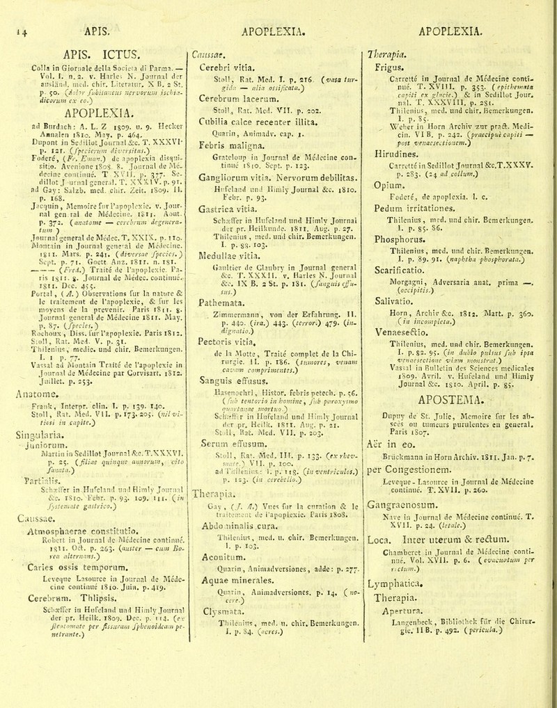 APIS. ICTUS. Colla in Gioriiale della Societa di Parmn. — Vol. I. n. 3. V. Harle^ N. Joiirnal dcr auslaiiil. med. chir. Literatiir, X B. 2 St. p. 50. Qdohr fubiianeus nervofum ischia- (iicarum cx eo.) APOPLEXIA. Biirdach : A. L. Z 1809. u. 9. Hecker Annaien iSio. May. p. 464, Dupont in SeJiilot Journal &c. T. XXXVI- p. 131. Cfpccierum dii-crsitus.') Fodere, {Fr, Eman.) de apoplexia discjui- sitio. Avonione iSog, 8. Journal de Mc- deoine coiitiuue. T XV'ii. p. 377. So- dillot J urnal genera!. T. XXXlV. p. 91. ad Gay: Siilzb. med. chir. Zeit. 1809. 11. p. 168. Jacquin, Memoire furPapoplexie. v. Jour- nal gen ral de Ivledecine. iSii. Aout. p. 372. {anatome — cercbrum degencra' tum ) Jsnrnal general de Medec. T, XXIX. p. iio. jVlontain in Journal genet^al de Medecine. 18II. Mars. p. 241. (diversae fpecics.) Sept. p. 71. Goett, Anz. 1811. n. I8i- — {Fred.) Traite de rapoplesie. Pa- ris I8II. Sj. .Journal de Medec. contiuue. 1811. Dec. 455. Portal, { A.) Observations fur la nature & le traitement de l'apoplexie, & fur les nioyens de la prevenir. Paris 1811. g. Journal general de Medecine 1811. May. p. 87. {fpecies.) Rochoux, Diss. fur rapoplexie. Parisi8i2. SioH, Rat. Med. V. p. 31. Thilenins, medic. und chir. Bcmerkungen. 1. 1 p. 77. ^ Vassal ad Montain Traite de Vapoplexse in Journal Je Medecine par Gorvisart. 1S12. JuiUet. p. 253. /uiatome, Frauk, Interpr. clin. T. p. 139. 140. StoU, Rat. Med. VII. p. 173. 205. {nJlvi- . ticsi in capite.) Singularia. Juniorum. Martin in .Sedillot Journal fe. T.XXXVI. p. 25. {fliue quinque annorur.i ^ cito fmata.) Parfciali?. SchociTer in Hufeland und Himly Jourual &c. rSio. Febr. p. 93. io5>. Ui. (/« fysteniate gastrico.) C;uissae. Atmosphnerae constlfcatio, Robcrt in Journal de MeJecine continue. 1^11. Oft. p. 263. {auster — cum Bo. rea alternans.) Carles ossis temporum. Lcveque Lasource in Journal de Me'de- cine continue 1810. Juin. p. 419. CerebrHm. Thlipsis. Schceffer iu Hufeland und Him1y Journa! der pr. Heilk. 1809. Dce. p. 114. (pv jteatojnate per Jfssurani fphenoidcam pe- netrante.) Cmissat. Cerebri vitia. Stoll, Rat. MeiL I. p, 2t6. (vasa tur- gida — alia ossificata.^ Cerebrum lacerum. Stnll,, Rat. Med. VII. p, 203. Ciibilia calce recenter illita. (luarin, Aniniadv. cap. i. Fcbris maligna. Grateloup in Joiirnal de Medecine con- tinue iSio. Sept. p. 133. Gangliorutn vitia. Nervorum debilitas. Hiifcland und Ilinily Journsl &c. tSio. Febr. p. 93. Gastrica vitia. SchxfTer in Hufel.ind und Himly Journai di;r pr. Heilkuude. 1811. Aug. p. 27. Thilenius , med. und chir. Bemerkungen. I. p. 8<^. 103. Medullae vitia. (Jaultier de Claubry in Journal general &o. T. XXX,!!. V. Harles N. Journal &c, IX B. aSt. p. 181. (^fanguis efn- sus.) Pathemata. Zimmermann, von der ErFahrung. II. p. 440. iira.) 443. (terror.) 479. (/«- dignatio.) Pectoris vitia, de la Motte, Traite' complet de la Chi- rurgie. II. p. 186. {tuntores, vemm cavnm comprimentes.) Sanguss effasus. Hasenoehrl, Histor, febris petech. p. ( fuh tentorio in homine, fub paroxysmo qtinrtav.ae mortuo.) Schrjftlr in Hufeland und Himly Journal dcr pr, Heili?. 18TI. Aug. p. 21. Stull, Rat. Med. VII. p. 203. Serom effusum. Stol!, Rat. Med, III. p. 133. (jx rhcv. ■inate.^ VSI. p, 100. ad Tiiiienir.s r S.p. itS- (inventriculos.) p. 123. (i;; cerehello.) Therapia. Gay , (./. /t.) Vues fur la cnratinn & le traitenieiu t!e l'apoplexie. Paris 1S08. Abdo;n!nalis cura. Thilenius, med. u. chir. Bcmerkungen. I. p. 103. AconltLim. (^uarin, Aniniadversiones, adde: p. 277. Aquae minerales, (Xuarin, Aniraadversiones. p. I4, (no- ccre.) Clysmata. Thiienins, med. u. chir, Bemerkungen. l, p, 84. (^acres.) herapia. Frigus. Carrette in Journal de Me'decine contt- nue. T. XVni. p. 353. {epithematit capiti ex sl^cie.) & in Sedillot Jour. nal. T. XXXVIII. p. 2S1. Thilenius, med. und chir, Bemerkungen. I. p. S5. Weher in Horn Archiv 2ur praft. Medi- cin. VI B. p. 242. (praecipue capiti — past venacsectionem.) Hirudines. Carrette' in Sedillot Jnurnal &C.T.XXXV. p. 283. (24 ad collum.) Oplum. Fodere, de apoplexia. I. c. Pedum irritationes. Thilenius, med. und chir. Bemerkungen, I. p. 85- 86. Phosphorus. Thilenius, med. und chir. Bemerkungen. I. p. 89. 91. {naphtha phosphorata.) Scarlficatio. Morgagni, Adversaria anat. prima —. {occipitis.) Salivatio. Horn, Archiv &c. 1812. Mart. p. 360. (/« incomplela,) Venaeseftlo. Thilenius, med. und chir. Bemerkungen. I. p. §2. 95- (in dubio pulsus fub ipsa 'venaesectione -viam nmistrat.) Vassal in Bulletin des Sciences medicales 1809. Avril. V. Hufeland und Himly Journal &c, isio. April. p. g^. APOSTEMA. ■ Dupuy de' St. Julie, Memoire fur les ab- sces ou tumeurs purulentes eu general. Paris 1S07. Aer in eo. Briickmann in Horn Archiv. 1811. Jan. p. 7. per Congestionem. Leveque- LasoiuTe in Journal de Medecine continue. T. XVII. p. a6o. Gangraenosum. Nave in Journal de Medecine continue. T. XVII. p. 24. (letale.) Loc.T. Inter uterum & redum. Chambcret in Journal de Me'decine conti- irue. Vol. XVll. p. 6. (evacuatum ^cr ctunt.) Lymphatica, Therapia. Apertura. Langenbeck, Bibliothek fiir die Chiriir- gie. 11 B. p. 493. (pcricula.)