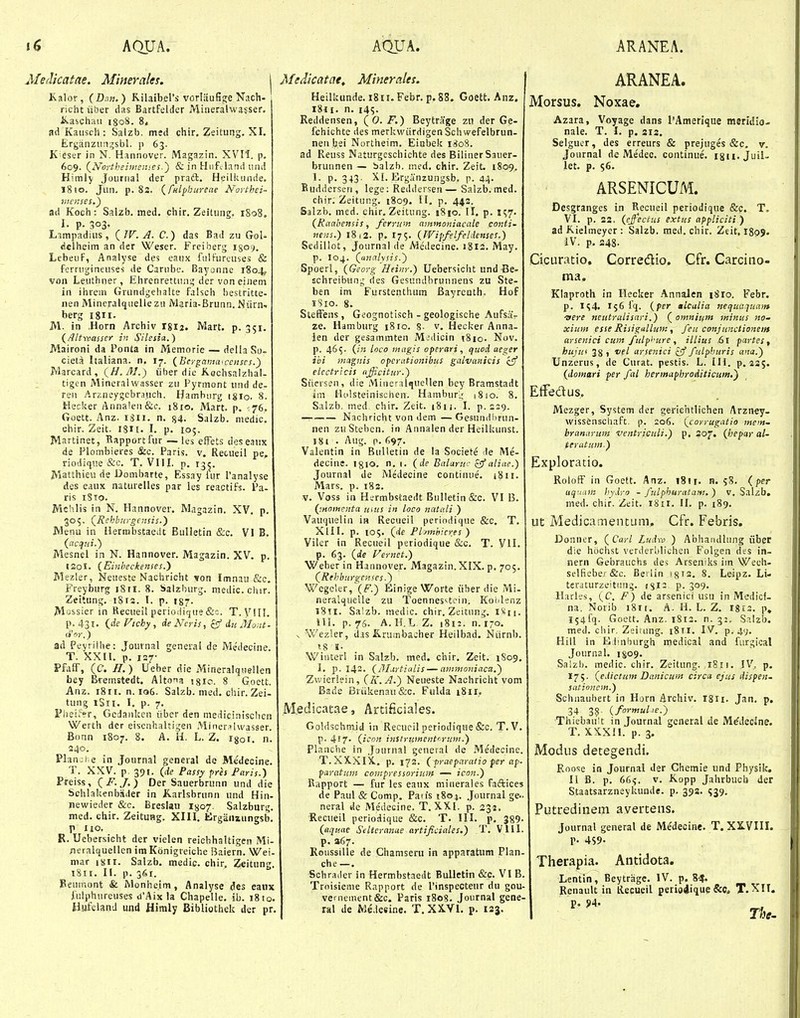 Meclicatae. MineraUs. Kalor, (Dau.) Rilaibers vorlHufiige Nach- richt iiber das Bartfelder Miiieralwa?ser. ivaschau igoS. 8* ad Kaiisch : Salzb. med chir, Zeitung. XI. Erganziingsbl. p 63. K eser in N. Hannover. Magazin. XVII. p. 609. (^Noytheimeities.') & in Hufcland iiiui Himlj' Jourrial der pra6b. Heilliiinde. 1810. Jun. p. 83. (fulphureae Northei- 7iic>ises.) ad Koch: Salzb. med. chir. Zeitung. 1S08. I. p. 303. Limpadius, (IV. A. C.) das Bad zu Gol- dclheim an der Weser. Freiberg 1509. LebeuF, Analyse des eaux fiilFurcuves & fernigineuses de Carnbt,'. BaT/onne 1804, von Leuthner, Ehrenrettnii'.; der von eiJiem in ihrem Grnndgehalte falsch hestritte- nen Mincralqiielle zii Maria-Brunn. Niirn.- berg I8II- M. in .Horn Archiv I8I2. Mart. p. 351. (/lltwasser in Silesia.) Maironi da Ponta in Memorie — della So- cieta Italiana. n. I7. (Eergamaiceiiscs.) Marcard, (H.M.) iiber dic Kochsalzhal- tigen Mineralwasser zn Fyrmont und de- ren Arzneygebrauch. Hamhurg igio. 8. Hecker Anna!eii&c. 1810, Mart. p, ■ 'jb. Goett. Anz. iSii. n. «4. Salzb. niedic, chir. Zeit. ISH. I. p. 105. Martinec, Bapportfur —les effets deseaux de Plombieres &c. Paris. v. Recueil pe, riodique &c. T. VHI. p, 13^. Matthieu de Dombarte, Essay iur 1'analyse des eaux nattirelles par les reactifs. Pa- ris 1810. Mchlis in N. Hannover, Magazin. XV. p. 305. (Rchb-urgensis.) Menu in Hermbstaecit Biilletin &c. VI B. (acqni.) Mesnel in N. Hannover. Magazin. XV. p. ISol. (Einbeckenses.) Mezler, Neueste Nachricht von Imnau &c. Freyburg 1811. 8. Salzhurg. medic.chir. Zeitnng. 1813. I. p. 187. M-.i^sier in Recuei! periodic|ue &=. T. VUI. p.43I. (deFichy, de Ncyis, iu Mont- dior.) ad Peyrilhe: Journal geneial de Medecine. T. XXII. p. 127- PfalF, (C. H.) Ueber die Mineralqtiellen bey Bieinstedt. Altona \%io. 8 Goett. Anz. 18II. n. 106. Salzb. med. chir. Zei- tung iSii. I. p. 7. I^heiiVr, Gcdankcn iiber den medicinisclicn Werth der eisenhaltigen Miner^-ilwasser. Bonn 1807. 8. A. H. L. Z. igoi. n. 240, PlanDhe in Journal general de Me'decine. T. XXV. p. 391. (de Passy prh Paris.) Preiss, (F. J.) Der Sauerbrunn und die Schlakenbiider in K.arlsbrunn nnd Hin- newieder &c. Breslau 1^07. Salzburs;. med. chir. Zeitung. XIH. fcirgaiiaungsb. P 110. R. Uebersicht der vielen reicbhaltigen Mi- neralquellcn im Konigreiche Baiern. Wei- mar isjti. Salzb, medic. chir, Zeitung, i8ii. II. p. 361. Beumont & Monheim, Analyse des eaiix Jiilphureuses d'Aix la Chapelle. ib. 18 lo. HufelanJ und Himly Bibliothek der pr. Medicatae, Minerales, Heilkunde. iSii.Febr. p. 88. Goett. Anz. i8ii. n, i45- Reddensen, (0. F.) Beytrage zn der Ge- fchichte des merkwiirdigenSchwefelbrun- nen feei Northeim. Einbek 1808. ad Reuss Naturgcscbichte des BilinerSauer- brunnen — balzb. med. chir. Zeit 1809, 1. p. 343. XI. Erganzungsb. p. 44- Buddersen, lege: Reddersen— Saizb. med. chir. Zeitung. 1809. 11. p. 442. Salzb. med. chir, Zeitung. i8|o. II. p. 557. (Ranbensis, ferrum ammoniacale conti- nens.) 18 i2. p. I75. (IVipfelfeldenses.) Sedillot, Journal de Medecine. 1813. May. p. I04. (anahsis.) Spoerl, (Georg Heinr.) Uebersicht und Be- schreibung ries Gesiindbruunens zu Ste- ben im Furstenthum Bayreuth. Hof iSio. 8. SlefFens, Geognotisch - geologische Aufsa- ze. Hamburg 18 ro. 8- v. Hecker Anna- ien der gesammten Midicin tSio. Nov. p. 465. (in loco magis operari, quod aeger ibi magnis opcrationibus galvanicis cjf eiectricis nfficitur.) Siiersen, die Mineralquellen bey Bramstadt im Holsteinischen. Hambur'.; (810. 8. Salzb. med chir, Zeit. i8ii. I. p.ssg. — Nachricht von dem — Gesundl)run- nen zuSteben. in Annalen der Heilkunst. 181 . Aug. p. 697. Valentin in Bulletin de la Societe le Me- decine. igio. n, t. (de Ealaruc zffaliac.) Journal de Medecine continue. i8ii. Mars. p. 182. V. Voss in Hermbstaedt Bulletin &c. VI B. (momenta unis in loco natali ) Vauquelin in Recueil periodique &c, T, XIII. p. 105. (de Phmhicres ) Viler in Recueil periodique &c. T. VII. p. 63. (de Vernet.) Weber in Hannover, Magazin. XIX. p, 705. (Rehburgcnses Wegcler, (F.) Einige Worte ither die Mi- neralqueile zu Toennes^tciii. KolJenz 1811. Sa!zb. medic. chir. Zeitiing. iSn. lll. p. 76. A.H.L Z, 1812. n.170, V Wezler, d.is Krumbacher Heilbad. Niirnb. 118 K. Winterl in Salzb. med. chir. Zeit. 1S09. 1, p. 142. (3Liytiulis — ammoniaca.) Zwieriein, (K.A.) Neueste Nachricht vom ' Bade Briikenau&c. Fnlda i8ii, M.edicatae, Artificiales. Goldschmid in Recucil periodique &c. T. V. p. 417. (icon instrtvncntorzim.) Planche in Jaurnal general de .Medecine. T.XX.XIX.. p. 173. ( praeparatio fer ap- paratum compressorinm — icon.) Rapport — fur les eaux miiierales faftices de Paul & Comp. Paiis iSo j. Journal ge- neral de Medecine. T. XXI. p. 232. Reciieil periodique &c. T. III. p. 389- (aquae Selteranae artificiales.) T. Vlll. p. 367. Roiissille de Chamseru in apparatum Plan- che —. Schrailer in Hermbstaedt Bulletin &c. VI B. Troisieme Rapport de rinspecteur du gou- venieinent&c. Paris 1808. Joiirnal gene- ral de Me.tesine. T,XX.VI. p. laj. ARANEA. Morsus. Noxae, Azara, Voyage dans rAmerique meridio- nale. T. I. p. 212, Selguer, des erreurs & prejuges &c. v, Journal de Me'dec. continue. igii.Juil- let. p. 56. ARSENICUM. Desgranges in Recueil periodique &p, T. VI. p. 22. (effectus sxtus appliciti ) ad Kielmeyer : Salzb. med. chir. Zeit, I809. IV. p, 248. Cicuratio, Corredio. Cfr. Carcino- ma, Kiaproth in Hecker Annalen i8ro. Febr. p. 154. 156 fq. (per alcalia nequaquam •aere ncutralisari.) ( omnium minus no- xium esse Risigallum, feu conjunctionem arsenici cmn fulp>'ure, ilLius £>\ partes, hujui 38, vel arsenici ^ fulphuris ana.) Unzerus, de Curat. pestis. L. IH. p. 235. (domari per fal hermaphroAiticum.) Etfedus, Mezger, System der gerichtlichen Arzney- wissenschaft. p. 206. (coyrugatio mem~ branarum ventyiculi.) p, 207, (hepar al- teratum.) Exploratio. RolofF in Goett. Anz. 1811, n. 58. (per uq'!nm hydyo - fulphuratam. ) v, Salzb. med. chir. Zeit. 1811. II. p. 189. ut Medicamentum, Cfr. Febris, Donncr, (Carl Ludxc ) AbhaMdliing iiber die hochst verderblichen Folgen des in- nern Gebrauchs des Arseniks im Wech- selfiebe/&c. Beiiin igis, 8. Leipz, Li- terdturzeitiing, (^12 p. 309, Harles, (C. F) de arsenici usii in Medicf- na. Norib 18I!. A. H. L. Z. rgis. p, 154 fq. Goett. Anz. 1812. n. 32. Salzb. med. chir. Zeiaing. i8rr. IV. p. 49. Hill in Elinburgh medical and fiirgioal Journal, 1809, Salzb. raedic. chir. Zeitnng. 1811. !V. p. 175. (edictum Danicum circa ejus dispen. sationcm.) Schiiaubert in Horn Archiv. iSii. Jan, p, 34 38- (formulie.) Thieban!t in Journal general de M^decine. T. XXXH. p. 3. Modus detegendi. Roose in Journal der Chemie und Physik. II B. p. 66^. V. Kopp Jahrbuch der Staatsarzneykunde. p. 392. 539, Putredinem avertens. Journal general de Medecine. T. XX.VIIL Antidota, Therapia. Lentin, Beytrage. IV. p. 8-?. Renault in Recueil perio4ique &Cj T.XII. Tfse-