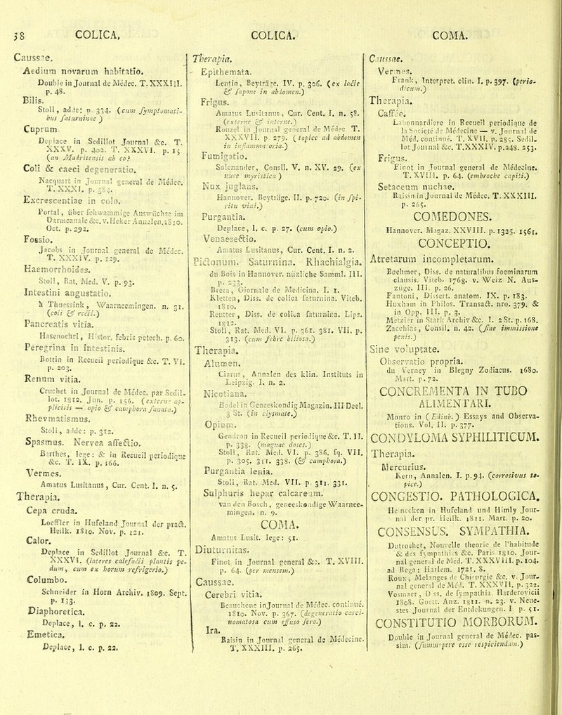 Causs^e, Atdium novarum hab^tatlo. Doubiein JoLinial deMedec, T.XXX.I1I. P. 48. Bilis. StoU, adjej p. 3:54. {cum fymptumatt- bus faturniiine ^ Cuprum Dq iace in Sedillot Jonrnal firc. T. XXX.V. p. 402. T. XXXVI. p. ly {an Jtladritensis ab eo} CoU & caeci degeneratio. Nacquart in Journa! general de ?rle'dec, T. XXXI. p. 384. Excrescentiae in coSo. Portal, iiber fchwammige Auswuc'rtse im Dariricanale &c, v.Heker AnUiilen.iSio. Oct. p, 253. FoBsio. Jacobs in Jonrnal fetieral de Ble^kc. T. XXXIV. p. 125. Haemorrhoid'«s. Stoll, Rat. Med. V. p, 53. Inteatini angustatio. h Thuessink, Waarneemingen. n, zx. {coli ^ rccli.) Pancreatis vitia. Hasenoeiirl, Histor. febris petech. p, 60. Peregrina in intestlnis. Eottin in Recueii periodique &c. T. Vi. p. 203. Renum vitia. Criichet ia Journal de Me'dec. par Sedil- lot. igrs. Jun. p. 156. (exter.s ap. pliciiis — opio £5' cawpbcra fanata.) Rhevmatismus. Stoli, a Ide: p. 312. Spasmus. Nervea affecllo. Birthes, letje: & in Recueil periodicis &c. T. IX., p, 166. Vermes. Amatus Luslfcanus, Cur, Cent. I. n. 5. Therapia. Cepa cruda. LoefFler in Hufeland Jonrnal der praft, Heilk. iSio. Nov. p. 121, Calor. Deplace in Sedillot Journal &c. T XXXVl. (iateres calefacli plantis ff- dum, ciim ex horum refrigerio.f Columbo. Schneider in Horn Archiv. Sept Diaphoretica. Deplace, I, c. p. az, Emetica. JDeplace, 1. c. p. ss. Therapia. Epithemata. Lentin, Beytra:^e. IV. p. 30S. (cx lacie iSf fapine in ablomen.) Frigus. Amatus Lusitanus, Cur, Cent. I. n. ;S. {externe cff iaternc.^ Rouzel iii Jounial gs^eral de Meiiec T. aXXVII. p. 2-9. (topice ail abAomen in inJtanim'.i-oria.) Famig3tio. Solcnander, Consil. V. n. XV. 29. {,ex nuce myristica ) Nux juglaas. Hanuover. Beytiiige. !L p. 720. Qn fpi- ritu vini.) Purgantia. Deplace, I, c. p. 27. {cum opio.') Venae-seftio. Aniatus Lusitanus, Cur. Cent. L n, 2. Pidonum. Saturnina. Rhachialgia. du Bois in Hannover. niizliche Samml. III. p. 233. Brera, Giornale de Medicina. I. i, Klettcn, Diss, de colica faturnina. Viteb. 18 ro. Reuttcr, Diss, de colii,a faturnina. Lips. Stoli, Rat. Med. VI. p. s^r. 381. VII. p. 313. {cum fehre hiliosa.') Therapia. Alutnen. Clani!:, Annalen des klin. Instituts in Liipzig. I. n. 3. Nicotiana. - Bodcl in Genseskondig Magazin. III Deel. 3 St. {in clysmate.') Opium. Gendron in Recueil periodique&c. T. II, p. 338- {rM^nae dnses.) StoU, Rat. Med. VI. p. 38S. ffj. VII. P- 305. 3ir. 338. cumphora.) Purgantia lenia. StoII, Rat. Med. VII. p. 311, 331. Sulpharis hepar caicaream. vau deu Bosch, geneeskandige Waarnee- mingen. n. 9. COMA. Aniatiis Lusit. lege: $1. Diuturnicas. Finot, in Jonrnal general &:. T. XVIII. p. 64. {fer menssm.') Caussae. Cerebri vitia. Ecaucliene injounial de Mcdec. contlinie. 18I0. Nov. p. 367. {dcgeneratio carci- nomatosa ciim ejuso fero.) Ira. Baisin in Journal general de Me'decine. T. XXXIII. p. 36j. Ver:nP3. Frank, Tnterpret. clin. I. p. 397. {perie' d:cu;>i.) Thsrapia. Caffie* L.i!)onnardiere in Recueil periodique de 1.1 Societe' de IVledecine — v. Joiirnal de Ziled, continue. T, XVII. p.2Ss- Sedil- lot Jouuial &c. T.XXXIV. p,a48, 253. Frigus. Finot in Journal general de Medecine. T, XVill. p. 64. {embroche capiti.) Setaceam nuchne. Riisin in Journal de Medec. T. XXXIII, p. 26?, COMEDONES. Hannovcr. Mjgaz. XXVHI. p. 1325. 1561, CONCEPTIO. Atretaruui incompletafum. Eoehmer, Diss. de nsturalibus foeminarutn clausis, Viteb. 1768. v. Weiz N. Aus- ziige. in. p. 26. Fantoni, Di-.sert. anatom. IX. p. 183. Huxham in Philos. Transaft. nro. 379, & in Opp. 111. p, 3. Matzl^r in Stark Archiv &c. I. aSt, p. 168. Zacchir.s, Consil. n. 42. {fne imtnissione fcnis.) Sine voluptate. Observatio propria. du Verney in Blegny Zodiacus. 1680. Msrt. p.72. CONCREMENTA IN TUBO ALIMENTARL r/Ionro in {Edinb.) Essays and Observa- tions. Vol. II. p. 377. CONDYLOMA SYPHILITICUM. Therapia. Mercurius. Iverii, Annalen. I, p.54. {corrosivus tt' pice.) CONGESTfO. PATHOLOGICA. He ntcken in Hufeland und Himly Jour- nai der pr. Heiik. 1811. Mart, p. 20. CONSENSUS. SYMPATHIA. Diitrochet, Nouvelle theorie de I'habitude & des fviiipatlii s &c. Pari<; tsfo. Jour- nal gener.il de Mcd. T. XXXVHL p.104. ad Bega: Hatlem. 1721.8. RouK, Mehnges do Chiairgie &c. v. Jour. nal gener-a deMed. T. XXXVII. p.322. Vosinaer, D ss. de fympathia, H.uderovicii 1808. Gostt. Anz. isii. -n. 23. v. Neue- stes Jouinal der Entdekungen. I. p. ^r. CONSTITUTIO MORBORUM. Double in Journal general de Medec. pas- sim. {fummpere esse lespicieiidan.)