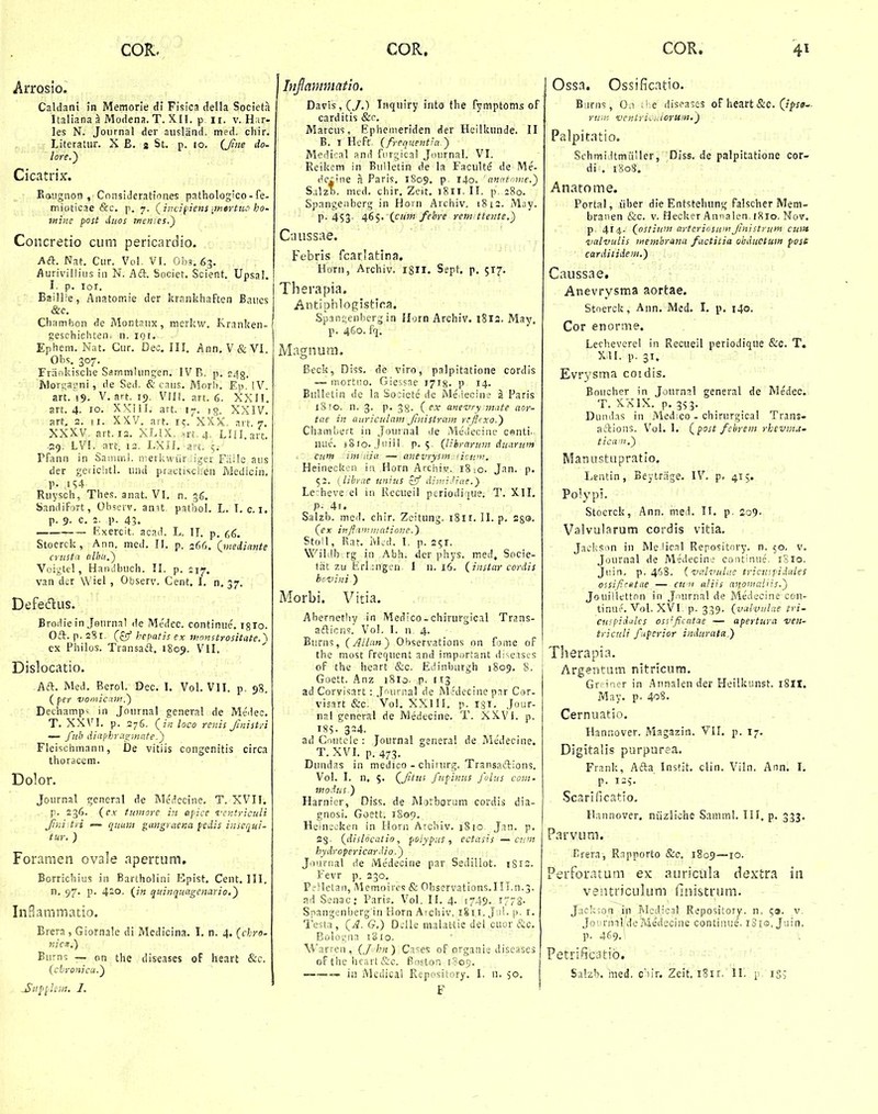 Arrosio. Caldan! in Memorie di Fisica della Sociefa Italiana ^ Modena. T. XIl. p ii. v. Har- les N. Joiirnal der ausland, med. chir. Literatur. X E. s St. p. lo. {Jne do- lore.) Cicatrix. Eaugnon , Considerationes pathologico - fe- mioticae &c. p. 7. (^incifiens ■jnertuo ho- mine post duos tnemes.^ Coiicretio cum pericardio. Ad. Nat. Ciir. Vol. VI. Oba.^g. Aurivilliiis in N. Aft. Societ. Scient. Upsal. I. p. loi. Baill;e, Anatomie der krnnkhaften Baucs &c. Chamhon de Montnux, merhw. Kranken- geschichten. n. iQt. Ephem. Nat. Cur. Dec. III. Ann.V&Vl. Ohs. 307. Friinkische SammUmgen. FVR. p. c./jg, lVlorua;jni , de Sed. & cnus. Morh. Ep. IV. art. 19. V. art. 19. VIII. art. 6. XXII. art. 4. 10. XXill. art. 17. ig. XSIV. art, 2. II. XXV. art. 15. XXX. art. 7. XXXV, art. 13. XLIX. srt. 4. Llll.art. .29. LVI. art. 13. I.Xn. art. 5.- Pfann in Sammi. inerkwiiriliger Faile aus der geiichtl. und practischen Medicin. p. ,154 Ruysch, Thes. anat. VI. n. 36. Sandifort, Ohsevv. anit pathol. L. I. c. i. p. 9. c. 2. p. 43. —— Rxercit. acad. L. \\. p, Stoerck , Ann. med. 11. p. 266. (ynediante crustn nlhu.~) Voigtcl, Handhuch. II. p. 217. van der Wiel , Observ. Cent. I. n, 37. Defecflus. Brodie in .Jonrnal de Me'dcc. continue'. igro. Oft. p. aSi- (z^ hepatis ex /vnnstrositate.^ ex Philos. Transaft. 1809. Vll. Dislocatio. Aft. Med. Berol. Dec. I. Vol. VII. p. 98. ( per vomicam,') Dechamp^ in Journal general de Medeo. T. XXVI. p. 376. (z« loco rcnis Jinist/i — ful' dinphrae^inafe.') Fleischmann, De vitiis congenitis circa thoracem. Dolor. Journal general de Medccine. T. XVII. p. 236. (cx tuniore in apice i'entriculi fini\tvi — p^uuv.i giingyaena fcdis insequi- tur. ) Foramen ovale apertum, Borrichius in Bartholini Epist. Cent. 111. n. 97. p. 420. (/« quinquagenario,') InBammatio. Brera, Giornale di Medicina. I. n. 4. (chro- nice.) Burns — on the diseases oF heart &c. (chromcu.) ammatio. Davis,(7.) Tnquiry into the fymptoms of carditis &r. Marcus, Ephemeriden der Heilkiinde. II B. I Heft. (frequent^a ) Medical and fiirgical Journal. VI. Reikem in Bulletiii de la Faculte de Me- dc^ine a Paris. 1809. P 140. 'nnntmne.') S.ilzh. med. chir, Zeit, 1811. II. p. 280. Spangenherg in Horn Archiv. 1812. May. p. 453. 465. (cu7n fehre rein tfente.) Caussae. Febris fcarlatina, Horn, Archiv. 18II. Sept. p. 517. Therapia. Antiphlogistira. Span:;enherg in llorn Archiv. i8l3. May. p. 460. fq. Magnum, Beck, Diss. de viro, palpitatione cordis — mortiio. Giessne i^rg. p 14. Bnlletin de la So:iete de Me ieoin? a Paris iSro. n. 3. p. 3g. ( ex unevry mute aor- tae in auriculam Jinistrain rrjlcxo.') Chamhert in Journal de Meuecine centi. nue. j8io. .jiiiil p. 5, (lihrarum duurum cum imdia — anevrysm,'icu'n. Heinecken in Horn Archiv. 18io. Jan. p. 52. (librae unius £5' dimidiae.) Le heve ei in Kecueil pcriodique. T. Xll. P- 4i. Salzb. med. chir. Zeitung. 1811. II. p. 28®. (ex it}fl'i--t7ii!atione.) Stoil, Rat. iVLil. I. p. 251. Wililb rg in Abh. der phys. med, Socie- tiit zu Erl :ngcn I 11.16. (instar cordis bcvini ) Morbi. Vitia. Abernethy in Medico- chirurgical Trans- afticn'?. Vol, I. n. 4. Burns, (Allun) Ohservations on fome of the most frequent and irapiirtant diseises of the heart &c. Edinburgh 1809. 8. Goett. Anz i8ro- ,p. 113 ad Corvisart: .J^aivnal de iModecine p:ir Cer- visart &c. Voi. XXIII. p. 131. Jour- nal gcneral de Medecine. T. XXVI. p. ISS- 324. ad Gnutcle : Journal genera! de Me'decine. T. XVL p. 473. Dundas in medico - chirnrg. Transaelions. Vol. I. n. 5. (^Jitns fupinus fohis coni. modus.) Harnier, Diss. de Moiborum cordis dia- gnosi. Goett. 1S09. Heinscken in Ilorn Archiv. 1810 Jan. p. 23. (dislocatio, polypus, ectasis — cnni hydropericardio.) Jounial de Medecine par Sedillot. iSrs. Fevr p. 230, PfSletan, Memoircs & Observations.in.n.3. ad Senac: Paris. Vol. II. 4. 1749. 1772. Snangenberg in Florn Atchiv, 1811. Jiil. p. i. Testa, (J. G.) Dclle m.-ilattie del cuor &c. Bologna 1810. Warren, (Jhn) Cases of organis discases of tlic licart &c. Boston 1809. F Ossa. Ossificatio. Biirns, 0.1 :'.e diseases oF heart &C. (/f»;*- ruiit ventriii.ioruin.) Palpitatio. Schmi.ltmiiller, Diss. de palpitatione cor- di . 1808. Anatome, Portal, iiber die Entstehung falscher Mem- braoen &c. v. Hecker Annalen. 1810. Nov. p 414- (ostium aytcrioswnJinistrum cuift 'vulvuLis inemhrana factitia ohductum post carditidem.) Caussae, Anevrysma aortae. Stnerck, Ann. Med. I. p. 140. Cor enorme. Lecheverel in Recueil periodique &c. T. XU. p. 31. Evr3'sma coidis. Boucher in Journal general de Medec. T. XXIX. p. 3S3- Dundas in Medico - chirurgical Trans- aftions. Vol, 1. (^post fehrem rhevrM- tican.) Mannstupratio. Lentin, Beytrage. IV. p. 415. Poiypi. Stoerck, Ann. med. II. p. 209. Valvularum cordis vitia. Jacks:in in IVIe iical Repository. n. 50. v. Journal de Medecine continue, i3lo. Ji:in, p. 46S. {valvulae tricu<.piJ.ules ossifirttae — cu n aliis anoiitaliis.') Jouitlttton in J.nirnal de Medecine ccn- tinue. VoL XVI. p. 339. (vulviilae tri- cuipidales oss'fii:tttae — apertura veii- tricnli fiperior indurata,) Tlierapia. Argentum nitricum. Gr! i'ier in Annaleii der Heilkunst. i8H. May. p. 408. Cernuatio. Hannover. Magazin. VII. p. 17. Digitalis purpurea. Frank, Afta Instit. clin. Viln. Ann. I. p. 13v Scarificatio, Hannover. niizliche Samml. TII. p. 333. Parvum. Brera, Rapporto &c, 1809—lo- Perforatum ex auricula dextra in ventriculum flnistrum. Jackson ip Rlcdical Repository. n, 5». v Journal/deMedecine continue, iSis, Juin. p. 469.1 Petri^icatib.