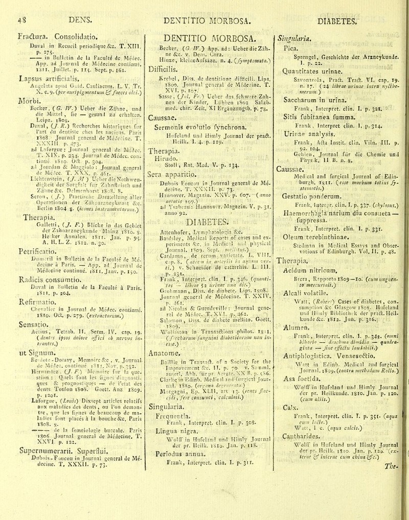 Fradura. Consolidatio. Diival in Reciieil periotlique &c. T. XIIl. p. 275. —— in BiilUtin de la Faculte dc MeMec. App. ati Joiirnal de Medecine conLinus, i3ii. JuiSlet. p. 115. Sept. p. 161. Lapsus artificialis. Aiigelata apud Guid. Cauliacuni. L. V. Tr. X, c. 9. {per aiirifigmentum ^ faeces olei.) Morbi, Becker. (G. TV.) Ueber die Zahne, und die Mittel, fie — gesund zu erhalten. Leipz. iSog. Diival, ij. R.) Rccherches historique<; fjr Tart du dcntiste ehes les anciens. Paris l?o8. Journal jeneral de MeJccine. T. XXXIli. p. 473. ad Lafergue j Journal general de MeJcc. T. XIX. p. 234. .Journal de Medec, con. tinue iSfq. OSc p. 304. a.i Jourdan & IVlag£;iolo : Journal generai de Me.iec. T. XKX. p. 461. Lichtenstein, (J.M) UeherdieNothweu- digkeit der Sorgf.iU fiir Zahnfleisch und Ztihne&c. Delmenhorst 1808. 8. Seroii, (/.) Practische D.nstellung aller Operationen der Zahiiarsneykunst &c. Berlin 1804 g. {icones instrumtnioruin.') Therapia. Galletti, ij. F.) Blicke in das Gebiet der Zahiiarzneykunde Mainz 18ro. 3. He ker Annalen. i8ri. lan. p, qc A. H.L. Z. 1812. n. 30. Petrificatio. Jjuai.-ril in Bulletin de la Faciilte de Me- decine a Paris. — App. ad Journi! de Medecine coutinue'. iSli.Janv, p. 150. Radicis consumtio. Duval in Bulletin de la Faculte a Paris, 1811. p. 204. Refiruiatio. Ci^calier in Jonrnal de Medec. coiitinue. i8ro. Odt. p. 279. {extractorum.) Sensatio. Aetius, Tetrab. II. Serm. IV. cap. 19. (dent-s ipsos dolore fffici ob iiervos in- trantcs.) ut Siguum. Be ilote-Dorsjy, Meinoire&c, v. Journal- de Me.lec. uontinue i8t r. Nov. p. 332. Hirrnnitez , {J. F.) Memoire fnr la que. stion : Q_iiels font les fignes diaynosti- ques & jirognosfques ~ de 1'etat des dents Toulon 180S. Goett. Anz 1809. p. isoi. Laforgue, (Lonis) Dixsept articles relatifs aux maladies des dents, ou I'on demon- tre, que les fis-nes de beaucoup de ma- ladies font places ^ la bouche&c. Paris T808. s- ——— <ie la femeiologie bnccale. Paris 1806 Journal generai de Me'Jecine, T. XXVI p. 122, Supernumerarii. Superflui. Dubois« F jucou iii Journal general de Me- tleciue. T. XXXII. p. 73. DENTITIO MORBOSA. Becker, (G W.-) App. ad: UeberdieZKh- ne &c. V. Dens Gura. Hiuze, klciueAufsaze. n. 4, (^fymptomata.) DiflRcilis. Jireliel, Diss. de dentitione diBIcili. Lips. 1800. Jonrnal general de Medesine. T. XVI. p. 107. Sasse , (JkI. Fr.) Ueber das fch w?re Zah- nen der Kinder, Lubbeu 180; Salzb. med. chir. Zeit. XI Ergauzungsb, p. 73. Caussae. Sermonis evolutlo rynchrona. Hufeland und Himly Journal der praft. lieilk. 1. 4. p, 119. Therapia. Hirudo. Stoll, Rat. Med, V. p. 134. Sera apparitio. Dubois Foucou in .Journal general de Me- deoine. T. XXXII. p. 73. H.innover. Magaxin. XXV. p. 607. (anno aetatis 109.) ad Ysabcau: Hannovor. Magnzin, V. p. 31. anuo 93, DIABETES, Attenhofer, Lvmpbatologia &c, Bardsley, Meilical Repofts oF cases and ex- periments .%c. in Medicnl aiu! physicjl Journal, 1S09. Sept. r,icll:tus.) Cardanus, de rerum varictate. L. VI!!, c p. S, (aeren in arUriis i'i a.jmon ti.) V. Schneider de catarrhis. L. III. p. 231. Frank, Interprpt. clin. I. p. 34^. (quanti- tas - libyae 52 urinac una die.) Grohmann, Diss. de diabete. Lips. i);o8. Journal .general de Medecine. T. XXIV. p. 461. ad Nicolas & GireudeviUe : Journal gene- ral de Msdec. ..T. XV!. p.,463. S.i!.i!i;on, Uiss. de diabete meliito. Goett. 1809. WolSaston in Transaftions philos. (f ccharum fanguini diabeticorum non in- esie.) Anatorae. BailHe in Transaft, oF a Society for the Ir.ipvovemcnt &c. II. p. 70. v. S.j-nml. au^.erl. Abh. ''iir pr. .^erzte. XX R. p. ^S6. Clarkq in Edinb. Medicil aud fuvgicTl Jour- nal. tSIq. (ore-ana de<renc'-atu.) Morgagni, .Ep. 'XLll. avt 13. (rcnes fac- cidi,fere consumti, calciilosi.) Singularia. Frequeritla, Frank, Interpret. clin. L p. 30S. Lingua nigra. Wolff in Hufeland und Himly Journal der pr. Heilk. iSia. Jan. p. 118. Perlodus annua. rrauk, Interpret. clin. I. p.3ir. Sm^uliiria. . Pica. Sprengel, Geschichts der Arzneykundff. 1. p, 23. Quantitates urinae. Savonarola, Praft. Traft. VI. cap. 19. n. 17. (24 librae urinae intra nycibe- merum.) Saccharum in urlna. Frank, Interpret. clin. I. p. 321. Sitis fubitanea fumma. Frank , Interpret clin. I. p. 314, Urinae analysis, Frank, Afta Instit. clin. Viln. JII, p. 93. 104, Geliien, Journal fiir die Chemie und Phys k, II B. n. 8. Caussae. Med cal and furgical Journal of Edin- burgb. igii. (esse tnorbum totius fy- stematis.) Gestatio ponderum. Frsnk, Interpr. clin, I. p. 337. (chylosus.) Haemorrhagsa narium dtu consueta — fuppressa. Frank, Interpret. clin. I. p. 331. Oleum terebinthinae. Stedman in Medical Essnys and Obser- vations of Edinburgh. Vol. II. p, 48. Therapia. Acidum nitricum, Brera, Ripporto 1805—lo. (cumungnen- to mercuriali.) Alcali volatile. Watt, (Roberi) Cases of diabetes, con. sumption &c Glasgow i8og. Hafeland und Hiiiily Biblioth.k der praft. Heil- kunde&c. 1813. Jun. p. 316.;, Alumen. Frank, Iiiterprct. clin. I. p. 342. (omni bihori — drachina di<tridia — quttdm- ginta — Jine ejfe&u laudabili.) Antiphlogistica. Venaeseftio, Watt in Edinb. Medical aud furgical Journal. 1809. (eontru methodiim Rollo.) Asa foetlda. WojlF in Huf?land iind Himly Journal der pr. Heilkunde. 18I0. Jan, p. lao, (cum aliis.) Cak. Frank, Tnterpret. clfn. I. p. 351. (aciux ctnn lacle.) Wstt, I c. (aqua ciilcis.') Cantharides. Wolif in Hufeland und Himly Journal der pr. Hcilk. jSio. Jan. p. iso. (cx- terne cjf intcrne cum chinal^c.) Tht.