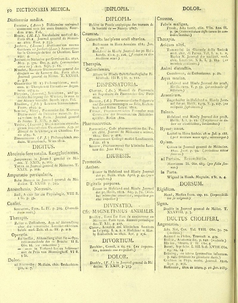 fo DICTIONARIA MEDICA. [DIPLOPIA. DOLOR. Dictionaria niedica. Furetier, {Anlon) Diftionaire nniversel contenant tous ies mots francais. Roter- dam 1650. FoL Hnnin, {^M.L.~) Vocabiilaire medical &c, Paris 181I. .Joiirnal general de JvJtdeci- , , ne. Fevr. p 233- Joubert, (Isucf.s) DictionarniiTi noviini GLii'doriis ad Joiibert (Zi!/i>-.) Annoiations fur !a Cliirurgie de Gui de Chanliac. Lion ■ ^58v 4- ^ . Journai de Me'decine par Corvisart &c. ihi r. May. p. 376. Dec. p. 456. {rariocmiuru circa fB)'i8ia. Scpt. p. 65. Moulot, Noiiveau Dictionnaire general ries tlrogues — de Leinety &c. Pans 1807. Joiirnal general de iMedec. T. XXVlll. p. 3?I. Ononiastica U i) Piiilosopnicum, medi- cum. s) Theophra,ti Paracehi— Argen- torat, 1574. s- Phv\,siiis, {Laurent.) Synnnyma, und ge- rtchte An.legting 'Hf Wortcr, fo man in -der Arzney brancht. Strasb. i ^-;!. Foi. Rhodiiis, (joh.) Ltxicon Scriboiiianiim Patav. 1659. 4- Sonniiii, Virey, Parmentier &-c. Nouveau Dictioraiaire de l'histoire natiir.'ilc &c. 24 volum. in %. Patis. Journal geueral de Medec. T. XSX. p. 44''*. Verduc, (/,fta;-f?7i.) Dioiionarium etymolo- gicurn vocsiiuiorun; Giiecorum. App. a,d Abrege' de la Chirurj;ie de Chauliac. Pa- ris 1691. 8. ' , . , Zimmermann. {F. J.} Philosophisch me- dicin. Worterbuch, Wien iSio. ' DIGITUS. Abscissio fere totalis. Reaggliitinatus. Jacquemyn; in ' Journnl general de Mc- dec. T. XXIX. p. 165. Tartra in Joiirnal general de Me'deciHe. T. XXIX. p. 16S. Amputatio particularis, Bol)e More.in iii Jounial general de Me- dsciue. T. X-XVil r- 345. Anaesthesia. Necrosis. Reil, A chiv Rir die Physiologie. VIII B. ^ I St. p. 59. Coaliti. Senr.ertus, Prax. L. IV. p. 31?. {h''-eycdi- tayie inalo,) Therapia. Zeller v. Zellenber?. App. ad Abhandlun;: ubcr die venerische Locaiiirankheiten. ■ Salzb. med. Ztit. i8.o. IV. p. 209. Operatio, Ru.itsrfFer, Abhandlung iiber die — Ope. rationsmetbode der — Bniche II B. Obs. 16. ■ ex inhustione.) in Vcrhand liii-en bekroond met de Priis van MonninghofF. VI B. a St. Dolor. ad Aberjifthy: Mcdicin, chir. Beobachtun- gfH,.ii,. 7; • DIPLOPIA. Haldat in Precis analytique des travaux dt !a Sooiete de — Nancy. 1807. Caussae. Catarafta inclpjens oculi alterios. Bri^ikmann in KornAnualen. 18I0 Jan, p. 11 Hufelind in Hiinly Joarnal der pr. Hci - kunde. 1812. p. 126, Qf..rtuita cx dis- truciione ocuii ) Therapia. Galvanismus. Albers in Plimly Ophthalmologisch; Ei- bliothek. ni B. 3 St. n. III. DISPENSATORIA. Cbercau, {A>i.') Manuei de Pharniacie en Pvepcrtoire du Pharmaciea &c. Paris 1810. Duiican, (A.) Pharmacevtisch.e Praparate und Ziisanu-ncnsezuiigen — Edit.Exhon- bach und Riihn. Leipz. iSii. Fiitner, Pharmaci-Vtisches Formular zum Gehrsi.che der franzosischea Miiitarho- spitftler. Berlin i8io. Fharmacevtica. Parmentier, Code pharmacevtiriue &c. Pa- ris iSii. Journai de Medccinc c ntinuf. 1811. Dec. p. 471. . Pharmacopoea Collegii medici Londinensis. £dit. 18'9 Succow, Pharmacopoee fcir klinische lusti- tute &c. Jena 18 lo. DIURESIS. Promotio. Aether. Remer in HuFeland und Hlmly .Journal der pv. Heiik. 1812. April. p, 41. («^;« cainjhira.) D^gitalis purpurea. Remer in Hufeland und Hiiuly .Journal der pr. Heiik. 1809. Aug. p. 72. {Aosi- btis minorihus conve/iire, Majoriiius pa- tius impcdire.) DIVINATIO. . Cfr. MAGNETISMUS ANIMALIS. Briilley, .Essai far l'art de conjecturer en Me^iecine. Paris igoi. Recueilperiodique &c. T. Xli. p S17. Clarus, Ai;nalen des klinischen Instittrts in Lepzig. I. n. 2. v- Piufeland u. Him . ly Bibliothek — 1812. Apr. p i;6. DIVORTIUM. Zecchius, Consil. n 6:5.72. impeten- tia , triennio non eyspeciato.) DOLOR. Double, (F.J.) in Journal general deMe decine, T. XXIV. p. 353. Caussae. febfis maligna, Frank, Alla Instit. clin. Viln. Ann. II. p. 3®. (extremitcitum infedormi} in cott' vulesc'tntihus.) Therapia. Acidum nltri. Tominasini in Giornale della Societi med. chir, di Parma. Vcl. L n. i. v. Harks N. Journal der ausliind. med. chir. Literaiur. X B. I. p. 183. (z;? mcmbris resi.ientei.) Animi distraftio. Casaubonus, de Enthusiasmo. p. 40. Aqaa marina. I-^ufeland und Himly Jonvnal der praft. He-.lk. igo^. V. p. 59, {ut cmbrocbe zff halneum.) Arsenicum. Ziigerbiiiler in H-ufeland u. HimlyJour- nal derpr. Heilk. 1(409. V. p. 107. {ex reliquiis fyphiliticis.) Balnea. Hufeland ivtd Himly .Journal der praft. Heilk. 1. I. p. 12. QTocplicoise in do- lore i'x cicatricibus, Liesiouibus.) Hyosc^amus. Loebel in Horn Archiv. 18 0 Jul. p. 188. {poit irrituiij usum opii, aLioruimiue.) Opium. Carron in Jonrnal general de Medecine. 18II. ,Jaav. p. 56. {'ftriodicus tibiae fanaUis.) ad Partum. Resuscitatio. Maurigeau. II. Obs, 683. {per folia fen- niie.) in Partu, Wigand in Hamb. Magazin. I St. n. 4. DORSUM. Rigiditas. Mead , Medica fgcra. cap. 12. (jmpossibili- tns fe erigenii.) Signa. Double in .Journal geneial de Medec. T, XXXVllI. p. 3. DUCTUS CHOLIFERI. Angustatio. Aaa Nat, Cur. Vol. VIII. Obs. 30. 70. yror:litus.) Aiiiyard iu Philos. Transadt. n. 449. Bailiie, Aiiatomie&c. p. 142. (occlusio.) Bh ius, Observ. P 11 Obs. 4. Bonet, Scp' lchr. L. IIL S.ia. XVIII. Obs. I;. 16. 24- Briining, ■ie ictero fpasmodico infantum. p. I4s. {thlivsis ex glandutis duris.) Crichtoo in Phys. medic. Journal. lJ5o2. otj.c p. 1C8. Hoffmann, Diss.sie icterp.p. io.Jen.i68s.