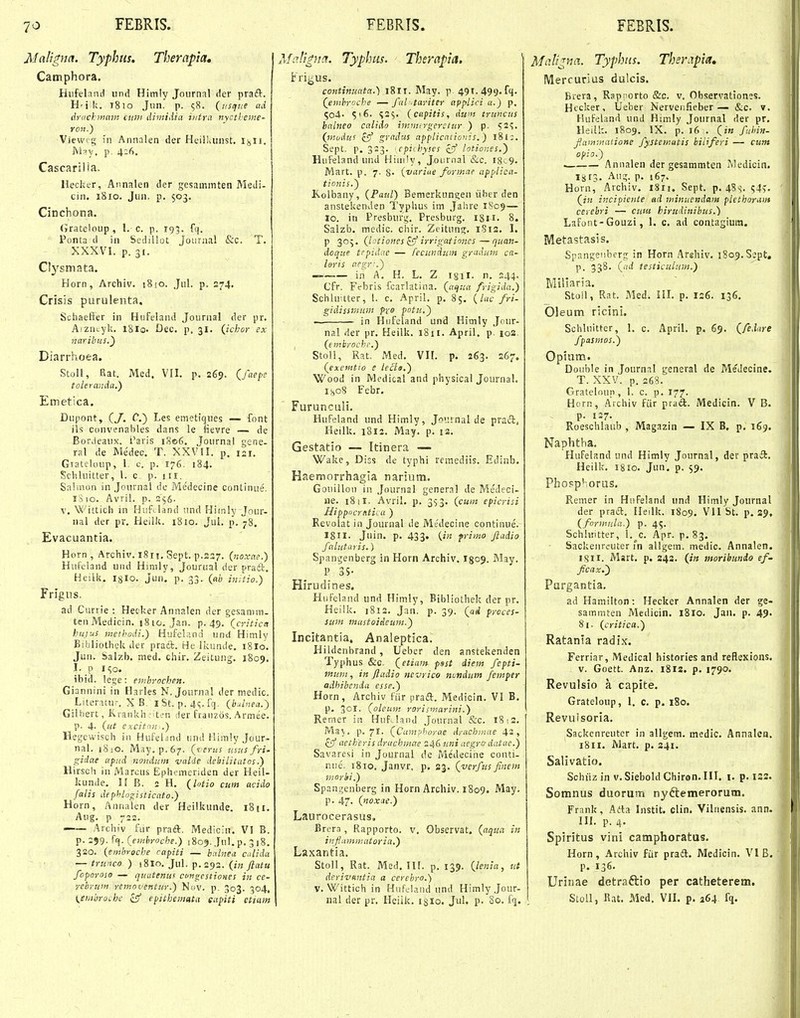 Mcilrgna. Typhtis. Therapta. Catnphora. Hiifeland und Himly Joiirnal der praft. H'i k. 1810 Jim. p. 58. (usqiie ad drackinam CM7i dimidia iiitrci nyctbenie- roii.) Viewog in Annalen der HeilLiinst. lisU. Msy. p. 426. Cascarilia. Hecker, Annalen der gesaminten Medi- cin. 1810. Jiin. p. $03. Cinchona. (Jrateloup, 1. c. p. 193. fq. Ponta d in Sedillot Journcil &c. T. XXXVI. p. 31. Clj^^smata. Horn, Archlv. 18io. Jnl. p. 274. Crisis ptirulenta. Schaeffer in E^iifeland Joiirnal der pr. Aizncyl;. 18 lo. Dec. p. 31. (ichor ex naribus.') Diarrhoea. Stoli, Bat. Med, VII. p. 269. (^fyepe toleranda,') Emetica. Dupont, (y. C.) Les emetiques — font ils convenables dans le fievre — de BorJeaux. l'aris 1806. Journal gene- ral de Medec. T. XXVlI. p, 121. Gtateloup, 1, c. p. 176. 184. Scliluitter, 1. c p. i ri. Salmon in Joiirnal de Me'decine continue. iS lo. Avri!. p. 356. V. Wittich in Huf.land tind Hiinly Jnur- nal der pr. Heilli. 1810. Jul, p. 78. Evacuantia. Horn, Archiv. i8ri. Sept. p.227. {noxae.) Hufeland uiid Himly, Jourual der praft. Heilk, iglo. jun. p. 33. (jih ijiitio.) Frlgns, ad Currie : Hecker Annalen der gesanun- teuMedicin. 1810. Jan. p. 49. (criticn hujus metbodi.) Hufci;ind und Himly Bibliothek dec prati:. He Ikunde. 1810. Jun. Salzb. med. chir. Zeitung. 1809. I. p I150. ibid. lege: etnbrochen. Giannini in Harles N. Jounial der medic. Literatu^ X B. i St. p. 41;. fq. (b^lnea.) GiUiert, Krankh •^t'.'n der franzos. Armee. p. 4- (ut excitdu,.) Hegtwisch in HuFebnd und Himly Jour- nal. 1810. May.p.67. (verus mus fri- gidae apud nondum valde debilitatos.) Hirsch iii Marcus Ephi-menden der Heil- liunde. II B. 2 H. (lotio cum aeido faiis dephloi^isticato.) Horn, Annalen der Heilkunde. 1811. Aug. p 722. —— Archiv fur praft. Medicin. VI B. p. 299. fEi. (emhroche.) 1809. Jul. p. 3 18. 320. (embrocbe rapiti — bcilne.t calida — triiiico ) ^Sio. Jul. (in Jlatu foporoso — quatenus cotigcstiones in ce- rchruin rettioventur.) NdV. p. 303. 304, \^embroLhe isf efithemnta eapiti etiam AfcJjpia. Typhus. Therapia. Fri^us. continuata.) 1811. May. p. 491. 499-fl- (emhroche — fal tariter applici a.) p. 504. (capitis, dum truncus balneo calido immtrgerstur ) p. 52^. (m.udus £5' gradus applicationis.) l8l;. Sept. p. 323. ■cpiihyses zff lotiones.') Hufeland und Hiiii!y, Journal &c. I8c9. Mart. p. 7. 8- {variue formae applica- tionis.) Kolbany, (Paul) Bemerkungen iiber den anstekenden Typlius im Jahre 1S09— 10. in Presburt;. Presburg. 1811. 8. Salzb. medic. chir. Zeitung. 1812. I. P 305. (l'^t!ones ^ irrrgationcs—quan- doque trpidac — fccundiim gradum ca- ■ loris aegr\) — in A. H. L. Z isil. n. 244. Cfr. Fcbris fcarlatina. (aijua frigida.) Schhi tter, I. c. April. p. 85. (luc fri- gidissmnm pxo potu,') — in Hiifeland und Himly Jour- nal der pr. Heilk, 1811. April. p. 102, , (embrochc.) Stoll, Rat. Med, VII. p. 263. 267. (exemtio e ie^ls,) Wood in Medical and physical Journal. iHoS Febr. Furunculi. Hufeland und Himly, Journal de pracT;, Heilk. i3l2. May. p. 12, Gestatio — Itinera — Wakc, Diss de typhi remediis. Edinb. Haemorrhagia narium. Gouillon in Journal general de Medeci- ne. 18 il. Avril. p. 353, (cuiit epicrisi Hippiicnttica ) Revoiat in Journal de Me'decine continue. Igil. Juin. p. 433. (in frimo jladio fahitaris.) Spangenberg in Horn Archiv. 1509. May. P 3S- Hirudines. Hiifeland und Himly, Bjbliothek der pr. Heiik. 1812, Jan. p. 39. (ad prcces- sum mastoideum.) Incitantia, Analeptica. Hildenbrand , Ueber den anstekenden Typhus &c. (etiam psst diem fepti- mum, in ftadio nevrico nundum femper adhibenda esse.) Horn, Archiv fiir praft. Medicin. VI B. p. ^Ol. (oleum rorismarini.) Remer in HufJand Journal &c. 18;2. May. p. 7I' (Camphorae dyacbinae 43, £5 actheris druchmae z^diini aegro-datae.) Savaresi in Journal de Medecine conti- niie. 1810. Janvr. p. 23. (verfus finem morhi.) Spani;enberg in Horn Archiv. 1809. May. p. 47, (noxae.) Laurocerasus. Brera , Rapporto. v. Observat. (aqm in inflamniatoria.) Laxantia. Stoli, Rat. Med. lU. p. 139. (lenia, ut derivHiitia a cerebro.) V. Wittich in Hufclaiid und Himlyjour- nal der pr, Heiik, 1310. Jul. p. So. fq. Mali^na, Typhiis. Ther^pia» IVlercurias dulcis. Biera, Rapr orto &c. v. Observationes. Hecker, Ueber Nervenfieber — &c. v. Hufeland und Himty Journal der pr. Heilk, 1809. IX, p, 16 . (in fuhin- fammacione fystematis biliferi — cunt opio.) . Annalen der gesammten Medicin. 1813. Au;?. p. 167. Horn, Aichiv. i8ri. Sept, p. 4S'?. 54?. (in incipiente ad minuendam plethorunt cerebri — cuiu hirudinibus.) LafoiU-Gouzi, 1. c. ad contagium. Metastasis. Spangenberg in Horn Arehiv. 1809, Sept, p. 338, (ad testiculum.) Millaria. Stoll, Rat. Med, HL p. 126. 136. Oleum ricini. Schlnitter, 1. c, April. p. 69, (feiare fpasmos.) Opiam. Double in Journal general de Medecine. T. XXV. p. 268. Grateloup, 1. c. p, 177. Horn, Aichiv fiir prad. Medicin. V B. p. 127. Roeschlaub , Magazin — IX B, p. 169. Naphtha, Hufeland und Himly Journal, der praft. Heilk. 1810, Jun. p, 59. Phopphorus. Remer in Hufeland und Himly Journal der praft, Heilk. 1809. VII St. p. 29. (formula.) p. 45. Schluitter, I. c. Apr. p. 83. Sackenri.-uter fn allgem. medic. Annalen. I8II. Mart. p. 243. (/■« moribunio ef- ficax.) Purgantia, ad Hamilton: Hecker Annalen der ge- sammten Medicin, 1810. Jaii. p. 49. 81. (critica.) Ratanla radix. Ferriar, Medical histories and reflexions. v. Goett. Anz. 1812. p. 1790. Revulsio a capite. Grateloup, 1. c, p. 180. Revuisoria. Sackenreuter in allgem, medic. Annalcn. 1811. Mart. p. 241. Salivatio. Schiizin v. Siebold Chiron. III. i, p, 122.. Somnus duorum nyftemerorum. Frank, Ada Instit. clin. Vilnensis, ann. III, p. 4- Spiritus vini camphoratus. Horn, Archiv fiir prail. Medicin, VI B. p. 136. Urinae detraftio per catheterem. Stoll, R.it, Med. VIL p. 264 fq.