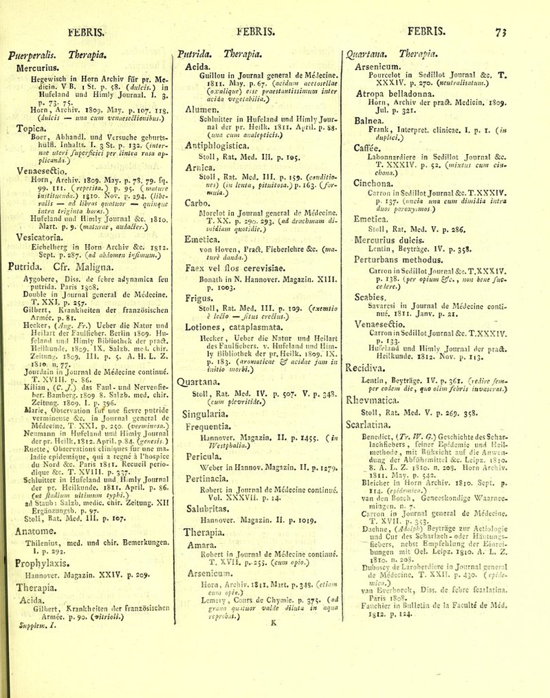 Puerperalis. Therapia, Mercurius. Hegewisch in Horn Archiv fiir pr. Me- dicin. V B. i St. p. ?8. (dulcis.) iii Hiifeland und Him!y Journal. I. 3. p. 73- 75. Horn, Aichiv. 1809. May. p. 107, irg, (Jiulcis — ima cum venaesenionihus.) ■ Topica. Boer, Abhandl. iind Versuche gehurts- hiilfl. Inhalts. I. 3 St. p. 132. (^tnter- Httc iiteri fufcrjicici fer lintea rasa ap- flicandn.) Veiiaeseftio. Horn, Arehiv. 1809. May. p. 78. 79. fq. 99. m. (^repetita.) p. 95. (matiive instituenda.) igio. Nov. p. 294. (libe- ralis — ad libras qiiatiior — quinfuc intra triginta hoyss.) Hufeland und Himly Journal &c. 1810. Mart. p. 9. (maturae , audaHer.') Vesicatoria. Eichelherg in Horn Archiv &c. igii. Sept. p. 287. (ad, abdomen iifimit^it.) Putrida. Cfr. Maligna. Aygobere, Diss. de febre atJynamica feu putrida. Paris 1508. Double in Journal general de Medecine. T. XXI. p. 357. Gilbert, Kiankheiten der franzosischen Arme'e. p. 8r. Heciter, {Attg. Fr.) Ueber die Natur iind Heilart der Fauifieber. Eerlin 1809. Hu- feland und Himly Bibliothtk der praft. lleilkunde. 1809. 'IX.. Salzb. me I. cliir. Zeitiun.^ 1S09, lil. P- S- -A. H. L. Z. 1810. n. 77, Jourdain in Journal de Me'decine continue. T. XVIII. p. 86. Kilian , (C, J.) das Faul - und Nervenfie- ber. Bamberg. 1809 8. Snlzb. med. chir. Zeitung. 1809. I. p. 396. Alarie, Obsenation fur une fievre putride verniineuse &c. in Journal general de Medeeine. T. XXI. p. 2^0. (vernnnosa.) Nenmann in Hiifeland und Himly Journal der pr. Heilk. 1812. April. p,84. (genesis.) Ruette, Observations cliniques fur une ma- ladie epidemique, qui a regne a Thospice du Nord &c. Paris 18 ii. Recueil perio- dique &c. T. XVIII. p. 337- Schluitter in Hufeland und Himly Journal der pr. Heilkunde. i8ir. April. p. 86. (^ut Jiadium ultimum typhi.) ad Staub: Salzb. medic. chir. Zeitung. XH Ergiinzungsb. p. 97. Stoll, Rat. Med. III. p. 107. Anatome. Thilenius, med. und chir. Bemerkungen. 1. p. S92. Prophylaxis. Hannover. Magazin. XXIV. p. 2o3>. Therapia. Acida. Gilhert, Krankheiten iler franzdsischen Armee. p. 90. (^fitrioli.) Supfilem, I. Vutrida. Therapia. Acida. Guillou in Journal general de MeMecine. i8ir. May. p. 67. (acidum acetosellae (oxalique) esse praestantissinmm inter acida vegetabilia.') Alumen. Schluitter in Hufeland und Himlyjour- nal der pr. Heilk. i8rr. A^iril. p. 88- (una cun: analefticis.) Antiphlogistica. StoII, Rat. Med. III. p. 105. Arnica. StoII, Rat. Mcd. III. p. 159. (ctnditio- nes) (i-ii lenta, fituitosa.) p. iG^. (for- tittM.) Carbo. Morelot in Journal general de Me'decine. T. XX. p. 200. 293. (iid drachmum di- midiam quotidie,) Emetica. von Hoven, Pradl. Fieberlehre &c. (ma- ttiri danda.) Faex vel flos cerevisiae. Bonath in N. Hannover. Magazin. XIII. p. 1003. Frigus, StoII, Rat. Med. III. p. 109. (exemtio i lcclo — Jitus crecius.~) Lotiones, cataplasmata. Hecker, Ueber die Natur iind Heilart des Faulfiebers. v. Hufeland und Hiiii- ly Bibliothek der pr. Heilk. 1809. IX. p. 183. (aromaticae zff acidae jam in initio morbi.') Quartana, StoU, Rat. Med. IV. p. 507. V. p. 348. (cum flevritiie.') Singularia. Frequentia. Hannover. Magazin. 11. p. 1455. C»« Westphalia.) Pericula. Weber inHannov. Magazin. II. p. 1279. Pertinacla. Robert in Journal de Medecine coiilinue. Vol. XXXVH. p. 14. Salubritas. Hannover. Magazin. II. p. 1019. Therapia. Atnara. Robert in Journal de Medecine continue. T. X.VII, P.-25). (ctm opio.) Arsenicu Ts. Horn, Archiv. iSii.Mnt. p.348. (etiam cuni opie.) Lemeiy, Cours de Chymie. p. 37?. (d grann qu.ituor valde diliita in aqna rcprob.it.) Qtiartana. Therapia. Arsenicum. Poiircelot in Sedillot Journal &o, T. XXXIV. p. 370. (neutrulisatum.) Atropa belladonna. Horn, Archiv der prad. Medicin, 1809. Jiil. p. 321. Balnea. Frank, Interpret. clinicae. I. p. I. (itt duplici,) CafFee. Labonnardiere in Sedillot Journal &c. T. XXXIV. p. 53, (mixtus cum ciiU chona.) Cincbona. Carron in Sediliot Journal &c. T.XXXIV. p. 137. {ttncia una cum dimidici intr» dtios paroxyimos ) Emetica. StoII, Rat. Med. V. p. 286, Mercurius dulcis. Lentin, Beytriige. IV. p. 358. Perturbans methodus. CarroninSedillot Journal&c.T.XXXIV. p. 138. iper opium ^c., non hene fiiG- ce.tere.) Scabies. Savaresi iii Journal de Me'decine conti- nue. i8ir. Janv. p. ai. Venaeseftio. Carron in Sedillot Journal &c. T.XXXI V. , P. 133- Huieland und Hinily Journal dcr praft. Heilkunde. 1812. Nov. p. 113. Recidiva. Lentin, Beytrage. IV. p. 361. (redire fem. per eodem die, quo olimfebris invsserat.) Rhevmatica. Stoll, Rat. Med. V. p. 269. 358. Scarlatina. Eenedict, {Tr, IV. f?.) Geschichte des Schar- lachfiebers , feiner Epidemie und fleil- inethode, mit Riiksicht auf die Ainyca. dung der Abfiihrmittel &c. Leipz. 1810. 8. A. L. Z. rSio. n. 205. Horn Archiv. 1811. May. p. 542. Bleicher in Horn Archiv, 1810. Sept, p. 114. (epidemica.) van den Bosch, Geneeskondige Waarnee- niingen. n. 7. Carron in Jonrnal general de Me'decine. T. XVII, p. 3?3. Daehne, (Adohh) Beytrage zur Aetiolocie und Cur des Scharlach - oder Hautun^s- ^ fiebers, nebst Ettipfehlung der Eiurei- bungen mit Oel. Leipz. Igio. A. L. Z. 1810. n. 208. Duboscy de Laroberdiere in Journal generr.l de Medecine. T. XXIL p. 430. (epide- mica.) van Everboeck, Diss. de febre fcatlatina. Paris 1808. Fauchier in BuUetin de !a Faculte ile iVle'd. I8I3. p. 124.