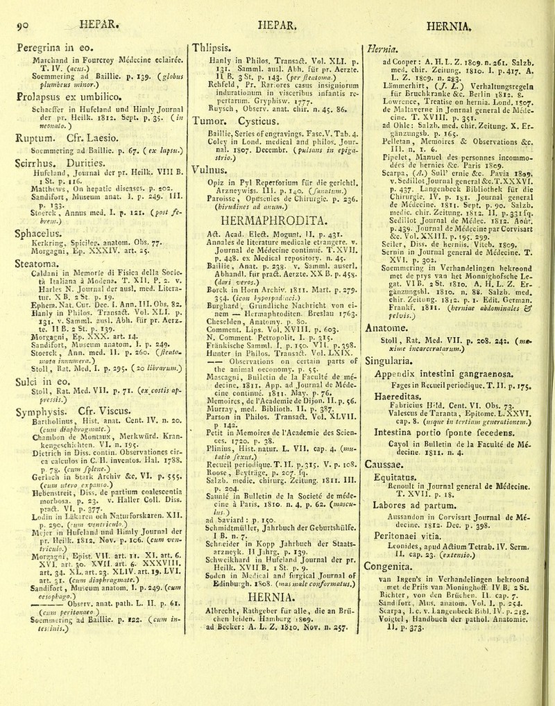 Peregrina in eo. Marchand in Fourcroy Medecine cclairee. T. IV. (acus.) Soemmering ad Baillie. p. I39. Qglobiis flumbeus minor.) Prolapsus ex iimbiHco. SchaefFer in Hufeland und Himly Journal der pr. Heilk. 1812. Sept. p, 35. (^in neonato. ) Ruptum. Cfr. Laesio. Soemmering ad Baillie. p. 67. ( ex lafsii.) Scirrhus. Durities. Hufeland, Joiirnal der pr. Heilk. VIII B. I St. p. 116. Matthews, On hepatic diseases. p. soj. Sandifort, Irluseum anat. 1. p. 245. lil. P- '33- Stoerck , Annus nied. I. p. ISI. ifost fc- breni.) Sphacelus. Kerkring, Spicjlef. anatom. Obs. 77. Morgagni, Ep. XXXIV. art. 25. Steatoma. Caldani in Memorie di Fisica deJla Socie- ta Italiana a Moclena. T. XII. P. 2. v. Harles N. Journal der ausl, med. Litera- txir. X B. 2 St. p. 19. Ephera.Nat. Cur. Dec. I. Ann. 111. Ohs. 82. Hanly in Philos. Transaft. Vol. XLI. p. 131. V. SammL ausL Abh. fiir pr, Aerz. te. H B. 2 St. p. 139. Morgagni, Ep. XXX. art. 14- Sandifort, Museum anatom. I. p. 249. Stocrck, Ann. med. II. p. 260. Qjicato- rr.ata innuineva.) StoU, Bat. Med. I. p. 255. (20 librarum.') Sulci in eo. Stoil, Rat. Med. VII. p. 71. {exjostis af- pressis.) Symphysis. Cfr. Viscus. Bartholinus, Hist. anat. Cent. IV. n. 20. {cum diafhragmate.) Chambon de Montaux, Merkwiird. Kran- kengcschiihten. VI. n. 195. Dietrich in Diss. contin. Observationes cir- 03 calciilos in C. H. inveatos. HaL 1788. p. 78. (siim fplene.) Gerlach in Stark Archiv 8iC.\l. p. 555. (cum titero expr.nso.) Hebenstreit, Diss. de partium eoalescentia morbosa. p. 23. v. Haller ColL Diss. p:aa. Vf. p. 377. Lodin in Liikaren och Naturforskaren. XII. p. 290. (-uin ventriculo.) Mejer in Hufeland nnd Himly Journal der pr. Heilk. 1812. Nev. p. 106. (cuni ven- triculo.) Morsragni, Epist. VIL art. Ii. XI. art. 6. XVI. art. 30. XVII. art. 6- XXXVIII. art. 34. XL.art.23. XLIV. art. 19. LVI. art. gi. (cum dinfhragmate.) Sandifort, Museum anatom. I. p. 249. (cum oesophago.) ^ .Obsprv. anat. path. L. II. p. 61. (am peritonaeo ) Soemmering ad Baillie. p. t&z. (cum in- tesiinis.') Thlipsis. Hanly in Philos. Transad?:. VoL XLL p. 131. Samml. ausl. Abh. fiir pr. Aerzte. H B. 3 St. p. 143. (per Jleatoma.) Rehfeld, Pr. Rariores casus insigniorum indurationum in visceribus infantis re- pertarum. Gryphisv/. 1777. Ruysch, Observ. anat. chir. n.45. 86. Tumor. Cystieus. Baillie, Series of engravings. Fasc.V.Tab.4. Coley in Lond. medical and philos-. Jour- naL 1807. Decembr. (pulsans in epiga- strio.) Vulnus. Opiz in Pyl Repertorium fiir die gerichtl. Arzneywiss. 111. p. I40, (fanntnm.) Paroisse, Opuscuies de Chirurgic. p. 236. (hirudines ad antati.) HERMAPHRODITA. hdi. Acad. Eleft. IMogunt. II. p. 431. Annales de literature medicale etrangere. v. Journal de Me'decine continue. T.XVII. p. 448. ex IVIedical repository. n. 45. Baillie, Anat. p. 233. v, Samml. auserl. AbhandL fiir pradt. Aerzte. XX B. p. 45^. (dari veros.) Borck in Horn Archiv. 1811. Mart. p. 279. 354. (icon hypospad.aci.) Burghard, Gnmdliche Nachricht von ei- nem — Hermaphroditen. Breslau 1763. Cheselden, Anatomy. p. 80. Comment. Lips. Vol. XVIII. p. 603. N. Comment. Petropolit. I. p. 315. Friinkische Samml. I. p. 150. VII. p.ggS. Hunter in Philos. Transaft. Vol. LXIX. Observations on certain parts of the aniniai oeconomy. p. 5?. Mascagni, Bulletin de la Faculte de me- decine. 1811. App. ad ,}ournal de Mcde- cine continue. iSn- May. p-76. Memoires, de rAcademie de Dijon. II. p. <;6. Murray, med. Biblioth. II. p. 387. Parson in Philos. Transaift. Vol. XLVII. p 143'. Petit in Memoires de rAcademie des Scien- ces. 1720. p. 38. Plinius, Hist. natur. L. VII. cap. 4. (mu- tatio fexus.) Recueil periodique. T. II. p.315. V. p. io8. Roose, Beytriige, p. 207. fq. Salzb. niedic. chirurg. Zeitung. 1811. III. p. 2G4- Saunie in Bulletin de la Societe de mede- cine a Paris. 1810. n. 4. p. 62. (jmascu- lus.) ad Saviard : p, 150, Schmidtmiiller, Jahrbuch der Geburtshiilfe. 1 B. n. 7. Schr.eider in Kopp Jahrbuch der Staats- arznevk. I! Jihrg, p. 139. Schweikhard in Hufeiand Journal der pr. Heilk. XVII B. I St, p. 9. Soden in JVlei^ical and furgical Journal of Edinburgh. 1S08. (nms male conformatus.) HERNIA. Albrecht, Rathgeber fiir alle, die an Brii- chen leiiien. Hambijrg iSe^. ad Becker: A. L. Z. 1810, Nov. n. 357. Hernia. adCooper: A, H. L. Z. 1809. n. sgi. Salzb. meii. chir. Zeitung, igio. I. p.417. A. L. Z. 18C9. n. 283. Lammerhirt, (/. Z.) Verhaltungsregeln fiir Bruchkranke &c. Berlin i8l2. 8. Lowrence, Trcatise on hernia. Lond. 1S07. de Maltaverne in Jonrnal general de Mede- cine. T. XVIIL p. 351. ad Ohle: Salzb. med. chir. Zeitung. X. Er- giinzungsb. p. 165. Pelletan, Memoires & Observations &c. III. n. I. 6. Pipelet, Manuel des personnes incommo- defs de hernies &c. Paris 1809. Scarpa, (A.) Sull' ernie &c. Pavia 1809. v.Sedillot Journal gcneral &C.T.XXXVL p. 437. Langenbeck Bibliothek fiir die Chirurgie. IV. p. ijji. Journal general de Medecine. ISH. Sept. p. 90. Salzfa. niedic. chir. Zeitung. 1812. II. p.^Sifq. Sediliot Journal de Medec. 1812. Aoiir. P-439- Journal deMedecineparCorvisart &c. Vol, XXIII. p. 195. 299. Seiler, Diss, de herniis. Viteb. I809. Sernin in Journal general de Medecine. T. XVI. p. 302. Soemmering in Verhandelingen hekroond met de prys van het Monnighofsche Le- gat. VIB. 2St. 1810. A. H. L. Z. Er- ganzungsbl. 1810. n. 88. Salzb. med. chir. Zeitiing. 1812. p. i. Edit, German. Frankf. 1811. (berniae abdominales £9* felvis.) Anatome. Stoll, Rat. Med. VIL p. 208. 244. (mi> xiwe incarceratarum.) Singularia. Appendix intestini gangraenosa. Fagesin Retueilperiodique. T. II. p. 175, Haereditas. Fabricius Hild. Cent. VI. Obs. 73. Valescus deTaranta, Epitome. L. XXVI. cap. 8. (usque in tertia-m generationem.y Intestina portio fponte fecedens. Cayol in Bulletin de la Faculte de Mc- decine. iSii. n. 4. Caussae. Equitatas. Ilenoult in Journal general de Medecine. T. XVII. p. 18. Labores ad partum. Aussandon in Corvisart Journal de Me- decine. I8I2- Dec. p. 398. Peritonaei vitia. Leonides, apud Aftium Tetrab. IV. Serm. II. cap. 23. (extensio.) Congenita. van lBgen's in Verhandelingen bekroond met dePriis van MoninghofF. IV B, aSt. Eichter, von den Briicheii. II. cap. 7. Sand fort, Mus. anatom. Vol. I. p. 254. Scarpa, 1. c. v. Langeiibeck Bibl. IV. p. 218. Voigtel, Handbuch der pathoL Anatomie. il. P- 373- \