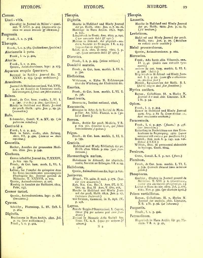 Caiissae, Uteri - vida. Chevalier i» Journal de Medec^ *'! conti- nue. T.X.Vil. p. 424. (degeneratio cy- stica — massa enormis 37 iibrarum.') Prognosis. F^aiik , 1. c. f. 366. Therapia. Frank, !. c. p.SSg. {imlicationes fyecialct.) Abstinentia a potu. Frank , 1. c. p. 400, Alca'ia. Fiank, 1. c. p. 410. (iua)in, Animadversiones. lege: p. 173. Aqaarura eruptio fpontanei, Bertraiid in Scdill-'t Jonrnal &c. T. XXXV. p. 133. {frofe umbilicitni.') Arsenicum. Joiirnal deMedecinecontinne. Vol. XVII. p. 4s. ex Aiinales de Literatiire medi. cale etrangere, (Jimul 1 ton ftbre cedetis.) Balnea. Franlc, de Ciir, hom. irorbi<;, L. VI. I. p. 357. it p da.} p. 400. (geiiJum.) Harcke in Hnreiand uml Himi/ Jovrnal der praift. Heilk. sgis. Jua. p. 25. 32. (^nromatica.) Bufo. Si^lenandcr, Consil. V. n. XV. 19. (.?» pulverem redacius.) Cantharid s. Frank , 1. c. p. 403. Kush in Salzb. nndic. chir. Zeitung. iSii, III. p. 41©. (i7tttrne — doses rep:titae.) Cascarilla. Hecker, Annalen der gesamraten Medi- cin. i8io. Jua. p. 509. Cinchona. Carron inSedillot Journal &c. T.XXXIV. p. 129 140. fq, Frank, de Ciir. hom. morb. L. VI. I. P. 391- Lafisse, fur remploi du qninquine dans les fivres intermittentes accompagnees d'hydropisie &c. Jonrnal general de Medecine. T. XXXVII. p. 100. Q.uarin, Animadversiones. p, 176, Raschig in Annalen der Heilkunst, 1811, Febr. 137. Cremor tartari. Qunrin , Aniniadversiones. lege : p. 188. (boraxatus.) Cyanus. Schtoder, Pharmacop. L. IV. Seft. I. p, 464. Digitalis. Bruckmann in Horn Archiv, 1811. Jul. p. 70. (esse palliativiim,) Therapla. \ DigitaHs. Harcke in HnFeland und Himly Journal der pr. Heilk. 1812 ,Jun. p. 7. 10, 16. Heiisinge in Horn Arcniv. i8n. bept. P- 351. Langcnl'ick in Goett, Anz. 1812. p. 191. ( Uitt mercurio dulri ^ vpio ) M.T-tius in Abhandi. der physisch - me- dic ii. Sotietat zii Kr.angen, I B. n.15. (oxy^iicckar.itii digituli^.) Salzb, 111'd, chir. Z'.tung. 1812. I. p. ] (cutn mercurio dulci zff opio.) Diuretica. Frank, I. c. p. 4oS. (etiam mitiora.) Domiciiii mutatio. Frank, de Cur. hom. morbis. L.VI, I. p. 390. Eleflricitas. Wiikinson. v. Kiihn N. ErFahrungen iibtr die Wiirkung der Elettricitiit &c. Emetica. Frank, de Cur. hom. morbis. L.VI, I. p. 398. Emoliientia. DesessaUz, Institut natlonal, 180S, Evacuantia. Blanquet in Attes de la Societe de Mon- ptUier. An. XIII. Floreal. n. a. (pi- lul e Boutii.) Ferrum. Horn, Archiv Fiir praft. M':dicin. V B. p 119. 362. (maxime in eo, qui febres itjtermittentes fquitur,) Frigus. Frank, de Cur. hom. aiorbis, L. VI. I. P- -99. Gratiola. Hiifeland und H mly Bibliothek der pr, H>'ilk. 1810 Odlob, p,2So. [i<ost fcar- latinam.) Haemorrhagia narium. Hoimbaum in Abhandl. Aet physisch- niedic. Societat zu Erlangen. I B, n, 14. HeI!eborus. Q.uarin, Animadversiones&c. lege: p.191. j Juniperus. | Dippel, Vit, anim, & med. p.173, (bac- cne cum armoracia.) Eph. Nat, Cur. Dec, I. Ann. IX. & X. Obs. 18. Dec, II Ann. V. Obs. 16S. Harcke in Hufeland und Himly Jnur- n.il der praft. Heiik. 18js. Jnn. p. 17. (ii:ixtura S^rvietnni.) van Swieten, Gomment. in B. Aph. IV. p, 358, Lapsus. Peniila Saggio d'Osservaf;ioni, I. (^aqaac, librae 384 per urinam post cum fcs- dentes ) Zeviani in Memorie della Societa Ita- liana. IX. n. 8. (niff.a /cr urinam N s Therapia. Laxantia. Harcke in Hufelanil und Himly Journal der pr. Heilk. 1812, Jun. p. 36. fq. (/<l medium.) Levisticum, Hufel nd und Himly .Journnl der praift. Heilk. isn ,Jun. p, so. (iecoilum ex radicis itncia quotidie ) Meloe proscarabaeus. ' ^ (iuarin, AnimadversiGnss, p, l6s. Mercurius. Frank, Afba Instit. clin. Vilnensis. ann. 11 P, 42 (dulcis cum extvacio hyos- cyami,) — de cur, hoin. morbis. L. VI. I. p. 396 fdulcii.) Hfg.wi^ch in Hi.feland 1 nd Himly Jour- nal. I. 3. p 92. (cum ejiu a ulbumina- sa, plaitica ftint ) Marcus, Epiiemeriden der Heilk. B. 1. (d:il!s magna dosi Jine fanatione.) Myrica cerifera, Barton, Colledlions. II. v. Harlcs N, Journal d r med. chir. Literatur, X B. 2 St, p, 94, Opium, Frank, 1. c, p, 4^4, Reiner in Hufcland und Himly Journal I800, Aug. p. 82 fq. (cum arcmat i is, dum evacuantia nocehant.) Paracentesis. Frank, 1, c. p. 457. (fausta.^ p. 458 (per ianceolam.) Ketterlinc; in Nachrichten von dem Kran- kenhause in Rei^enspurg. igio (a^ttae ntensurae 168 emisste per punBuras 12.) Stoerck, Ann. nied. I. p. 127. 144. I46- (hhrae LXXX.) Willich, Diss. de paracentesi abdominis in hydrope. Goett. 1804. Persicum. Crato, Consil. L. I. p, 211. (forcs.) Plumbum. Frnnk, de Cnr. hom. morbis, L, VI. I. P. 399- (extracii Saiurni libra in balnea gclido.) Phosphorus. Gaultier, Claubry iu Jnurnal sjeneral de Medeciiie. T. XVI. p 6. (diureticuin, viittae 100 coH^inentes pbospbcri gr. f) Loebol in Horn Archiv. 1810. Jul. p. 178. 1811. Nov. p 393. (per diuresin agens.) Prinos verticillatus. Barton, Colledlions. 11. v, Harles N. Jourua! dcr medicin. chir. Literatur, X B. 2 St. p. 96. (ut rohorans.) Purgantia. Frank, I. c. p. 406. Petroselinum. Hegewisch in Horn Archiv fiir pr. Ale-