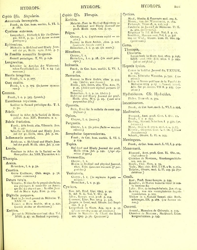 Co.pitis ^c. Siiigularia. Atnavrosis incompieta. Frank, de Ciir. hom. inoibis. L. VI. 1. p. 187. Cysticus externus. Langcnbeck, Bibliothrk fiir die Chirur- gie. 111 15. p. 5E. (rtil diiram matrem ferthigcns.) Epidemicus. Michaelis in Hiifeland und Hiinly Joiir- nal lier pr. Hciik. isis- F'~br. p. 7- in Familiis nonnuUis frequens, Reciieil periodiiiiie. T. VL p. z^^. Longaevitas. Schiiei(1er in Ann.ilen dcr Wetteraiii- schen Gcsellschaft I B. n. 24. (43 annorum.^ Mentis integritas, Frank, L c. p. 177. Ossa coalita. Frank, L C. p. 174. {in juvene anno- ;> rum-} Caussae. Frank, L c. p. 343. (genesis.') Exantheina repulsum. Sediliot in Recueil perfodique &c. T. l. p. 32. Febris. Giraiid in Aftes de la Societe de Mont- peliier. Anii. XIV. Brumaire. n. i. Febris fcarlatina. Fraiik, Arta Instit. clin. Vilnensis. Ann. II. p. 451 Schaelkr in Hiifeland und Himly Jnur- nal dcr pr. Heiik, 1812, JuL p. 10. Inflammatio cerebri. NybLicns. v. Hsifeland und Himly.Jour- nal der praft, H.ilk. i8it. Jul. p. 120 Laesio, Goudinet in Aftes de la Societe — de iVlontpeUier. Aii. XlIl.Thermidor. n.i. Therapia. Arnica. Hcinecken, L c. p. 32. Caustica. Giiiiio Cauliacns, Chir. magn. p. 36. (^etiam cirseiiicuni.) Datura tatu'a. Valcntiii, N'^tices fur le pro^res des Scien- cts phvsiqups & naturrlle'. cn Amcri- quc&c {iii liiu. etii um ' Si^iillot Jour. nal de Medic Igis. Fevr. p. 225. Digitalis purpurea. Bard in To' rnal general de Medccine T. XX.X.-UI •/-.c. Formi-v m Hovn Arcbiv. 18^0. p. 240. (piirvis dosibus ut diitreticum.) Errbina. Joi; nal dt Medecine cnnMnue. 1812. Vnl. XVII. p. 47- ex Medical rtpository. 'apitii Therapa. Errhina, Malccht-Fort in Me.iical Repnsitory — V. Hufeland und Himly Journal'- der prail. Heilk isop. Oct p. 97. Frlgus. Cheyne, 1. c. (ep^thanata capiti — no- cere.') Formey in Horn Archiv. 1810. p. 241. (euuroche /rigida capiti.) Heinecken , L c. p. 29. (in acuto.) Hirudines, Cheync, 1. c. Heineckci), 1. c. p. 28. (in acnti prin- cipio.') Irritantia, Fra.nk, de Cnr. hom. morbic. L. VI. I, P 423. Mercuritis. Furmey in Ho'n Archiv. iSro p. 253. 240 (dul is, qtta hixavs.) Frank , AAa Instit. clin, Viln. Ann, II. p. 4«;. (dtilcis cuni digitali purpuren £5' ayn:-ca.') Heinecken, 1. c. p. 30. (dnlcis ) Hnfelmd und Himly Journal der pracr. Hellk. 1812. M;y. p. 25, al..is ■ ; ii ■• pirgantibus &fc,) Oper^tio. rci.it, Efs.ii fur la maladie du coeur app. (inftmst'.) Opiam, Cheync, 1. c. (nocerc^ Purgantia. Cheyne, L c. (iv. primo Jiadio — maxime caloinel.) Scropbulae fupervenientes. Frank , He Cur. hom. morbis. L, VI. I. p. 179. Topica. Huf.land und Himlv Journal der praft. i Heilk. 181©. JuL 'p. 141. (fajio chy- micus D fpei.) Venaesedio. Che^nc, I. c. H.imm in Aiedical and physical JournaL 180S. Febr. (una cum mercuyio ^ pur- gnntihns.) Vesicatoria. Ciieyne, 1. c. (in regionem hepatis — ocdpiJt.) HeineLken , 1. c. p. 33. Cysticiis. Nov, A(}. Enid. Lip'!. T763. p. 90. N. Aft. N. C. VoL V. Olis 59. Allcn, Synops. med. pract. p. 294. Ciimmerc. Liter. Nor. 17^,3 p. 343. Jacquin in Lond. med. Observ. and Inqui- ries. I. p. 7 Langenbeck iii Goett. Anz. igsz p. 19. (f .ccus me.br^i- aceus ud omentiiW..) Litire iii Memoirfs de !'Acad, des Scien- ces. 1707. p. 76.- (^sritomei.) 'sticii^. Meid, Monita & Praeceptn raed. csp. 8. Mnnro , ' on dei- \Vas'.ei•lucht, p. 184, Pbilosnph. Tr,5ns'ft. n. 106. S07 , 1'orcheri.e in Ju!;ra:ii de Medecine, T. X, p. 433. (pcritmif.ei.) Respinger in Aft. H Ivet. VoL I p. (.2. Sandifort, Museum anat. VoL I. p. 346 van dcr Wiel, Observ. Cent. II. Obs. sg, (peritonaei.) Genu. Therapia. Ulceratio. Langenbeck in Gnptt. .Anz. 1812, p. 156. Salzb. rncd. 'hir. Zcit. 1812. I. p. 44^, (ul:us ttrt:ficial'.\) Hepatis ipsius. Carron in Sedi!'ot Jo-irral (S:c. T.XXXIV, p. i?9-_ Home, Klinische Versuehe, p, 3^0. ( cy- stictts.) Saliin 'n Sei.nce pubrque de la FaciiUe d-j Medecine I7-S, p. 67 ■ . ^,ip.iml. ai':erl. Abh. fiir pr. Aerzte. VI l B, p. 245. (cy. sticus.) Hydatidosus. Cfr. Hydxtides. Phik.s. Tran^-.^ft. n. 370, Intestinorum. Frank , de Cur. hoiv.morb. L. VI. L p. 294,- Mediastini. Blancard, Anat. pracl, Ci^-!t. I. 0 ; •■. C2. Frank, L c. p 252. Gr^-dinCT, .SrimmtL Soiir.Ften. I p. 335. (yf_ liitinr)S''S.) Mead, Mnnita & pra-c. ined. c. k- n.73. - Riveriu- , Oljseivat. Cent. f. n. 60, (^feruitt funguineiim.) Schenk, Observ. L. IL n. 254. Meningeus. Frank, deCur, hom. morb. L. VI. I. p. j'^^» Mesenterii. Blancard, Anat. pradl. Cent. II. Obs. 20» {hyd ttdoms ) Chambon de Montaux, Krankengeschich- ten, nro. Jvlftvle, Chir, Mem. p. ^g. Tcde, Mei'. chir. B'bl. 111 B, 5 St, p.T63. Tulpius, Observ. med. L. II. cap. 34. (hy- datidosus.) Oculi. Beer, Praft. Bemerkungen. p. 244. Benedict, de.Morhis humoris vitrei in octi- io humaiio &c. I.uke, Di^iS. de hydrophthalniia. Jen. iSoj... Ruwley, von den vorziigiichsten .Augen— lirankheiten, p. 210. Thilow in v. Siebold Samml. chir, Beob- achtungen. III. p. 289. (ex humore vi- treo.) Omenti. Arnaud, Memoires de Chirurgie. p. Chamhon de Montaux , Merkwurd. Kraa- keiigeschichten. p. J53.