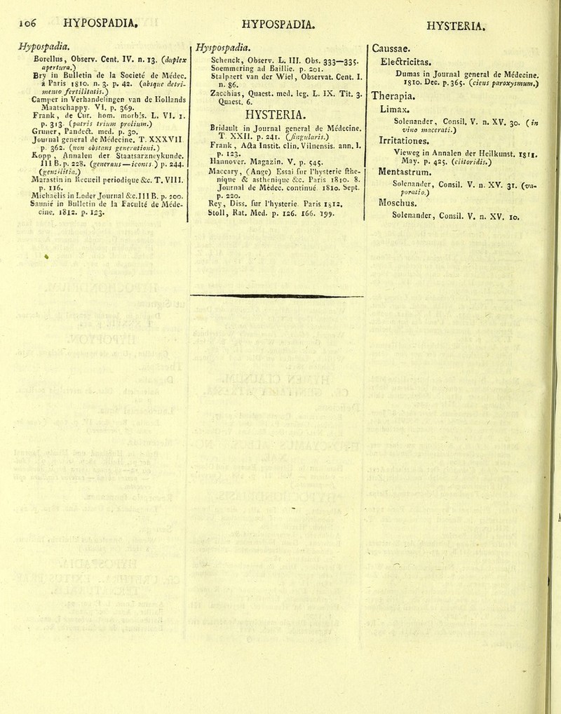 io6 HYPOSPADIA, HYPOSPADIA. HYSTERIA. Hypospadia. Borelhis, Observ. Cent, IV. n. 13, (duphx apertura,') Bry in Bulletin de la Societe de Me'dec. a Paris igio. n. 3. p. 42. {ahsque detri- mento fcrtilitalis.^ Camiier in Verhandelingen van de Hollands Maatschappy. VI. p. 369. Frank, de Ciir. hom. morbis. L. VI. i. P-3'3- iputris trium prolium.) Gruner, Panikdl. med. p. 30. Joui nal general de Medecine. T. XXXVII p. 362. (nc» obstaits generationi.) Kopp , Annaleii der Staatsarzneykunde. ill B.p. 2s8. {generans — icones.) p. 244. {geniilitia.) Marastinin Rcciieil periodique &c. T. VIII. p. 116. Michaelis in Loder Journa! &c.in B. p. loo. Saanis in BuUetin de la Faculte de Mede- cine, 18IS. p. 123. Hyspospadia. Schenck, Observ. L. III. Obs. 333—335. Soemmering ad BailHe. p. aoi. Stalpaert van der Wiel, Observat. Cent. I. n. 86. Zacchias, Q.uaest. med. leg. L. IX. Tit, 3. Q.uaest. 6. HYSTERIA. Bridault in Journal general de Medecine. T. XXII. p. 241. (Jiiigularis.) Frank , Aila Instit. clin. Vilnensis. ann. I, p. 123. Hannover. Magazin. V. p. 545. Maccary, (Ange) Essai fnr rhysterie fthe- nique & asthenique &c. Paris 1810. 8. Joiirnal de Medec. continue. 1810. i>ept. p. 220. Rey, Diss. fur Thysterie. Paris Igiz, btoll, Rat. Med. p. iz6. 166. 159. Caussae. Eleftricitas. Dumas in Journal general de Medecine. I8I0. Dec. p. 365. (cieiis paroxysmum,) Therapia. Limax. Solenander, Consil, V. n. XV. 30. (/« vino macerati.) Irrltationes. Vieweg in Annalen der Heilkunst. igri. May. p, 425. (clitoridis.) Mentastrum. Soienander, Consil. V. n, XV. 31. (va~ foratio.) Moschus. Solenander, Consil, V. n. XV. 10. 4