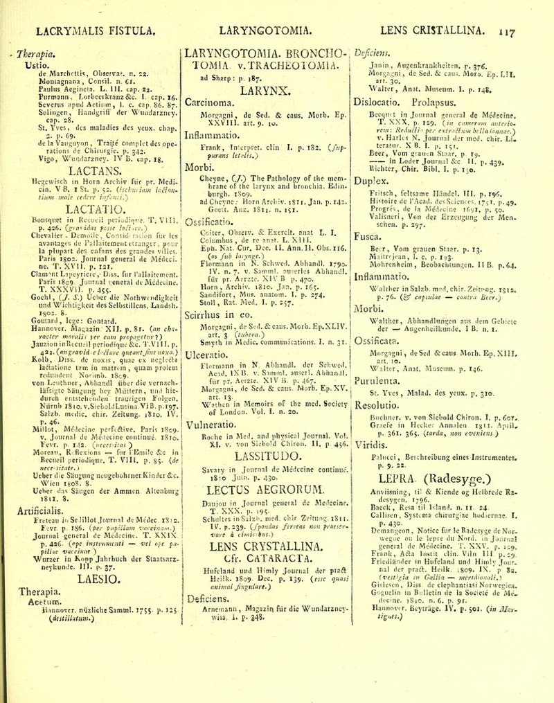 Thernpia, Ustio, de Marchrtli!, Observa*-. n. S2. Ivlontagnana , Ccnsil. n. Cx. Paiiliis Aegineta. L. III. cap. 22. Piirmann , Lorbccikranz &c. I. cap. I6. Severus ;tpi)(l Aetiiiin, 1. c. cap. 86. 87. Solingen, Hamigrift der Wundarzney. cap. 28. St. Yves, dcs maladies des yeiix. cbap. 2. p. 69. de la Vaiiguyon , Trai.te cnniplct des ope- ratioiis rie Chirurgic. p. 342. Vigo, Wiinclarzney. IV B. tap. Ig. LACTANS. Hegewisch in Horn Archiv fiir pr. Medi- cin. VB. I St. p. 52. (ischn, iani lcdnn- tium niale cedcre ijifiKii.') LACTATIO. Boiisquet in Retiicii periudiqne. T. Vlil. p. 426. (^gxnidas fcsse lnFtirc,^ Chevaliet - DfitioUe, Consid'raiicn fur ics avantagfs ile i'allaitemeiit ctranger, poirr la plupart dcs enfans des grandcs villes. Paris I802. Jonrnal geiieral de Medeci. ne. T. XVI1. p. 121. Clam^nt Lapeyrierc,- Diss, fur rallaitemcnt. Paris 1809. Journal eeneral dcMcdecine. T. XXXVIL p. 45S. Goehl, (/. S.) Ucber die Nothwf iidigkeit und Wichtigkeit des Selbstillens. Landsh. igoi. 8. Goutard, lege: Gontard. Haiinover. Ma;azin XIL p. 8r. (an cha~ racter mnrali; per cam propagetTir Jauzion inPucueil periodique &c. T.VIII. p. ^2i.(nngravid el:'Hare queantJhtc noxa.) Koib, Diss. de noxis, quae ex negl?di:a ladatione tam in matrcin, quam prolem rediiiulent Nonmb. 1809. von Leiithner, Abbandi iiber die vernach- l.iifsigte Saugung bey Miittern, un.i hie- durch eritstchfiideii traurigen Fulgen. Niirnii 1810. v.SieboLiLucina Vi B. p.197. Salzb. medic. chir. ZeitHng. iSio. IV. r. 46. Millot, Medeciae perfcftive. Paris 1809. V. Joiirnal de Meitecine continue, iSio. Fevr. p. 142. {;ieccs<i.'as ) Moreau, R.flexions — fiir l'Er5ii!e &c in j Eccueil perioilique. T. Vlll. p. 85. (df nece sitate.) Ueber die Saugung ncugebohrner Kinder &c. Wien 1808. 8. Ueher das Saugen der Ammen Altenbiirg j8iI, 8. Artificialis. Freteau iu Se lillot Journal deMedec. 1812. f ivr. p. 186. {pir papHlam fnccinaiL) Jouriial general de Medecint. T. )vXlX. i p. 426- {pe instriiiiicnti — vel ooe fa- i pilicte vuccinue ~) Wurzer in Konp Jahrbuch der Slaatsarz- neykunde. IIL p. 37. LAESIO. Therapia. Acetum. Hannovcr. nijzliche Samml. 175$- I2S (^iestillntum.) LAKYNGOTOMIA. BRONCHO-, TOMIA v/LRACHEOTOMiA. ad Sharp : p, 187. LARYNX. Carcinoma. Morgagni, de Sed. & caiis. Morb. Ep, XXVIII. art. 9. iu. Inflammatio. Frank, ln'crpret. clin I, p. 182, (/«/>- ptirans letitlis.) Morbi. Chcyne, (/.) The Pathology of tlie mem- brane of the larynx and bronchia. Edin- burgh. 1S09. ad Chcyne ,• Horn Arcbiv. iSH. Jan. p. 142. Goett. Ar.z. sSu. n. 151. Ossificatio. Cciter, Observ. & EKercit, anat L. I. Cclumbus , de re anat. L. Xlll. £ph. Nat, Cur. Dcc. 11. Ann,Il. Obs.ii6, (oj fttb Uiyynge.) Flormann in N. Schwed. Abhandl, I790. IV. n. 7. V. S.imml, nu;erles Abhaiull. fiir pr. Acrzte. XIV B p, 470. Horn , Archiv. 1810. Jan. p. 16;. Sandii^orc, Miis. anatom. 1. p. 274. Stoli, Rat, Med. I. p. 257. Scirrlius in eo. Morgagni, de Sed. & caus. Morb. Ep.XLIV. art. 3 (tiihern.} Smyth in M;dic. communications. L n. 31, ': tjlceratio. Flnrmann in N. Abhandl. der Schwed. Acad. IX B, V, Snmml. ausctl. Abhanvll. \ fiir pr. Aerzte, XIV B, p. 467. Morgagni, de Sed. & caus, Morb. Ep,XV. j tirt, 13, ^ I Wathen in Memoirs of the med. Society of London. Vol. I. n. 20. Vulneratio. Roche in Med, and physicnl Journal. Vol. XI. V. von Siebold Chiroii. II. p. 456. ' LASSITUDO. Savary in Jcurnal de Metlccine continue'. 18;o Juin. p. 430. LECTUS AEGRORUM. Daujou in Journal general dc Medccinr. T. XXX. p. i9S. Schultes inSaiz'n. med. ciiir Zcitung. i811. IV. p. 239. (fpondns ferreas no',: preesev~ •vttre a ciniiv hus.) LENS CRYSTALLINA. Cfr. CATARACTA. Hufeland und Himly Jouriial der praft Heilk. 1809. Dec. p, 139. (^esse quasi animal Jingulort.) Dsficiens. Arneir.ann, Magazirj fiir die Wundarzney- wiss, 1. p. 248- Dejiciens. Janin , Augenkrankheiten. p. 376. Mori7,;;ni, de Sed. & cau;. Moro. £p. LII. arr. 30. Walter, Anat. Museum. I. p. 148. Dislocatio. Prolapsus. Becqui t in Jonrnal gcncral de Medecinf. T. XXX. p. 129. ( tn cameraiii antcriO' rem: Redticli < per extrnflttm bcUa lonnae.) V. HarKs N. Jounial der med. chir. Li- teratur. X B. I. p. 151. Bcer, Vom giaiKn Slaar. p ry. — in Loder Journal &c II. p. 479. Kichter, Chir. Bibl. I. p. 130. Duplex. Fritsch, feltsame ILinde!. III. p. 196. Hinoire de i'Acad. des Scicm c>;. I7<;T. p.49» Progres, de ia Medecine 1691, p. ;o. Valisneri, Ven der Erzeugung der Men- schen. p. 297. Fusca. Be.r, Vom grauen Staar. p. 13. Maitrpjean, 1. c. p. I93. Mohrenheim, Beobaelitungen. I! B, p.64. Inflammatio. ■Wahber in Salzb. m-^d, cbir, Zeitnng. iglS» p. 76. (^' capsiilue — contra Bcer.j Morbi. Walther, Abhandlungen aus dem Gebiete der —' Augenheilluinde. I B. n, i. Ossificata. Morg^gni, deSed &caus Morb. Ep, XIIL art. 10. Walter, Anat. Musetim. p. 146. Purulenta. St. Yves, Malad. des yeux. p. 310, Resolutio. Biicliner. V. von Siebold Cl^iron. I, p.fior,. Gr.iefe iii Heclie; Ann^le.n igii. April, p. 361. 365. (tarda, non evenicns ) Viridis. Paliicci, Beschreibung eines Instrumentes, p. 9. 22, LEPRA (Radesyge.) Anviisning, til & Kiende og HelbreJe Ea- desygen. 1796. Baeck , Resa til I^.lami. n. 11. 24. Callisen, Systtma chirurgiae hodiernae. I, p. 430- Demangcon , Notice uir !e Radesyge deNor- v,'egue ou le leprc du Nord. in Joiiniai general de Medecine. T. XXV. p. i;^, Franij, Afta Inslit clin. Viln 111 p. rip. Friedliinder in Hufeland und Himly Jour- nal der praft. Heilk, 1809. IX. p 5a. ivestigia m Gallia — j^iertdionali,}, Gislesen, Diss de elephantiasi Norwegica. Goguelin in Bi;l!etin de la Societe' de Me_ dtcine. )8ic. n. 6. p. 91. Hannovcr. Beytriige. IV. p. $01. (/« Mar- tiS->es.)