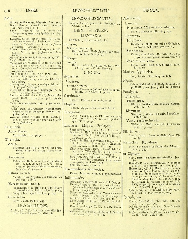 Lepra. Hillavy in H nnover, Maj;azin. I. p, 13^1. llorst, D s^, castis ninrb' lcprosi Coioniae observUi, Paris igiS. K.rop, D.^tragning over ^!n i carye iser Bergeiv— grasseerende, fpedolsklieil fyg- tom —, Lagneau, Expose des fymptomes de la ma- ladic venerienne &c. Patis 1812, {Schcr lieT'0 in Dalmatiu comiderata ut fpecies fypbilidis — Jhigular is ) Larrey , Meraoires in Description de !'E- gypte. T. 1. p. 493. {di^erre ab eleyhan- tiasi.) Martin in Aft. acad, Suecicae, i?6o. IV, Mead , Medica facra. cap. 3. Metternich un^l Wittmami in Hofeland iind Bitnly Jurnal ier pr. H i!k. 1811. Apr. p. 21. {ex tnJlammiitio7ie cutis universali — fquajnosa —.) Odiielius in A£t acad. Suec. 1771. IM. Ohssen, R sa igiennen Isiand. Peteison, Afiiandling om den Islandske Sliioerbug, Pon-oppidan, Norqes naturlige historie, II p 416. {raicsyge,') Pryssonel in Hannover. Beytriige. IV. p, ^^5. (in insnla GiKidalonpe,) Rauscli in Hufeland und Kiirily Journal der praft. Heilit. 18 lO. Jun. p. r. {fqua. nicsa.) Tode, Sundliadsblade. 1785. p, 90. (i-flJe- sygc.) Vc.ugt, Diss. observationes in Exanthema Arcticuni vulgo Radesyge dictum, Gry- phiae. 1811. —— in Heclier Annalen. 18ii. Mart. p, 219. Ql jferentia hujv.s li lefra vera, /toc» hnto, fyphilide,) Singularia. Atrae faeces. Metternich, 1. c. p. 31. - Therapia, Acida. Hufeland und^Himly Joiirnal der prad. Heillj. 1809. VI. p. 127. {nitri — iu- terne.') Arser.icum, Vaientin in BuUetin de '.'Ecole de Mede- cine. p. 14$. App. ad T. XVII. Janv. i8o8- du Journa! de Medecinc oontinue, {crsematc de 'patasse.) Balnea inarina, Voge!, Neue Annalcn des Seebades zu Dobe^an 9 Heft. Mercurius fubntriatus. Wendelstadt m Hufeland iind^ Him^y Jouriia! der pr, Heiili. 1809 V. p. 76. Vougt, 1. c. apiid Hecl?er. p. 243, Pisselaeum, Lewis, Mat, ined p. 457. LEVGAETHIOPS. S.ichs, {G,S.L.) Historia mtiiralis diio- ium kvcaethiopum &c, 181S. 8, LEVCOPHLEGMATIA, Bourijes Journal general de Me'deciae. T XXXi. 0. 149. Um. V. SPLEN. LIENTERIA. At^enhofer, Lympathologia &:c. Caussae. Nitrum cop'osutn., Huf.land und Himly JournaS der Dradl. Heilk. 1813. Oct. p, 54. Therapia, Acida. Horn, Archiv fiir praci. Medicin, V B, I St. p. ro8. {Elixir Halleri.) LINGUA. Asperitas. Caussae. Cremor tartarJ. Bobe-Moreau in Journal 2;eneral deMe'- decine. T. XXXVllI. p. 1^6. Carcinoma, Ruysch, Observ. anst. chir. n. 76. Duplex. Penada, Saggio d'Ossevvazioni, 11, a. Elongatio, Lassus in Memoires de Tlnstitut national pcur l^\n. IV. T. I. v. Recueil periodi. ques, T. V. p. 312. Enormis. Magna. Prolapsus. Bartholinus, Hist. anat. Cent. II. n. 22, Bieriien in Hufeland und Hiinly |ou'na! der praa Heilk, tSir. Jul. p. lis. {pcr ligafuram fnhlata.) Camper in Harlemer Verhandelingen. VII Deel. p. zGn,. v. Samml. auser). Abhandl, fiir pr. Aerzte. II B. i St. p, 80. Nifchowiedowicz, Diss. v Fiank Afta In- stit. clin. Vilnensis III. p. 120. {i„cre. mcntum post iarsioncm esc morsu.) Sandifort, Observat. anat. path. L. IV. c.9. Sauve, Essai fur PafFtttion de la langue — prolapsus. Paris 1812. Scaliger, Exercit. i<)9. 2. Haemorrhagia fcorbutica. Frank, Interpret. clin. I. p. 178. {lctalis.) InHammat'0. Eph. Nat. Cur, Dec. II. Ann. VII, Obs. 51 Frank, Interpret. clin. 1. p. 160. f,j. 164. {fuppuratio glandiiLanm fnblingualium. ) p. 168. ( rupft ran .) Ffiese in Geschichte nnd Vcrsnche eincr chir. Privatireseilschaft zu Kopenhagen, Meekren , Observ. med. chir. cap. 2?. de la Motte in Mem. de TAcad. de'Clii rurgie. V. Recueil- periodique T. Xf. p. 430. {ga<:. grfienosa.) Sherwen in Memories of the nied. Societj of Loiuion. Voi, li. n. 18. Injlivnmatio. Caussae. Nicotianae folia externe admota. Frank, Interpret. clin. 1, p. 173, Therapia. Hirudines. Double in Journal sreneral de Medecine. T, XXVIIi. p. 263 {linrutura.') Scarificatio. Frank, Afta Instit. clin. Viln. Ann. II. p. $0. {cawela quoad haemcrrhagiam.) Vesicatorium collo, Frank, Afta Instit. cliu. Vilnensis. Ann. II. p, 50. Marisca fyphilitica. Horn, Archiv. 1810. May. p. 165. Nigra. Wolf in Hufeland und Himly Journal der pr.Hcilk. 1810, Jan. p,li8 0« diaiete.) Paralysis. Therapia. Eleftricitas. K,laerich in Hannover. niizliche Samml. 1785. p. 657. Msrourius. Tliilenius, Medic. und chir, Bemerkun- gen. p. 108. Venae raninae incisio. Thilenius, Medic, und chir, Beuierkua- gen. I. p. 107, Pili in ea. Amitus Lusit., Curat. medicin, Cent. VI. Obs 65. E.etradlio. Revolutio- Petit in Memoires de 1'Acad. des Sciences. 1742. p. 339- ut Signum. Bach , Diss de linguae impuritatibus, Jen, 1803. Berdote- Dorsay, Memnire &c. v Journal •de Mede' ine continue. 1811. Nov. p 382. Hernan ;ez , (/ F ) Memoire fur les que- sfions — fon' 'es fignes diagno- stiques & proi;nostiques — de 1'^ tat de la laiigue des levres, & des dents ? &c. Toulon, 1808 Gottt. Anz. 1809. v. Jiiutnal de Medtcine coritinue. Vol. XVI. p. 383 J.'urnal ^eneral de Mede- cine. T. XXXIII p. 291. 424- Span.:enberg in Ho n Archiv, 1809, May. p. 21, fq. {muiatio in typbis,) Symphysis. Frank^ Afta Institut. clin. Vi!n, Ann. II. p. (; l, ((.«> ore mtrr .) Oehme, de morbis rcc. nat. v. Neue Samml. fiir WiUKiarzte. Ilf. p. 137 la Pi'- i • Mein. de i'Acad. de Chirurgie., T. lil. p. 16. VII, p. ^s-