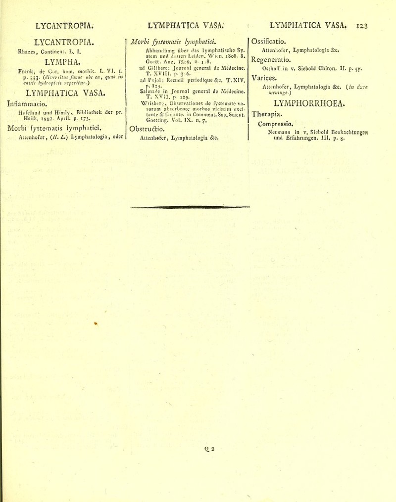 LYCANTROPIA. LYMPHATICA VASA; LYMPHATICA VASA. iz3 LYCANTROPIA. Rhazes, Continens. L. I. LYMPHA. Frank, de Ciir. hom. moibis. L VL i. p. {'iiversitas fanae tibs ea, quae in cavis hydropicis reperitw.) LYMPHATiCA VASA. Inflammacio. Hufelan.I iind Himly, Bibliothek der pr. Heiiii. 1813. Ajiiii. p. 175. Morbi fysternatis lymph.itici. AUcnhofcr, (//. Z.) Lyraph.itoiogia, oder Morhi fystemcitis lymphatici, Abhandlung iiber ('as lyniphatische Sy- stem iind d.-ssen Leiden. Wicn. 1808. 8. Go' tt. Anz. IS .9. n 1,8. ad Gilibert: Joiirnal general de Medecine. T. XVIIl. p. 3-6, ad Piijol: Recueil periodique &c. T.XIV. p. 129. Salmaile in Jnurnal general de Medecine. T. XViL p 129. Wiisbtr.', Observationes de fystemate va- soruni nijsorbente nuirbos vicissiwi exci- tante & f .1!.^ nte. ui Comment. Soc, Scient. Goetting. Vol. IX. n, 7, Obstrudio. Attenhefer, Lymphatologia &c. Ossificatio. Attenhofer, Lymphatologia&c. Regeneratio. OsthofF in v. Siebold Chiron, IL p. 5f. Varices. Atti-nhoFer, Lymphatologia &c. (jfj diiyic- incnnige) LYMPHORRHOEA. Therapia. Compressio. Neumann in v. Siebold Beobachtunjje» iind ILrfahriingen. IIL p. g. (