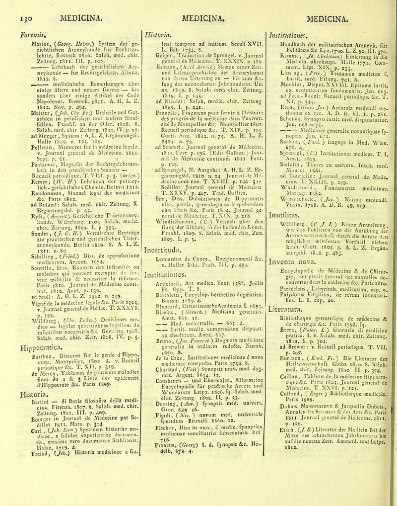 Foremii, Masius, {Georo:. Heinr.') System tlerge. richtiichen Arzneylsunde fiir Rechtsj;e- lehrte, Rostock i8io. Salzb. med. chir. Zeitiing. iSii. III. p. loi. .— Lehrbufih der gerichtlichen Arz. neykiinde — fiir Rechtsgelehrte. AUona. I8i2. 8. medicinische Bemerkuiigen iiber eiiiige iiltere und neuere Geseze — be- soniiers iiber einige Artikel des Coc'e Napoleons. Eostock. i8ii. A. H. L. Z. 1812. Nov. p. 494. Meister, (^Jch. Chr. Fr.) Urtheile und Gut- achten in peinlichen und andern Straf- fallen. Fraiikf. an der Oder. 1808. 8. Salzb. med. chir Zeitung. i8io. IV. p. 91. ad JVlezger, System : A. L, Z. i-.rg:ii!zungsb. Halle 1809. n. 12?. i;6- ^ Pelletan, Memoires fur la medecine legale. V. Journal general de Rltdecine. 1811. Sept. p. 61. » Paalzoow, Magazin der Rechtsgelehrsam- keit in den preufsischen Staaten — Recueil periodique. T. VIU. p. 3. (or/Vo.) Eemer, (IV. H.) Lehrbuch der policey- lich- gerichtlichen Chemie. Helmst.l8i2. Roudonueau, Manuel legal des medicines &c. Paris 1812. adEuland: Saizb. med. chir. Zeitung. X Ergiinzungsbd. p 65. Ryfs, (Au^v.st) Gcrichtliche Tliierarzncv- kunde. Wiirzburg. isos Salzb. medic. chir. Zeitung. 1809- L P 3S5. Sander, (/. C. H.) Vcrmischte Beytrage zur practischen und gerichtlichen Thier-- arzneykunde. Berlin iSio. 8. A. L. Z. 18II. n. 80. Schilling, (f^rie.i) Diss. de approbatione medicorum. Ari;ent. 1674. Souville, Diss. Exam-:n des infirmites ou maladies qni peuvent exempter dv. fer. vice milit3ire & necessiter ia reforme. Paris i8io. Journsl de Medecine conti- nue. 1810. Aoiit. p. 130. ad Stoll: A. H. L. Z. 1312. n. 259. Vigntde lamedecine legale&c. Parisigoi;. v.Joiirnal general de Medec. T. XXXVI. P- I9S- Wildberg, {Chr. Liul-w.) Decisiones me- jjjco — legales quaestionuna lcgslium de infantibus neosenitia&c. Goetiing. isoB. Salzb. med. chir, Zeit. 1808. iV. p. 5. Hippocratica, Eartbez, Discours fur le genie il'Hippo- crate. Montpelier. i8oo 4. v. Recueil periodique &e. T. XH. p. 319. ae Meicy, Tableaux de plusieurs maladies fines du I & 3 Livre des epidemies d'Hippocrate &c. Paris i8e?. Historia, Eertini — di ftoria filosofica della medi- cina. Firenza. 1807.8. Salzb. med. chir. Zeitung. 1811. 111. p. 4<»9- Bourges in Journal de Medecine par Se- dilTot. ign- Mars. p. 304. Carl, {Jh. Sa'^.) Specimen historiae me- dicae , e folidae experientiae documen- tis, maxime vero documentis Stahlianis. Haiae. 1719- 4- ,. . „ Freind, Oo^'') Histona medicinae a ba. Hiitoria.' leni tempore ad initium. SccuH XVH. L. Bat. 1734. 8. Geiger, Traduction de Sprengel. v. Journal general deMedecine. T. XXXIX. p. 189. Knrtum, (Knyl Ariiold) Skizze einer Zeit- uiui Literargeschichte der Arzneykunst vnn ibrcm Ursprung an — liis zum An- fang des neunzehnten Jahrhunderts. Un- na. 1S09. 8. Salzb. mcd. chir. Zeitung. i8ie. 1. p 145. ad Nieoiai: Salzb. mcdic. chir. Zeitung i8ei?. L p. 241. Prunelle, Fragmens pour fervir a rhistoirc desproi;res de la niedecine dans l'ui)iver- sitede IVlontpellier&c. MontpellieriSoi. Recueil periodique &c. T. XIV. p. 105 Goett. Anz. i8ii. n. 75. A. H. L. Z. iSii. n. 78. ad Scuderi : Journal general de Medecine. 18 ii. Fevr. p. 19S. (Edit. Gallica.) Jour- nal de Medecine contiiiue. 1811. Fevr. p. 1=8. adSprengel, N. Ausgabe: A. H. L. Z. Er- giinzungshl. 1810. n. 24 Jour.Tal de Mc- decine continne. T. XVIIL p. 146 377 Sedillot Journal general de Medeciae T. XXXV. p. 407. Trad. Gallica, Sue, Diss. Dubitationes de H pp(:cratis vita, patria, gcnealogia—de quibusdatn eius libris &c. Puris i8c4. Journal gc- neral ue Medecinc. T. XIX. p. 218 Windischmann , ( C. ) Versuch iiber den Gang der Bildung in der heilenden Kunst. Frankf. 180$. 8. Salzb. mcd. chir. Zeit. 1809. L p. %, Incertitudo. Leonardus de Capea , Raggionamcnti &c. v. Haller Bibi. Pradt. 111. p. 45V Institutiones. Angelutii, Ars medica, Vcnt. 1588. Joiilis Fr. Opp. T. L Bartoletti, Encyclop. hertnetico dogmatica. Bonon. i^iig. 4- Blancard, CartesianischeAcademi?. L 1693. Bhsius , {Gerard.) Medicina generalis. Amst. 661. 12. —— Med. universalis. — 66?. 4> Instit. medic. compcndium dispulat. 12 absoUitum. Amst. 667. Bruno, {Jac. Ptmcrat.) Dogmata raedicinae geneialia in ordinem redafta. Niirnb, 1670. 8. de la Caze, Institutiones medicinae e novo laiedicinae conspedlu. Paris 1754. 8. Charstad, (Fa/f) Synopsis univ. med- dog- mat. Argent. 1634. u. Consbruch — imd Ebermajer, Allgemeine Encyclopiidie fiir praftische Aerzte und Wundarzte Leipz. 1806. fq. Salzb. med chir. Zeitnng. 1808. IL p. 33- Deusing, (Jnt.) fynopsis med. univers. Grnn. 649 16. ^Figuli, (iVzc ) novum med. universale fpeculum Bruxell. 1660. is. Fischer, Ilias in nuce, f. medic. fynoptica medicinae conciliatrici fubsecutura. tirf 716. Francus, {Georg) I. d. fynopsis &c. Hei- delb, 673. 4- Institutiones. Handbuch der militairischen Arzneyk. fiir Fel.liirzte &c. Lpz.1790. L. Z. 90.111. 370. K.immt, I Jo. Christiun) Einleitung in die Medicin ubcrhaupt. Halle 1771. Com- ment. Lips. XIX. p. 333. Linsng, {Fetr.) Tentamen medicum f. Instit. med. Kriang. 701. 8. Mochius, Disput.XXVlll. *Epitome instit. ex neotericoium fujuiaiiientis. Jen. 663. ad PLtit-Raiiel: Beciicil periodique &c. T. XI. p. 345. Rega, (Ilinr. Jns.) Accurata medendi mc- thodus ex rec. .4. D. B. VI. I. p. 281. Schenck, Synopsis instit. msd. disputatoriae. Jcn. 668 — 71. Medicinae generalis novantiquae fy- nopsis. Jen. 672. Sorbait, (Faul.) Isagoge in Mcd. Wien. 678. 4. Spren'.;el, (C.) Institutiones medicae. T. I. Ainst. 1805. Stelzlin, Tlieses ex univers. Instit, med. Munici. 1661, ad Tourtclle: Journal gcneral de Mede- cine, T. XXHl. p. 199. Waldschmid, Funiianienta medicinae. iMartagi if,82. W-rnischeck, {Jac.) Norma medendi. Vicnn. I78I, A. D. B. 49, iij. Inutilitas. WiKlberg, (C./. Z.) Kurze An^veisung, wie das Publicum von der Austibung der Arznevwissenschaft durch die Aerzte den mo-lich t minde-sten Vortheil ziehen kann. G:ett. 1803. 8. A. L. Z. Ergan- zuiigsbl. iSi2. p. 483. Inventa nova. Encyclopedie de Medecine & de Cffirur- gie, ou precis ger.eral des nouvelies de- couvertes dans la medecine &o. Paris i8ie. Paracelsus, Labyrinth. medicorum. cap. 9. Polydo-us Virgilius, de rerum inventori- bus. L. I, cap. 20, Literatura. Bibliotheque germanique de medecine & dc chirurgie&c. Paris 179S. fq. Biera, (FuUr. £.) Giornale di medicina pratiua. I. v. Salzb. med. chir. Zeituug. 18!3. 1. p. 304. ad Breiver: v. Rccueil periodique. T. VII. p. 207. BurJach, {Karl. Fr.) Die Literatur der Hiiiwissenschaft Gotha 18,0. 8. Salzb. med. chir, Zeitung. 1810 II. p. 374, Caiilau, Tableau de la medecine Hipjiocrar tique&c. Paris 1805. Joiirnal general de Medecinc. T XXVI. p. 121. CoUand, ( JRoger) Bibliothcque medicale. Paris 1899. Diibois Maisonneuve & Jacquelin Dubois , Annales .les Sci. ncts & dci .Arts &c. Paris 1811. Jouraal general de Medecine. i8tr, p. 126. Ersch , (/. S.) Literatur der Me.licin feit der M;tte 'ies .-chtzthcnten Jahrhiinderts bis auf i!ie neuesteZeit. Arasterd. und Leipz. i8l8.