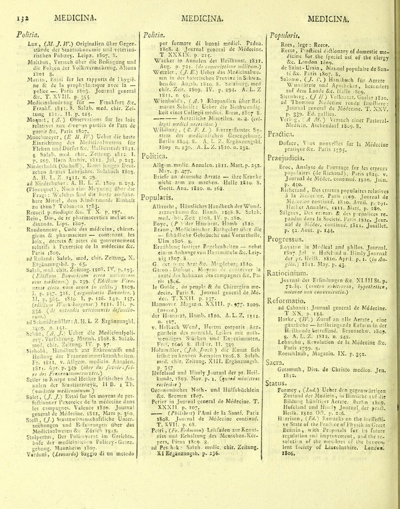 Politia» Lux, (M.J.lV.) Originalien liber Geger- ^ stiinde der btaalsokonomie iiiid veterina- risclien Polizey, Leipz. 1807. 8. Malthus, VersucH iiber die Bediiigung und die Foi5;eu der Volksvermthrung. Altona i8ei 8. Mariiii, bissai fur les rapports de I liygie- iie & de la jiropiiyla^tique avec la — police — Paris 1803. Journnl generai &c. T. XVllI. p. 3SS- JVIedicinalordrung fiir — Frankfiirt &:q, Frankf. 181;. 8. Salzb. med. cliir. Zei- tung iSii. 11. p. 225. Moquet, {J}.) Observations fur les loix relatives aux d^ve'''?^ pattiss de Tart de guerir &c. Paris 1807. Munchmeyer, (E //. IV.) Ueber die beste JEinrichtnng dcs Medicir.al-.veseiis fiir Fleken undDorfer&c. Halberstadt 1811. g Salzb. mtd. chir, Zeitung. 1S12. I. p. 2c<). Hern Archiv. i8i:. Jiil. p stg. Niederhoidl (OsihofF), Emes jungen Deiit- schen Aiztis Lehrjahre. Sulzbach 1803. A. H. l. Z n. 29- ad Niederbuber: A. H. L. Z. iSoy. n. 274. (Pioucquet), Noch eim Mcynsnu; iibcr ilie Frag:;: Wclches fiiid die hc^te au'-Kihr- bare Mittel, dem Kindi rmordc Einhait zu thun? Tubinaen 1783. Recueil p riodique &c. T. X. p. 197. Kein, Dis^. de re pliarmacevtica mclius or. dinanda. Lips. 1S07. Rondonneau , Code des medccins, cbinir- gifns & pliaimacieus — contenant les loix, decrcts & actes du gouvernement relatifs a rexeroice de la medecine &c. Paris 1S09. adRnland: Salzb, med. cbir, Zeitung» X. ErgiinzuDgsbd. p. 65. Salzb. med. chir. Zeitung. IROS, lA''. p. 193. (EAiilum Bctvaricuin c:rcu unii eysxm riKi niedicam.} p. S39 {Edidnm Fien- mnst circa titua aenca in cellis.) IS09, I. p. 257. 316. (^orgmjisttlio Bavaricn.) U. p, 365. 1810 !, p. 126. 142. 157. {e^iclum lVii:^'hurgeiise:) 1%JI. Ili. p. 334. (^dc vstnnAis vestiiiientis defmicio- Yuni.) adSchmidnrailler:A.H.L Z ErgSnzunsb!. igo?. n. ifi. Scliiiz, (^A. j.) Ueber die Medicinalpoli- zey-Verfaiirung. Mannh. 1808.8. Saizb, med, cbir. Zeitung. IV. p. 97. Siebobl, Handbuch zur Erkenntnifs und Heilnng der Frauenzimiuerkrankheiten. Fr. 181E. V. Aligem. medicin. Aunalen. 18!!. Apr. p. 349 («'=?>■ /'i-vcir-fai- re des FrKnenxiiiimcrayztes.) Seiler in Rnnpe und Hecker kritischcn An- uakn dcr Staatsarzr.eyk. II B. i Th. (variniio medicnminum ') Soiet, (/. /.) Essai fur les moyens de per- feftionner l'cxercice de la medecine dans lcs campagnes. Valence 1810. Journa! general de Medecine. 1811. Msrs p. 360. Stoll, (/•) Staatswi^^senschaftliche Unter- suchungen und E.fahmngen iiber das Medicinalwesen &c Ziirich igin. Stfilpertus, Der Policcyarzt im Gericbts- iiofe der mediciniuii'n Policey-Gesez- gcbung. Mannlieiw 1807. V»rdoni, ilear.ardo) Saggio di uii metodo Politict. per formare di buoni metiici. Padua. 1808. 4. Journal general de Medecine. T XXXIX. p. 215. Wacker in Annalen der Heilkunst. 1811. Aug. n. 721. (de ccnscriptic?ie miUiuiyi.) Welzler, (J. E.) Ueber das Mefiicinahve- sen iii der baierischen Provisz in Schvva- beu&c. Au^sb. 1810. 8. baizhurg. mei) chir. Zeit. 1809. IV. p. 294. A. L. Z i8ri. n 50. Wienho!d's, ( A.^ Rhapsodien iiber Rei- marus Schiift : Ueber die Nothwendig. keit eines Collegii medici', Brem. 1807 8. — Aerztiiche Miscellen. 11.4. (col- legii inedici veces:itas.) Wibibur.i^, ( e. i^. Z. ) iUirzgsfasstes Sy- stem der niedicinischen Gesezgebimc;. Berlin 1804. 8. A. L Z. Ergiinzungsbl. 1509 n. 130. A. L. Z. 1810. n. S38. Politica. Allg'ni. medic. Annalen. i8ir. Mart. p. 252. ]\]riy. p. 477. Briefe an deutsche Arrzte — ihreKranke nicht aim zu machen. Halle 1810. 8. Goett. Anz. iSio. 11, 168. Popularis. Albreeht, Hausliches Handbuch der Wund- avznevkMnst &c. Eaml), 1S08.8. Snlzb. med. 'hi-. Zeit iKoS. IV. p. 28®. Boye, (P i der Hau^atzr. Hamb 1810. Brsun , Mejficini.-^tber Ratbgcbcr iilicr die — fcliadliche Gebriiuche unii Vorurtheile. Ulm iSo') 8. Erzrihliifig lustiijer Bfijebenbeitcn — nebst einan Anhange von Hausniittehi &c. Leip- zig 1807. 8 G. iler n. iie .'Krz^ &c, M?gtJeburu i8ro. Gacon - DiiFdur , Moyens de c liieiver ia sante dos habitans des campagnes &c. P.i- ris 1806. le Guide , dn peuple & du Chirurgien me- decin. Paris 8. Journal general de Me- riec. T. XXn. p. 237. Hannovfr. Magazin, XXIII. p. 977. I009. (77.11'.(.f.) der Hausaizt. Hamb. iSio. A.L, Z. igii. n. 1S7. V. Helbacli Wcnd, Hortus corporis Arz- giirtlein dcs iVi^^n-cbl. Leibes niit notli- weniligen S'u<;ken iind Ex^-erimenten. Frcf. i(io5. 8, H^ilier. H. ^gf) Holzmiller, C/ofc./offc^') die Kunst fich fclbit zu kennen Kempten rgoS. 8. Salzb. Bied. chir. Zcitung. XIII. Ergiinzungsb. Hufeland und Himly Ji.urnal der pr. Hei!- kuiide. 1809, Nov. p. i. (quond ■ministrts eeclesi:it.) Geconomisches Noth- und Hiilfsbiichlein &c. Bremen 1807. Perier in Journal general de Medecine. T. XXXIl. p. 107. (Philibert) Vhm\ de la Sante. Paris 1808. Juuinal de Medecine continue. T. XVI!. p. 68. Pclri , (Fr.Erimnnn) Lcitfsden zurKennt- niss und Erhaltung des Menschen-Kor- pcrs. Pirna 1809 8- ad Pes b -k • Salzb. medic. chir, Zeitung. XI Ergiinzungsb. f • S36< Toptilaris, Rees, lege : Reece, Reece, Praftical diaionary of domestic me- dicine for the fpeciel ilsi of the clergy &c, London 1809. de Saint- Ursin , ]\Iai,ueI populaire de San- te &c, Paris 1807. 8, Salomo, (/. C.) Han:ibHch fiir Aerzte Wunniirzte und Apoihtker, besonders auf dem Lande &c. Halle 809. Sieinberg , (/ E.) Voiksarzt. Goslar iSio. ad Thomson Aiedecine rendii faniiliere: Journal genera! de Medecine. T. XXV. ]). 339. £d. gailica. Veri' g, i A M.) Versuch einer Fastoral- Wediiin. Aschendcif 1809. §. Pradlica. Diiface, Viies nouvelles fur la Me'deciiie praiique &c. Pafis 1795. Praejtidicia. Broc, Analyse de Touvrage fnr !es erreurs popiilaires (de Richaud). Paris i8io, v. Journal de Med..c. continue. 1810. Juin. p. 450. Bichcrand , Des crreurs populaires relatives ii la :wt(ifcine. Paris .,09. Journal de Me.iecine coutiDue. iSio. Avril. p. 2^1. Hecl;er Aniialen, isii. Ai^rt, p. 280. Salgues, Dcs erreurs & dts pfcjudices re- pandus d^ns la Societe. Paris I810. Jcur- nal de i\ie'dec, cootiniie. i8ii. Jouillet. p, 52. Aout. p. 144, Progressus. Royston in Mcdical and philos, Journal. 1807. Jii! V. Hufel ind u. Eimiy Jnurnal der pr. Heilk. 1810. Apnl. p. 1. (in An- glia.) 18 II, May, p. 43, Ratiocinium. Joinna! der Eifindiingen &c. XllllSt.p, 72, fq. (cintra nrbitrcrta, byfctketicn, tiutiirae ncn coH Vcnientia.) Reformatio. ad Cabanis: Journal general de Medecine, T XX. p. I3S4. Harke, (TV.) Zuruf an slle Aerzte, cine giinzliche —heilbringf nde Refoim in der H.ilkunde beircftend. Braunschw. 180J. g. A. L. Z. i8t3. n. 242. Lebaschu , Rcvolution de la Me'decine &c. Paris 1799, 8- Roeschlaub, Magazin. IX. p. 352. Sacra. Gutsmuth, Diss. de Christo medico, Jen. 1813. Status, Formey , (Lui.) Ucber drn gcgenwartigcn Zustand dcr Medicin , in Hin?icbt aufdie Bildung kiiniti.^er Aerzte. Berlm 1809. Hufeland und Hiu ly Journal der pr.^ft, Heilk. I810 Otl. p. 3-:6. H. rrison, (Ed.) Remarks on tbe ineffefti- ve State of the V raft ce of Phvsik in Great Britain, with Pr ;posjls for ils fiiture regulation an.i impvovement, and the re- soluti'in of the nie*vbres of tbf benevfi. lent fociety of Liiicolnshire. Lonion, Z806.