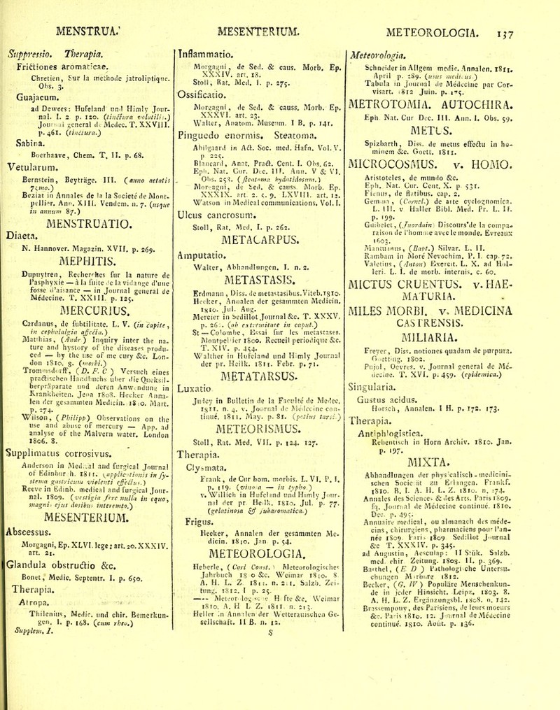 METEOROLOGIA. 1^7 Stippvesno. Therapia. Frittiones aromaticae. Chretien, iur la inethoiie jatroliptiqiie. Ohs. 3. Guajacum. ad Dewees: HuFeland iinil Himly Joiir- nal. I. 2 p. iso. (tiiictnra ^iclutill:.) JoiKi.di general il. Medec. T. XXVlIl. I>. 461. (tinciura.') Sabira. Boerhaave, Chem. T, II. p. 68. Vetularum. Bernstein, Beytriige. III. (^anno netntis Beziat in Annalc; de ia la Societe de Mont- ptlJiAr. Ani'. XIII. Vende in anii!i> 8/.) MENSTRUATIO. Diaeta. N. Hannover. Magazin. XVII. p. 269. MEPHITIS. Dupuytren, Rether^hes fur la nature de I'asphyxie — a l,i fuite ^^e la viilange d'une fosse (I'ai5ance — in Jounia! general de Me'decine. T, XXlII. p. 125. MERCURiUS. Cardanus, de fuhtilitate. L. V. (/« capite, in cephnlalgia ajjccdi.) IWatihias, (.^m/)-) Inquiry intcr the na- ture aiid hysiory of the diseases produ- ced — hy the use of me cury &c. Lon- don 1810. g. (nwrhi.^ Trom.:.)sd< rfF, (D.F.C) Vcrsuch eines praftischen Hanri!:uchs ulier die QuL-ksil- berpraparate und deren Anw.nduni; in Krankheiten. Jeoa 1808. Hecker Anna- leii der ge>ammten Medicin. iS;o. Mart. p. :74. Wiison, {Philipp) Observations on the use and abu-.e of mercury — App. ad analyse of the Malvern water, London 1806. 8. Supplimatus corrosivus. Andcrson in Med..al and furgical Jnurnal ot Kdinbur h. 1811. K^ixppUc Uionis in fy. stema giistyicuni vieleiiti effecfvi.) Kecve in Edinb. medical and fur.^ncal Jour- nal. 1809. (vestigici frrc tmlla in eqiio, magni: ejits Aosihui viteremtr?.) MESENTERIUM. Abscessus. Morgagni, Ep. XLVI. lege: art. 20. XXXIV. art. 21. Glandula obstrudio &c. Bonet, Medic. Septeiitr. I. p. 6so, Therapia. Atropa. Thilenius, Medir. und chir. Bemerkun- gen. 1. p. i(,8. (^ciim rhto.) Suyyleiii. 1. Tnflammatio. Mn;gai,'iii, de Sed. & caus. ?fIorb. Ep. XXXIV. art. 18. Stoll, Rat. Med. I. p. 275. Ossiucatio, Mor^agni, de Sed. & causs, Morb. Ep, XXXVI. art. 33. Walter, Anatom. MuseMui. I B. p. i4r. Pingucdo enormis, Steacoma. Abilgaard ifi Adl. Soc. med. Hafn. Vol.V. p 23^. Bl.i.ncard, Anat. Praft, Cent. I. Obs. 62. Epii. Nat. Cur. Dtc. IIT. Auii. V & VI. Qlis. 25'^. (fleatnma hydatidosnnt.) M()r.'agiii, de ied. & causs Mnrb. Ep. XXXIX. art. 2. c. 9. LXVIfl. art. ij. Watson in ?4edical conimunications. Vol.I. Ulcus cancrosum, Stoll, Rat, Mcd. I. p. 262. METACARPUS, Amputatio. Walter, Abhsndlurgen. I. n. s. METASTASIS. Erdmann , Diss. de mctastasibus.Viteb.iglC He.:ker, Anoalen der gesammten Medicin, isio- JL Aug. Mercier in bedillot Journal &c. T. XXXV. p. 26-. («6 entremitate in capiit.') St — Colombe, Essai fur les metastases. Montpel'ier iSco. Recueil periodique &c. T. XIV. p.Au- Walther in Hufeland und H^mly Journal der pr. Heilk. i8ri. Febr. p. 71. METATARSUS. Luxatio ' ■ Ju.^cy in Bulietin de la FaruUe de Medec. 1^11. n. 1). V. Joijrua! de ^ieJeL ine con- tinue. 1811. May. p. 81. (prtius taysi.') METEORISMUS. Stoll, Rat. Med. VH. p. 124. 127. Therapia. C!y..!mata. Frank, de Cur bom. mnrbis. L. VI. P. I. p. |T9- {vino a — in typho.) V. Willich in Hufeljnd und Himly Jnur. nn\ Her pr He.lk. igio. Jul. p. 77. (gelatinosa ^ Juharomatica.) Frigus. Hecker, Annalen der gesammten Me- dicin. 1810. Jan p. 54. METEOROLOGIA. Heberle, ( Carl Const.Meteorologische^ .fahrbuch ig o &c. Weimar rSio. 8. A. H. L. Z 181 j. n. 2,1. Sjlzb. Zei- tung. t8i2. I p. 25. Metv-or. log.^!. e H fte &c, Weiniar iSio. A. H L Z. 1811. n. 215. Heller ',n Annikn der Wetterauischcn Ge- sellschaft. II B. n. 1:. S Meteorologia. Schneider in Allgem medi-?. Annalen. 1811, April p. 189. (usus medi.us) Tabula in Jnunial de Medccine par Cor- visart. .8ia Juin. p. i-r^. METROTOMIA. AUTOCHIRA. Eph Nat. Cur Dcc. 111. Ann. 1, Obs. 59. METLS. Spizbarth, Dis<;. de metus efFcdlu in ho- minem &c. Goett. 1811. MICROCOSMUS. V. HOMO. Aristoteles, de mundo &c. Eph. Nat. Cur. Ceiit. X. p 531. FicnU3, de flcJtibus. cap. 2. Gem.in , (Coyncl.) de atte cyclognomica. L. III. V Haller Bibl. Med. Pr. L. If. p. 199. Giiibelet, (Juordain, Discours'de la compa. raison de l'homiije avec le monde. Evreaux 1603. MantuiHUs, (Bal't.) Silvar. L. II. Ramham in More'Nevoohim. P. I. cap. 72. Valetius, (/Inton) Exercit. L. X. ad H.il- leri. L. I. de morb. internis. c. 60. MICTUS CRUENTUS. v.HAE- MATURIA. MILES MORBI. v. MEDICINA CASIRENSIS. MILIARIA. Freyer, Diss. nntiones quadam de purpura. G..ett.ng. 1803. Pujol, Oevres. v. Joornal gcneral de Me'- decine. T. XVI. p. 459. (cpidemica.) Singularia. Gustus acidus. Horsch, Annalen. I H, p. 17S. 173. Therapia. Antiphlogistica. Rebentisch in Horn Archiv. 1810. Jan. P- 197- MIXTA. Ahhandlungen der physxalisch - medicini- schen Socie iit zu Erlangen. Fnnkf. 1810. R. I. A. H. L. Z. 1810. n. >.74. Annales desScience^ &desArts. ParisiSog. fq. Journal de Medecine continue. 1810. Dec. p. 49 Annuaire medical, ou almanach dcs mede- cins, chirurgietis , pbarniaciens poir l'an- nee iSoq. Pari> 1809 Sed:lIot J..urnal &c T. XXXIV. p. 345. ad Augustin, Aesculap: 11 Sriik. Silzb. med rhir Zeitung. 1803. II. p. 369. Barthel, (E D ) Pjthoiogi che Untersu- cbungen M.rbi.re i8is, Becker, (G. IV) Populiire Menschenkun- de in jedcr Hinsicht. Leipz. 1S03, 8, A, H. L. Z. Erganzungsbl. 1808. n. 142. ■ Bnsseinpotiv , des Parisiens, Je leiirs moeiu's &?. Pa-is 1810. 13. J nTual deMeUccine centinue'. isio. Aoiit. p. 136.