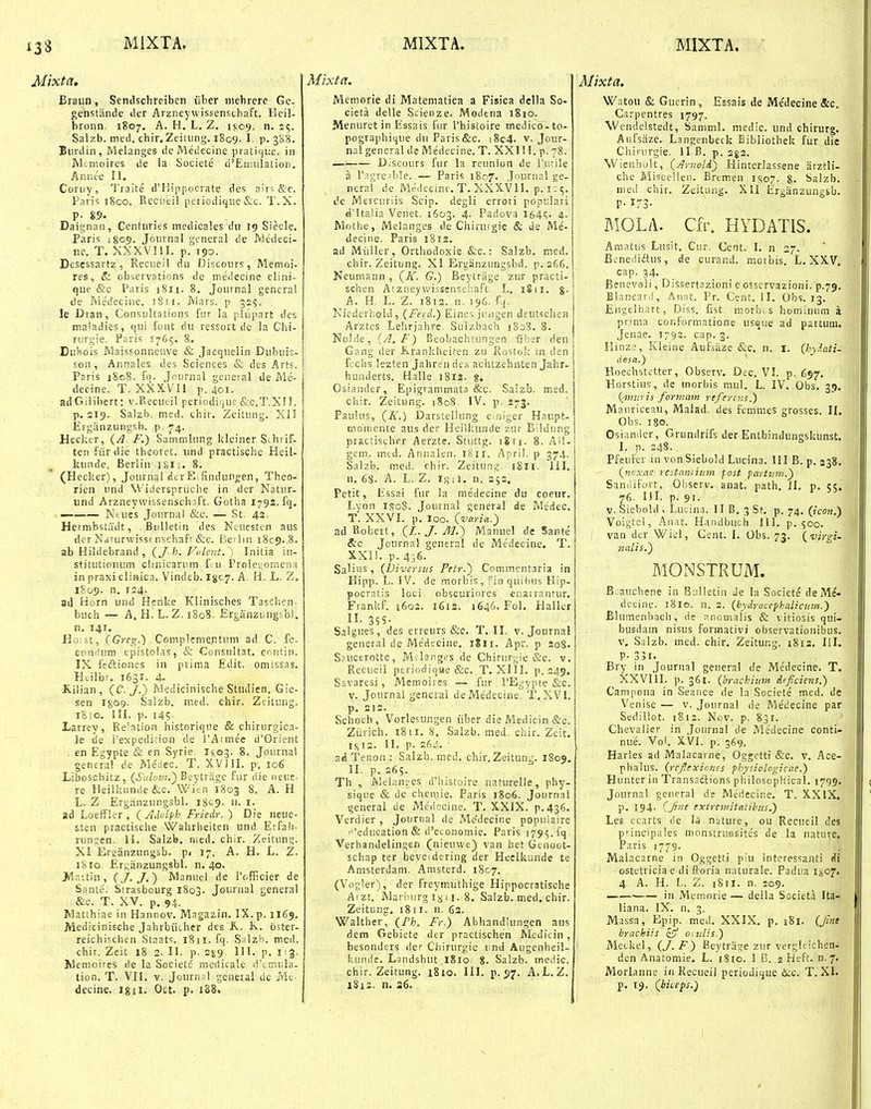 Mixta. Braun, Scndschreiben liber niehrere Ge- genstiinde der Arzneyvvissenschaft. Heil- bronn, 1807, A. H. L, Z. i}.09, n. 25. Salzb. meil. chir. Zeiuing. 1809. 1 P- 388. Eiirdin, Melanges deMedecine pratiquc. in JVlcnioires de la Societe d'Ennilation. Annee II. Coruy, Traite d^Hippocrate des airs &c. Paris i8co. Eecueil periodiqiie &c. T. X. P- 85- Daignan, Centuries medicales dn 19 Siecle. Paris 1809. Jomnal general de Medeci- ne. T. XXXVI!I. p. 190. Descssartz, Rcciieil dn Discours, Memoi- res, &. observations de medecine clini- que &c Paris iSii. 8. Journal gencral de Medecine. !8ii. Mars. p 325. le Dran, Consultations ftu la plupart des maladies, qui font du ressort de la Chi- rurgie. Faris 1765, 8. Duhois Maissonneuve & Jacquelin Dubuis- son , Annales des Sciences & des Arts. Paris i8c8. iq. Journal geueial de Me- decine. T. XXXVII p. 401. adGilibert: v.Recueil periodiquc &c.T.Xn. p. 219. Salzb. med. thir, Zeitung. Xil Erganzungsb. p. 74. Heekcr, (A F.) Sammlung kleiner Sihrif. ten fiirdie tbeoret. und practische Heil- kunde. Berlin 18I:. 8. (Hecker), Journal dcrEifindun^en, Theo- rien und Widersprucbe in der Natur- und Arzneywissenschaft. Gotha 179S. fq. — Ntues Journal &c. — St. 42. Hermbstadt, Bulletin des Ncuesten aus dcr Ndturwissf nschaff &e. Beilin 1809..8. ab Hildebrand , {J b.Vident.^) Initia in- stitutionum clinicariim fiu ProIes;omena in praxi clinica. Vindeb. Igc^. A H. L. Z. 1809. n. 1:4. aj Horn und Henke Kiiniscbes Taschen- buch — A, H! L. Z, 1808. Erganzungsbl. n. 141. Ho;st, (Greg.') Complemer.tum ad C. fe- cunflum epistolas, & Consultat. cnntin. IX fcftiones in prima Edit. omissas. Htilbr. 1631. 4. Kilian, (C. J.^ Medicinische Studien. Gie- sen 1809- Salzb. med. chir. Zeitung. iSio. III. p. 145 Larrey, Re'ation historique & chirurgica- le de i'expedition de rAimec d'Orient , en Egypte & en Syrie. Isoj. 8. Journal gencral de Medec. T. XVJII. p, 106 Liboschitz, (Sulom.^ Beytrage fiir die neue- re lleilkunde &c. Wifn 1803 8. A. H L. Z Ergiinzungsbl. 1809. n. i. ad Loeffler , (A.lolph Friedr.) Die neue- stcu practische Wahrheiten und Erfali- lungen. II. Salzb. nied. chir. Zeitung. XI Eraanzungsb. pi 17. A. H. L. Z. iSio. £r^;anzungsbl. n. 40. >Ia',tin, (J.J.) Manuel de l'officier de Sante. Sirasbourg 1803. Journal general &c. T. XV. p. 94. Matthiae in Hanrov. Magazin. IX. p, 1165. Aledicinische Jahrbiicber des K. K, oster- reichischen Staats. 1811, fq. Salzh, med. chir, Zeit 18 2. II, p. 2^9 III. p. ng. Memoires de la Societc medicale d'Liniila- tion. T. VII. V. Journal general de Mt- decine. igii, Oct. p. 1S8. Mixta. Memorie di Matematica a Fisica della So- cieta delle Scienze. Modena i8io, Menuret in Essais fur rhistoire medico-to- pographique du Paris&c. i8c4. v. Jour- nal general de Medecine. T. XXIII. p. 78. — Discours fur la reunion de rutile a ragresble. — Paris 1807. Journal ge- neral de Medecinc. T. XXXVII. p. 125. de Mercunis Scip. degli errori popnlari d'Uaiia Venet. 1603. 4. Padova I64<;. 4. Mothe, Melanges de Chirurgie & de Me- deciiie. Paris 1812. ad Miiller, Orthodoxie &c.: Salzb. med. chir. Zeitun?. XI Ergiinzungsbd. p. 266, NeuiTiann , (K. G.) Beytriige zur practi- schen Arzneywissenscha.Ft. L. iSii. g. A. H. L, Z. i8i3. n. 196. fq. NicderhoUl, (Ferd.) Eine.. juiigen deutscliefi Arztcs Lehrjahrc. Sulzbach i8o8, 8. Nolde, (A. F) Beobachtungen iiber den Gang der K.rankheiten zu Rostok in den fechs lezten Jahrendes achtzehnten Jahr- hunderts. Halle 1812. g. Osiander, Epigrammata &c. Salzb. med. chir. Zeitung. t8o8. IV. p. 273. Pauhis, (K.) DarstelUmg elniger Haupt- moniente aus der Heilkunde zur Bildong practischer Aerzte. Stuttg. 18ti. 8. AH- gem. mtd. Annalen. 1811. April. p 374. Salzb. med. chir. Zeitung. 1811. 111. n. 68. A. L. Z. i}?ii. n. 252, Petit, EssrI fur la medecine du coeur. Lyon if!o8. Journal general de rvledec. T. XXVI. p. loo. (varia.) ad Robert, (L. J. 11.) Manuel de Sante &c Journal general de Medecine. T. XXII. p. 436. Sa^ins, (Diversus Petr.) Commentaria in Hipp. L. IV. de morbis, fin quibus Hip- pocratis loci obscuriores enairantur. Frankf. 1602. 1612. 1646. Fol, Haller n. 35S- Salgues, des erreurs &c. T. II. v. Journal general de Me'decine. iSii, Apr, p 208. S?uccrotte, Mdang^s de Chirur^ie &c. v. Rccueii periodique &c, T. XIII, p. 249. Savaresi, Merooires — fur 1'Egvpte &c. V. Journal general deMe'decine, T. XVI. p. 212. Schoch, Vorlesungen iiber die Medicin &c. Zijrich. 18 11, 8, Salzb, med. chir, Zeit. ij(i2, II, p, 264. ■ a*l Tenon : Salzb, med, chir. Zcitun^, 1809, II. p, 265. Th , Melanr-es d'i!istoire naturelle, phy- sique & de cheiriie, Paris 1806. Journal generai de Meilecine, T, XXIX, p,436. Verdier , Journal de Me'decine popuiaire 'education & d'e(,onomie. Paris 1795. fq Verhandelingen (nieuwe) van het Genoot- Echap ter beveidering der Heclkunde te Anisterdani. Amsterd. 1807, (Vogler), der freymiithige Hippoccatische Aizt. Marhurg isu. 8. Salzb. med. chir. Zeitung. 1811. n. 63. Walther, (Fh. Fr.) Abbandlungen aus dem Gebiete der practischen Medicin, besonders der Cbirurgie und Augenheil- kuiide. Landshut 1810 8. Salzb. medic. chir. Zeitung. i8io. III. p. 97. A.L.Z, 1S12. n. 26. Mixta. Watou & Gnerin, Essais de Medecine &c. Csrpentres 1797, Wendelstedt, Saniml. medic, nnd chirurg. Aufsrize, Langenbeck Bibliothek fiir die Chirurgie. II B, p. 2g2. Wienhult, (Ar-iiold) Hincerlassene arztli- chc Miscelleii. Bremen I807. 8. Salzb, nied chir, Zeitung, Xll Ergiinzungjb, P- 173- MOLA. Cfr. HYDATIS. Amatus Lusit, Cur, Cent, I. n 27, B^neilidtus, de curand, motbis, L, XXV. cap. 34. Benevoli, Dissertozioni e osservazioni. p.79, BlanGard, An^t. Pr. Cent. II, Obs. 13. Engeihart, Diss. fist, morbtS hominum a prima conformatione usque ad partum. Jenae. 1792. cap. 3. Hinz:, Kleine Aufsiize &c, n. i. (hyiati- desa.) Hoechstetter, Observ. Dcc. VI. p. 697, Horstius, de morbis mul. L. IV. Obs, 39. (■muris foniiam refere-ns.) Mauriceau, Malad. des femmes grosses. II. Obs. 180, Osiandcr, Grundrifs der Entbindungskunst. I, p, 248. Pfcuter in vonSiebold Lucina, III B. p. 338. (ncxac restamium fost fartuni.) SanciiFort, Oliserv. anat. path, ]I, p, 55. 76. III. p. 91. V. Siebold , Lucina. II B, 3 St, p, 74. Voigtcl, An.it. Handbuch !ll. p. 500. van dcr Wiel, Cent. I. Obs. 73. (virgi- nalis.) MONSTxRUM. Bcauchene in Bulletin de la Societe de Me'- dccine. 1810. n. 3, (hydroccfihaiicum.') Blumenbach, de p.nomalis & vitiosis qui- busdam nisus formativi observationibus. V. Salzb, med. chir. Zeitung, 1812. III. P- 331. Bry in Jourual general de Me'decine. T. XXVIII. p. 361. (brachium deficiens.) Campona in Seance de la Societe med. de Venise — v. Journal de iMedecine par Sedillot. 1812. Nov. p. 831. Chevalier in Journal de Medecine conti- nue. Vo'. XVI. p. 369. Harles ad Maiacarne, Ogjetti &c. v. Ace- phalus. (refexiones physiologicae.) Hunterin Transsftions piiilosophical, 1799. Journa! general de Medecine. T, XXIX. p, 194. (Jine extretnitatibus.) - Les ecarts de lu nature, ou Recueil des principales monstru0site's de la nature. Pnris 1779. \ Malacarne in Oggetti piu interessanti «ii ostetriciae di fioria naturale. Padua ViO^j. 4 A. H. L. Z. 1811. n. 209. ——■ in Memnrie — della Societa Ita- liana. IX, n. 3. Massa, Epip. med, XXIX, p, 181. (j'mt brachiis oiiilis.) Meckel, (J.F) Beytrnge zur vergleichen- den Anatomie. L, iSio, 1 B, 2 Heft, n.7. Morlanne in Recueil periodique &c, T, XI. p. 19, (biteps.)