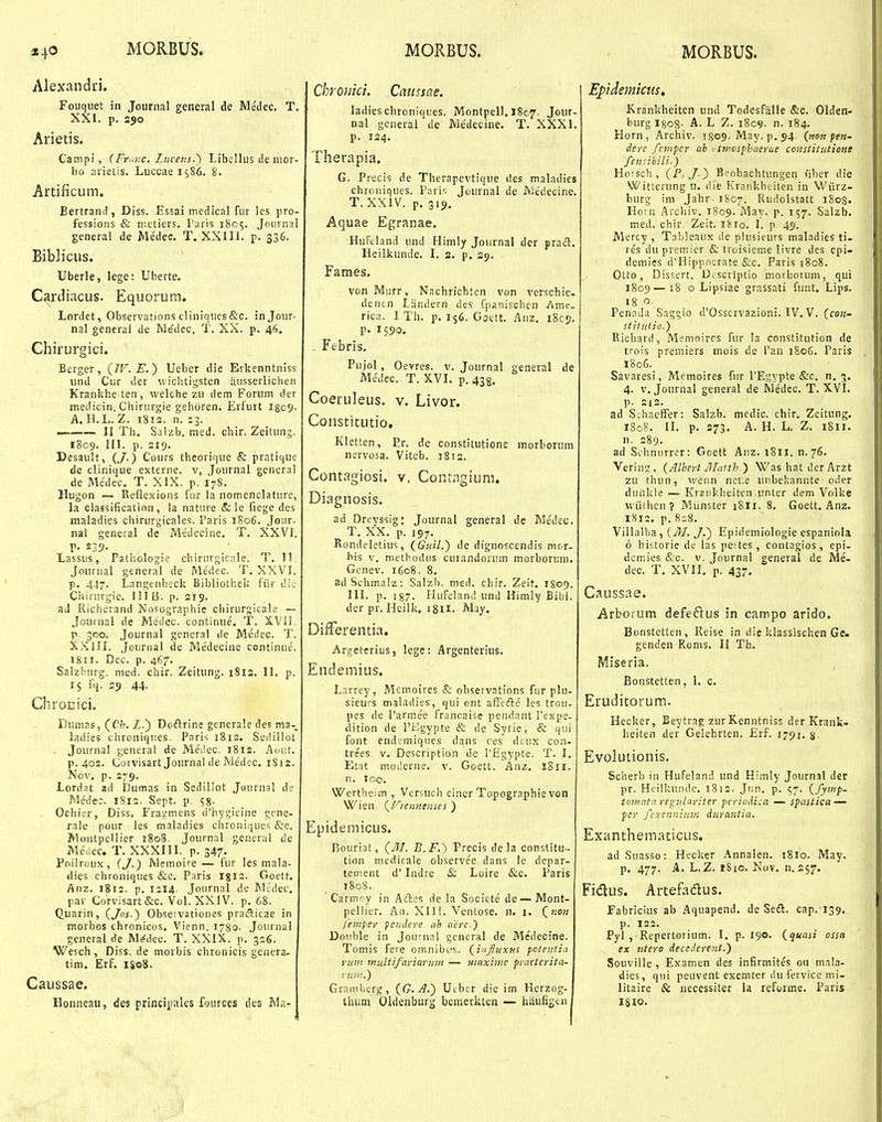 Alexandri. Fouquet in Jounial general de Medec, T. XXI. p. 250 Arietis. Campi, (Fr„::c. lucens.') Llbcllus de uior- bo arietis. Luccaei^SG. S. Artificum. Bertrand , Diss. Essai medical fur les pro- fessions & nietiers. Taris 1805. Journal general de Me'dec. T. XXIIL p. 336. Biblicus. Uberle, lege: Uberte. Cardiacus. Equorutn. Lordet, Observations cliniques&c. injour- nal general de Me'dec, T. XX. p. 46. Chirurgici. Berger, {JV. E.) Ueber die Erkenntniss und Cur der wichtigsten riasserlichen Krankhe ten, welche zu dem Forum der medicin. Chirurgie gehciren. Erfurt igc^- A. H.L. Z. i8i2. n. 13. — II Th. Salzb. nied. chir, Zeitung. 1809, in. p. 219. Desault, (/.) Cours thcorique & pratique de clinique externe. Journal genera! de Me'dec, T. XIX. p. 17S. Hugon — Reflexions iur la nomenclature, la classificatinn, la nature & le fiege des maladies chirurgicales. Paris 1806. Jour- nai general de Medccine. T. XXVI, p, 239. lassus, Pathologie chirurgicc.le. T. II. Joiirnal general de Me'dec. T, XXVI. p, 4.17. Langenbeck Bibliothek fiir dic Chirnrgie. 111 13. p. 219. ad Richerand Nosographie chirurgicale — .Jouinal de Medec. continue, T. X.V1I. r 300. Journal gencral de Medec. T. X.Kin. Journal de Me'decine continue. i8ir. Dec. p. 467, Salzbnrg. med. chir. Zeitung. 1812. II. p. 15 fq. 29 44. Chrocici. Diimas, (C'/'. Z.) Doftrine generaledes ma- ladies chroniques. Paris 1812. Sedillot Journa! generai de Meilec. 1812. A(Hit. p. 40S. Coivisart Journal de Medec. 1812. Nov. p. 279. Lordat ad Dumas in Sedillot Jonrnsl de Medec. 1812. Sept. p. 58. - Ocliier, Diss. Fragmens ri'h-ygieine gcne- rale pour les maladies chroniques iSrc, Montpellier 1808. Journal general dc Meuec. T. XXXIII. p. 347. Poilroux, (J.) Memoire — fur les mala- dies chroniques &c. P^iris igrs. Goett. Anz. 1812. p. 1214. Journal de Mcdec. par Corvisart&c. Vol. XXIV. p. 68. Quarin, (Jos.) Obseivationes praiticae in raorbos chronicos. Vienn. 1780. Journal general de M^dec. T. XXIX. p. 326. Wesch, Diss. de morbis chronicis genera- tini. Erf. 1808. Caussae. Honneau, des principales fources des Ma- Chrouici. Cnussae. ladies chrcniques. Montpell, 1807. Jour- nal generai de Me'decine, T. XXXI. p. 124. Therapia. G. Precis de Thcrapevtique des maladies chroniques. Paris Journal de Medecine. T.XXIV. p, 319. Aquae Egranae. Hufeland und Himly Journal der prad, Heilkunde. L s. p. 29. Fames, von Murr, Nachrichten von verschie. dentn Landern des fpanischen Ame. rica. I Th. p. 156. Gactt. Anz. 18C9. p. 1590. . Febris. Pujol, Oevres. v. Journal general de Medec. T. XVI. p. 438. Coeruleus. v, Livor. Constitutio. Kletten, P.r. de constitutione morborum nervosa. Viteb. 1812. Contagiosi. v. Contagium. Diagnosis. ad Dreyssig: Journal general dc Me'dec. T. XX. p. 197. Piondelctius, (^Guil.) de dignoscendis mor- bis V. methodus curandorum morborum. Genev. 1608. 8. adSchmalz: Salzb. med, chir. Zeit. 1809. III. p. !87. Hufeland und Himly Bibl. der pr. Heilk, igil. May. DiiFerentia. Argeterius, lege: Argenterius. Endemius. Larrey,- Memoircs & observations fur plu- sieurs maladies, qui ont affefte les trou- pes de 1'armee francaise pendant rexpe- dition de l'i:^gypte & de Syrie, & qui font endcmiques dans ces dcux con- trees. v, Description de l'Egypte. T. I. Etat moderne. v. Goett. Anz. 1811. n. loo. Wertheim , Versuch einer Topographie von Wien. (^Fiennenses ) Epidemicus. BouriaS, (J/. B.F.) Precis dela constitu - tion medicale observee dans le depar- tement d' Indre & Loire &c. Paris 1808. ' Carm^jy in A£tes de la Societe de — Mont- pelliur. An. XII f. Ventose. n. i. (^non l'eni[<er fendere cih aere.) Donble in Journal general de Medecine. Tomis feve omnibi's. (^influxHS fctenti.i ru»i multifariarum — ninxime practerita- rur.>.) Gramlicrg, {G. A.) Utber dic im Herzog- thum Oldenburjj bemerkten — hiiufigtn Epidemictis, Krankheiten und Todesfiille &c. Olden- biirg Igog. A. L Z. i8c9. n. 184. Horn, Archiv. igog. May. p. 94. (non pen- dere femper ab vimosphaerue constitiitione fcnsihili.) Horsch , (F. J.) Beobachtungen nber die Witterung u. die Krankheiten in Wiirz- burg im Jahr 1807. Rudolstatt i8os. Horn Archiv. 1809. May. p. 157. Salzb. med. chir Zeit. lixo. 1. p 49. Mercy , Tableaux de plusieurs maladies ti- res du premier & troisieme livre des epi- dcmies d'Hippncrate fcc. Paris 1808. Otto, Dissert. Dcscriptio movbotum, qui 1809—j8 o Lipsiae grassati funt. Lips. 18 o. Penada Saggio d'Osscrvazioni. IV, V. (ce«- stitutio.) Eicliard, Memoires fur la constitution de trois premiers mois de l'an 1806. Paris 1806. Savaresi, Mcmoires fur 1'Egypte &c. n. 3. 4. v. Journal general de Medec. T. XVI. p. 212. ad Schaeffer: Salzb. medic. chir. Zeitung. 1808. II. p. 273. A. H. L. Z. 1811. n. 289. ad Sihniirrer: Gcett Auz. 1811. n.76. Verin?, {Alhert jllatth ) Was hat der Arzt zu thun, wenn ncr.e unbekannte oder dunkle — Krsokh.eiten unter dem Volke u iithcn ? Miinster 1811, 8. Goett, Anz, 1S12, p, 828, Villalba, {M. J.) Epidemiologie espaniola 6 historie de las pestes, contagios, epi- dem.ies &c. v. Journal general de Me- dec. T. XVII. p. 437. Caussae. Arborum defeftus in campo arido. Bonstetten, Reise in die klassischen Ge. genden Ronis. II Th. Miseria, Bonstetten, 1. c. Eruditorum. Hecker, Beytrag zurKenntniss der Krank- heiten der Gelehrten. £rf. 1791. g. Evolutionis. Scherb in Hufeland und Himly Journal der pr. Heilkunde. 1812. Jun. p. 57. {fymp- toinat:'. regiilariter pcriodica — spastica — per fexcnniuK duratitia. Exanthematicus. adSuasso: Hecker Annalen. 18I0. May. p. 477. A. L.Z. 1810. Nov. n. 257. Fidus. Artefodus. Fabricius ab Aquapend. de Sed. cap. 139. p. 122. Pyl , Repertorium. I, p. 190. (quasi ossa ex utero decedercnt.) SouviUe , Examen des infirmites ou mala- dies, qui peuvent excmter du fervice mi- litaire & necessiter la reforme. Paris