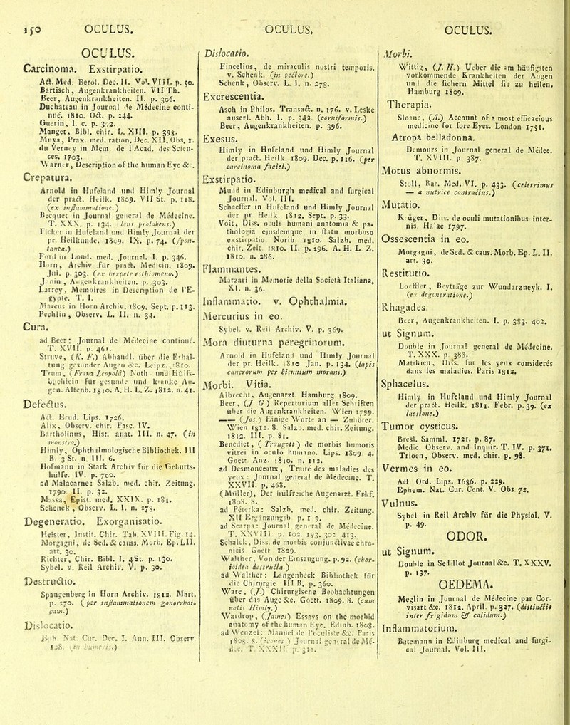 ijo OCULUS. OCULUS» OCULUS. OCULUS. Carcinoma, Exstirpatio. Aa. Med, Bero!. Dec. H, Vo'. VIII. p, 50. Bartisch, Augenkrankheiteii. Vll Th. Beer, Aii!s'enkrankheiten. II. p. 306. Duchateaii in Joiinial 'k Medtcine conti- nne. 1810. Od. p. 244. Gtierin, 1. c. p. 392. Manget, Bibl. chir. L. XIII. p. 393. MiTVs, Prax. med. ration. Dec. Xll. Obs. i. du Verntry in Mem. de PAcad. des Scitn- ces, 1703. M arncr, JJescription of the human Eyc &■. Crepatura. Arnold in Hufeland und Himly Journfil der praft. Heilk. 1809. VII St. p. 118. (^ex iiiflainmntione.) Becquet in Journa! gceral de Medecine. T. XXX. p. 134. Inis prolahens.) Ficker in Hufeland nnd Hinily Journal der pr, Heilktinde. iScg. IX. p. 74. (fpon- tcfnea.) Ford in Lond. med. Journ^l. I. p. 346. Ilorn, Arcliiv .fiir praft. Medicin. 1805. ,)ul. p. 303. (ex herpete esthi>meno,) J.min , Aiigenkraiikhtiten. p, 303. Larrey, Memoires in Description de l'E- gyple. T. I. Marciis in Horn Archiv. 1809, Sept. p.113. Pechlin , Observ. L. II. n. 34. Cura. adBeer: .Journal dc Me'i?ecine continuc. T. XVll. D. 46r. Struve, (A'. F.) Abhandl. iiber die EHial- tung gesiindcr Augeii &c. Leipz.jSio. Triun, (FranzLcopold) Noth und Kiilfs- biiciiieiii fur gesuade und kianlte Au- gen. Altenb. ig 10. A. H. L. Z. 1813. n.41. Defeclus. Aa. Erod. Lips. I726, Alix, Observ. chir. Fasc, IV. Bartholinus, Hist. aiiat. IIL n, 47, (in Himly, Ophthalmologische Bibliothek. III B 3 St. n, 111. 6. Hofmann in Stark Archiv fiir die Geburts- hulfe. iV. p. 7C0, ad jVlalacarne: Salzb. med. chir. Zeitung. 1790 II, p. 32. Massa, Epist. med. XXIX. p, 181. Schenck , Observ. L. 1. n. 273. Degeneratio, Exorganisatio. Heister, Jnstit. Chir. Tab. XVIII. Fig. 14. Morgagni, de Sed. & caiiss. Morb. Ep.LIl, art. 30. Richter, Chir. Bibl. I. 4St. p. 130. SybeL v. Reil Archiv. V. p. 30. Destrudio. Spangenberg in Horn Archiv, 1312. Mart. p. 170, (pP)' inflammationem gongrrboi- Pislocatio. ■ i>,h. Nit. Cur. Dec. L Ann. IIL Observ |;,S- l:umc,-h.) Dislocatio. Finceliiis, de miraculis nostri temporis, v. Schenk. (in pectore.) Sclienk, Onserv, L. I, n. 275, Excrescentia. Asch in Philos. Transaft. n. 176, v. Leske auserL Abh. I. p. 343 (corniformis.') Beer, Augenkrankheiten. p. 356. Exesus. Hiinly in HufeUnd und Himly Jnurnal der pracl. HL-ilk. 1809, Dec, p.ii6. (yer curcinoma faciei.) Exstirpatio. Muild in Edinburgh medical and furgical Journil. Vol. IIl. Schaeffer in Hufcland unH Hirnly Journal der pr Heiik. 1812. Sept. p. 33, Voit, Diss. oculi humani anatomia & pa- tholo',.;ia eiusdemque in ft.itii morboso exstirpatio. Norib iglo. Salzh. med. chir. Zeit. (8io, II. p, 296, A, H, L Z, 1810. n, s86, FJammantes. Marzari in Memorie della Societa Italiana, XL n. 36. Inflaramatio. v. Ophthalmia. Mercurius in eo. Sybel. v. RtW Archiv. V. p. 369. ivlora diuturna peregrinorum. Arnold in Hufeland und Himly Journal der pr. Heiik. iSio Jan. p. 134. (lapis cancroruin fer bieimium morans.) Morbi. Vitia. Albrecht, Aii,;enarzt. Hamburg {809, Beer, (,/ G) Fiepertorium all*=r Sch>iffen uber (iie Augenkrankheiten. Wien 1759, —— (Jos.) Binige Wort an — Zu;i6rer. Wieii 1x12. 8. Salzb. med. chii. Zeilung, 1812. III. p. 81. Benedict, (Trangctt) de morbis luimoris viirei in oculo hurnnno. Lips. 1809 4. Goetr Anz. -.810. n. 112. ad Desmonceaux, Traite des maladies dcs yeux : Journal general de Medecine. T. XXVIl. p. 468. (Miiller), Der liiilfreiche Augenarzt. Frkf. 180S. 8. ad Peterka: Salzb. med. chir. Zeitung, Xtl Ergjinzungsb p, i 9. ad Scarpa: Journal gen ral de MeMccine. T. XXVin. p. 103. 193. 30: 413. Schalck, Oiss. de morbis coiijundtivae chro- nicis Goett 1809. Walther, Von der Einsaugung. p, 92. (cbor- ioiden destritiia-) ad Walther: Langenbeck Bihliothek fiir die Chirurgie 111 B. p. 360. Ware, (J.) Chirurgische Beobachtungen iiber das Auge&c. Goett. 1809. 8. (cum notis Himly.) Wardrop, (Jamet) Esssvs on fhe morbid anatomy of thehi:m;in Eye. Ediiib. 1808. adWenzel: Manuei de 1'ocniiste &c. Pans 1805. S. (icones ) .J jurnai gcmral deMe- sLc. T. XXXis. :i. 311. Morhi. Wittig, (J. H.) Ueber die am hauHgsten vorkommende Rrankheitcn der Augen un i die fichern Mittel fi; zu heilen. Hamburg 1809. Therapia. Sloane, (/1.) Account of a most efficacious medicine for fore Eyes. London 1751. Atropa belladonna, Demours in Journal general de Medee. T. XVIU. p. 387. Motus abnormis. Stoll, Rar. Med. VI. p. 433. (celerrimHt — a nutrice co)itr«£liis.) xMutatio. K:iiger, Di s. de ociili mutationibus inter- nis, Ha'ae 1797. Ossescentia in eo. Moro^agni, deSed. & caus, iVlorb,Ep. L, II, art. 30. Restitutio. Lo; ffler, Btytrage zur Wundarzneyk. l. (fr degcner.ttioite.') Rhagades Bter, Augenkrankheiien. I, p. 583. 403. ut Signum. Dinible in .Joiirna! general de Medecine. T. XXX. p 388. MatrSiieu, Diss. fiir les yeiix consideres daiis les malailies. Paris I813. Sphacelus. Himly in Ilufeland nnd Himly Journal der praft. Heilk. 18I1. Febr. p.39, (ex laesione.) \ Tumor cysticus. Bresl. Samml. J72r, p. 87. Medic Observ. and Inqiiir. T. IV. p. 371, Trioen, Observ. med. chir. p, 58. V^ermes in eo. Aft Ord. Lips. 1636. p. 229. Ephem. Nat. Cur. Cent. V. Obs 7S. Vulnus. Sybel in Rcil Archiv fiir die Physiol. V. p. 49- ODOR. ut Signum. Louble in SeiiUot Journal &c. T.XXXV. P- 137- OEDEMA. Meglin in .Journal de Medecine par Cor- visart &c. i8lj. ,'\pril. p. 327. (distinSiit inter frigidum £9' calidum.) Inflammatoriura. Batemann in EJinburg medical and furgi- cal Journal. Vol. III. 1