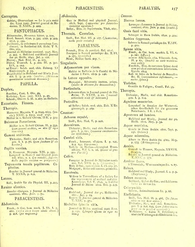 PANIS.; Corruptus. Gohier, Ohservations — fDr le pain moisi &c. Lyon I807. Joiimai general ile Me- decine. T. XXIX. p. 444- PANTOPHAGUS. AlJrovanihis, Mnnstror. histor. p. 217, Bresl. Samm!. 1720. p. 345. 1721. p. 4:9. 17:6. p. 590. Jacobneiis, de ci>ltiiv9ro & pyrophago Lon- dinensi. in Eartholini Att. Hafn. T V. Obs. 167. Journal de Merfecine continiie. !g!i, May. p. 403. V. Hiiftland imd Himly Joiirnal der pr. Heilk. i8i:. Jul. p. 121. Murray, Med. BibL II. p. 2^.9. Fhilos. Tian^iaft. I. p. 162. IV. p. 500. LiX, p. 504. ad Ritter : Salzb, med. chir. Zeitung. XI Ergtinziingsb. p. Zugenbuhler in Hufeland und Himiy Jciir- nal. I. 3. p. 109. Qmnlicr, fcki tovvtn qunntitatcm 7naxin:am ikverans.') PAPILLA. Duplex. i .- Borellns, Cent. I. Obs. 49« - Kerkring, S|iec. anat. XXI. p. 49- Schenk, Obscrv. L, II. n.287. ex Hollerio. Excoriatio. Fissura. Therapia. Hanncver. Macazin. V, p. 1245-1655. {i'n- ria.) XXIV. p. 1504. 1517 i'''^^- fe'- Miiller in v. Siebold Chiion. II B. p. 3=9. Balsamus Peruvianus. Miiller in v. Si^bold Chiron. IL^p.334. (cum gummi arMco, — olco aqua rosarum.') Gummi arabicutn. Thiienius, Medic. und chir. Bcmerluin- gen. 1. I. p. 76. (^cum faccharo cff l- burvine.') Papilla vaccina. N. Hannover. Magazin. XIX. p. 545. Langstsff' in Meili;^! and furgical Jeur- nal. 1811. n. i. (j:x metallofuperin- ducla papilln vuccina — praeparnta.') Tegumenta tenuia papillarum, Ca- plteiius. Boucher in Journal general de M^Jeciiie. T. XXXII. p. 141. Latens, Reil, Archiv fiir die Physiol. III. p.455. Resina elastica. Annales cliniques. v Jnurnal de Medecine continue'. 1811. Janv. | . 71. PARACENTESiS. Abdominis. Frank, dc Cur. hom nioib. L VI. I. p. 460. {-v t u cina locum jiimis u/tuni.) p, 461. (pfj- vagiiiam.) PARACENTESIS; Ahdominism Glv in Medical and physical Journal. i8c8. Sept. {apparatus pro fticcesnva eniissione aquariim.') Seiler, Diss. dc Inparotomia. Viteb. iSi;. Thoracis. Cautelae. Stoll, Rat. Med. IH. p. 157. (fucccssiva, tarda furis emissio.) PARALYSIS. Bennoit, Diss. de paralysi. Erf. 180'^. Eourguet in Recucil pcriodiqu; &c. T. VI. p. 2715. (p .rticUs.) Mead, Medica facra. cap. ?. Singularia. Adjumentum per vlsum. Haldat in Bulletin de la Faciilte de Me- decine a Paris. 1809. p. 146. in Latere opposito. Morgagni, Adversaria anatom. prinia. QnuUa de chiasmo fcu decussatior.e.) Particularis. Labonnardiere in Journal general de 7vle- iTtcine. T. XXVII. p. 22. (musculi orbicularis oculi £5/ lahiorum.') Periodira. ad Seiler: Salzb. med. chir. Zeit. X Er- giinzuiigsb. p. 169. Caussae.- Achores repulsi. StoU , Rat. Med. V, p. 222. Arsenicum. Thilenius, Medic. imd chir. Bemerkun- gen. I. p. 190. (mawmae carcinomato- sae applicitum.) Cerebri vitia. Frank, Interpret. clir.icne. l. p. 14^. I^^. Ig^. (aposttma.) Yelli ly in Mcdico - chirurgical Trans- aftions. Vo! I. n. i6. (tumor ad pon- tcin Vir^ lii ) Colic?.. Fouquier in .Jouina! de Me'(iscine conti- nue. Vol. XV!L p. 3. (fi^tm-iina^ Haly Abbas, opus regium. L. !X. cap. 27. Morgagni, Adversaria anatom, prima &c. Exostosis. Wilson in Transadlions of a fociety for the improvcment of medica! and chir. KnowIe.Jg?. Vol. V. !Si2. v. Sedillot Journal de MeJec. 1812. Dcc. p. 449. Febris. Hufelnnd, Joiirna! dcr pr. Heilkunde. i8n. Jun. p. 72. Rogerv in Jouinal eencral de Medecine. T. XXy. p, 372. MeduIIaa fpinr. is vit'a. JoHrnal dc Medec. contlfiue. igli. Fcvr. p. \ %o. {^fimgiils cjj^usui iii eiiuo ex fiisu.) PARALYSIS. i;7 Caussae. Nervus laesus. Leves.|ue-Lasource in Journal de Mvdec, continue. 1810. Juin. p. 424. (brachii.') Ossis facri vitia. Schrcger in Horn Archiv. i8io. p. 291. Scabies fuppressa. Salmon in Rccuei! pcriodique &-c. T.XIV. p. 410. Spinae vitia. Frank, de Cur. hom, morbis. L. VI. r. p. 260. (efusa.) Adla Instit. clin, Vilnensis. Aun, II. p. 67. (hrachii ex carie vcrtebra- rum cofli.) Froelich, Diss. de curvatura fpinae dorsi ctiin paralysi extremitatum inferiorum. Upsala 1804. Kok in Aftes de !a Societe de Bruxellcs &'c. H. (extremitatum inferiorum, —. caries fpinae.) Variolae. Gentiiis de Fuligno, Consil. Foi. 55. Therapia. Thilenius, Med'c. und chir. BemerktTu- gen. I. p. 104. Agaricus muscarius. Langsdorf in Annalcn der Wetteraui- sclien Gesellschaft fiir die gesammte Naturkunde. I B. 2 Hcft. Apostema ad lumbos. HuFehnd und Himly, Journal der pr. Heilk. 1812. May. p. 34. Aquae martiales. GraeFe in rlori) Archiv. 18rc. oept. p. 15C1. (balnea.) Aquae rainerales. Albers in Horn Archiv &c. i8is. M?,y. r- 533- (Ri^hburgcn^cs.) Arnica. Conradi in H.innov. Magazin. XXVITI. P- I3!9. Ror:erv in Journal general de Medecine. T.XXV. p. 3-2. Arnic.ie flores. aThuessink, VVaarneeraingen &-c. n. 17. Balnea. Hufeiand undHimly, Journal. I. i. p.9. {Toeplicensef) Balnea coeDosa. Gebhard, Ueber dieOas. und Schlamrn- ler zu Eiisen &c. Colocynthis. Q.uarin , Animadversiones &-c. p. 18. Eleftrisatio. Stoll, Kat. Med. II. p. 416. (/;; fatny. nina — acn hene aAcns.) Thilenius, Me.i. uiid chir. Bcmeikuj^- gen. I. p. 106. 194. (cum fudore pfrf.e —• in parahii cirsciricali ) NX/i!kinson. v. Kiihn N. Erfahruncen iiber ilieWariuingeii dcrEleftcicitat &c.