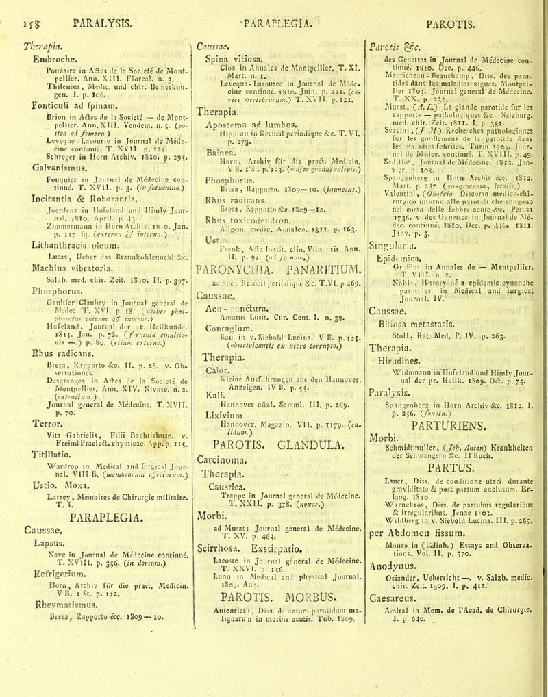 Therapla. Embrocbe. Poiizaire in Acles de !a Societe de Mont- pellier. Ann. XIII. Fiorea!. n. 3. Tliileniiis, Medic. unJ chir. Bemerkun- gen. I. p. I06. Fonticuli ad fpinam. Brion in Aftes tle !a Societe — de Mont- pellier. Ann.XIil. Vendem. 11.5. {fo- stea ttd fcinorci ) Leveqiie - Lasoiir c in Joiirnal i!e Me'de- cine continue. T. XVII. p. Sclueger in Horn Arciiiv. i8lo. p, 19^. Galvanismus. Fouquier in Joiirnsl de Mcilecine eon- tinue. T. XVU. p. 3, {mfatunnna.') Incitantia & Roborantia. Joerdens in HiifelvnJ uiul Hirnly Jour- iKil. jSro. April. p. 45. Ziinniermann in Horii Archii'. is io. Jan. p. 117. fq. (externa £5' intcrna.^ Lithanthraci.s oleum. Lucas, Ueiier das Braunl^olilenoehl &c. Machina vibratoria. Sakb. med. chir. Zeit, 18 lo. II. p. 397. Phosphorus. Gaultier Claubry in Joumal general de Mcdec. T. XVI. p i§ {aeihci- phns- ■pboratiii interjie cff intcrnc) Hufeland, Journal dtr i r. Heiliiunde, 18II. Jan. p. 7S. (^fyinula emnlsio. nis —»■.) p. 8©. Qetiatn externe.) Rhus radicans. Brera, R^pporto &c. II. p. 28. v. Ob- servationes. Desgranyes in Aftes de la Soclete de AJootpellier, Ann. XIV. Nivose. n. 2. (extraHum.) Journal gw'neral de Me'decine. T. XVII, p. 70, Terror. Vita Gabrielis, Filii Eaclitishiiae. V. Freind Praeledl. chymicae. App. p. 115. Titillatio. Wardrop in Medica! and furt;icnl Jour- nal. VITI B, (membyoruin (iffcaoru»!.^ Ustio. Moxa. Larrey, Memoires de Chirurgie railitaire. T. I, PARAPLEGiA. Caussae, Lapsus. Nave in Journal de Medecine continue, T. XViH, p. 356. (in dorsum.) Refrigeriam. Honi, Archiv fiir die praft, Mediciu. V B, 5 St. p, i2J. Rhevmatismus. Sfgraj, Sapporto &c. iSop — io. Causfae, Splna vitlosa, Clos in Annales de Montpellier, T, XI. Mart, n. i. Levefjue- Lasource in Journal de Mede- cine continiie. 1810. ,Juin. p, 421. (c«- ries vertebraruiii.) T. XVII, p. 121. Therapia. Apostema ad lumbos. Hipi> au ia Recueil periodique &fl, T. VI, p. S73. Bamea. Horn, Archiv fiir die. praft. Medicin. V B. iS-. p.'l23. (Hijorgradus ralorii.) j Phosphorus. j Biura, Rapporto. 1809—10. (inuncius.) Rhus radicans, Brera, Rapporto&c r8o9—lo. Rhus toxicodentiron. A:!gcm. medic, A.iualen. T8II. p. 163. Franlc, A.ila Tistit. c!in,Viin ■ sis Ann. II. p, 91. {ad fp nam.') P A R ON YCe! A. P A N A RITIU M, r6 ''iie : Ke^ucil periodique &c. T,VI. p 469. Caussae. Acu - r.nftura. Amatus Lnsit. Ciir. Cent. I. n. 38. Contagiam. Kau in v. Siebold Lucina. V B. p.iaS. (obstetricantis ex uiero corrupto.) Therapia. Calor. Rleine Ausfiihningen aus den Hannover. Anzeigen. IV B. p. 55. Ka!i, Hannover jiiizl. Samml. III, p, 269, Lixivium Hannover. Magazin. VII. p. I179. (ca- lidum.^ PAROTIS. GLANDULA. Carcinoma. Therapia. Caustica. Trappe in Journal general de Medecine. T. XXII. p. 378. (noxao.)i Morbi. adMurat: Journal general de Me'decine. T, XV. p 464. Scirrhosa. Exstirpatio. LacoUe in Jojrnal grneral de Medecine. T. XXVT. p 1^6. Lunn in Me.lical and physical Journal. l8oy. Au;;. PAROTIS. MORBUS. Autenrietii, Diss. de natur i p ;rotidiini ma- ligijaru.ii ia morbis acutis. Tub. iSor», •Qtis '^C. des Genettes in Journal de Medecine con- tinue. 1-810. Dec. p. 446. M.5uricheau-Beauchamp, Diss, des paro- ti.Ies dans !es nialadies aigues, Montpel- lier iRg;. Journal general de Me'decine. T. XX, p 232, Murat, (A.L.) La glanJe parotide fur les rapports — patholo ; qes &c Salzhurg. med, chir. Zeit. 1811, I, p. 381. Scavini ,(7 .11) Roche ches patholo^^iques fur les gonflemens de la parociiie A?.ns les miliili .'S febriies. Turin Tgos, J'-'Ur- n?.\ lic Mcilec. continue. T. XVill, p 49. Sediilor, Jdurnal de Medecine. i8i2. Jm- vier. p. 1015. Spaoijenbersi in H.irn Archiv &o. 1812. M^rt, p. ; !■ (zaHs;yaenosa, let:ili<.) Valentini, (0;;fl///o Discorso medico-chl- rurL'ico intarno alle parot.iii che ven'..;ono nel corso delle febbri acute &c, Perusa 1736. V lies Genettes in Joui nal de Me- dec. continue. 1810, Dec. p. 446. 181I, Janv. p. 3, Singularia. Epidfinica, Gr^ fl^ ' in Annales de — Mentpellier, T. VIII. n r, Nobl-, History oF a epidemie cynanohe par;iti(le.! in Medical and furgicaj. Journal, IV. Caussae. Bi'iosa metastasis. Stoll, Rat. Med. P. IV. p. 263. Therapia. Hirudines. Widnmann in^HuFeland und Himly Jour- nal der pr. Heilk. 1809. Oft. p, 75. Paralysis. Spangenber? in Horn Archiv &c, 18IS. I, p. 256. (fmiita.) PARTURiENS. Morbi. Schmidtmiiller, (Joh. Anton) Krankheiten der Sehwangern &c. II Buch. PARTUS. Lauer, Diss. de conditione uteri durante graviditate & post partum exclusum. Er- laiig. 1810. Warneliiros, Diss. de partubus regularibus & irregularibus. Jenae 1-05. Wildberg in v. Siebold Lucina, III. p. sfij. per Abdomen fissum. Monro iu Ci^dinb.) Essays and Observa- tions. Vol, II, p, 370. .'\nodynus. Osiander, Uebersicht—, v, Salzb. iuedic. chir. Zeit, 1^09, I, p. 412. Caesareus. Amiral in Mera. de rAcad, de Chirurgie. I. p. 640,