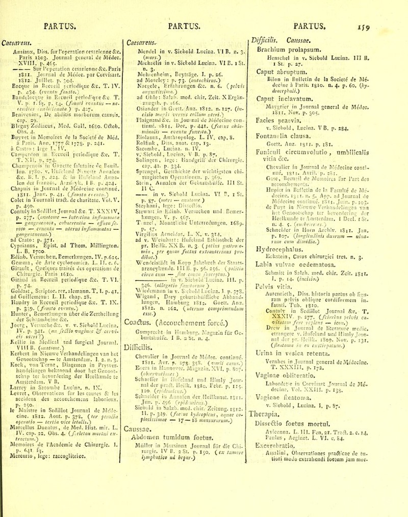 Caesareus. Ansiaiix, Difs. fiir roper^tion cefisricnneiS:c. Paris 1LC3. Jounial gcntral ile Medec. xvin. p. 465. — Siir rcperation cesarienne &c. Paris 1811. Joia-nai de Menec. par Corvisart. 1812. Jiullet. p. 3o4- Bacqiie in Keciieil ; criodique iS;c. T. IV. p. ^34. {evcntn fausto.) Eaiidtlocqiie in Rtciieil pcr!od'qi:e iS.c T. V. ]) r.fq. p. 54. {fausii cviutus — hc- (eisilus I on liricnata'y p. 4:17, Beiiivcniiis, Dc abditis morborum caiissis, cap. 29- Blfgny Zodiacus, Med, Gall. 16S0. Oftob. Ofas. 4. Buyvet in Memoires de la Societc de Me'd, a Paris. Ann, 1777 & I78- P- 24i- a Castro : lege L. 1 V. Csmpcrdon ni F.ccueil pericdiqiie <S:c. T. T. Xli. p. =74. Champeiiois' in Gazelte falutaire de Boiiil- lon. 1780. V. Huftlnnd I^uic^te Ai!r,aleii &c. B. T. p. 424. & in Hurelaiid Aiina- len der franzos. Aizn.yki I B. p. 424. Chapuis in Jcurnal de Medccinc continue. Igll. Janv. p. 4i. (favsto ei tiil-,1.') Colet in Tournaii traft. de charitale. Vo!. V. p. 4<;o. Contuly inSedillot Jouinal &c, T. XXXIV, p, 277. Qanatoiite — iiitestina infummaia gangynenosa, cohaerentia — effusafc- roso — cruunta— iiterus infainmatus — gangyaenosus.') ad Crato: p. 371. Cyprianus, Epist. ad Thom. Millingtcn. L. B. 1700. Ediub. Vtrsutheu, Eenierkungen. IV. p.6:(;. Gcmma, de Ar!e cyclonomica. L. II.c.6. Girault , Q_uelqucs traite's des operations de Chiruigie. Paris 1610. Giraud in Recueil periodique &c. T. VI. p. 74. Goldast, Soriptor. rer.alemann. T. I. p. 41. ad Guillemeaii: L. II. chap. 28. Haudry in Rccueil periodique &c, T. IX. P- 359- (f<'!!sto evtnlH.) Hunter, Bemerkungen iiber dieZertheilung der Scbnainhein.e &c. Joerg, Vevsuchc&c. v. v. Siehoid Liicina. IV, p. 341, fcciio -vaginrc ^ff cirvi- cis iitcri ?) Kellie in Mcdical jnd furgical Journnl. Vlll B. (anatome.) Kerbert in Nieiiwc Verhandelingen van htt Genootschap — te Amsterdani, I. 2. n, 3. Kock, voaTerne, Diagemen in Prysver- handelineen bekroond door het Genoot- sch^p ter bevoniering der Ileelkunde te AmsterdaiTi, V B. Larrey in Sacombe Liicim. n, IX. Levret, Observaticns fiir les causes & les accidens des accouchcmens laborieux. p. :(;o. le Maistre in Sedillot Journal de Mcde- cine. 1812. Aout. p. 378. (ler feracla opcratio — tcrtia vice letalis.) MarccUus Donatus, de Med. Hist. mir. L. IV. cap. 22. Gbs. 4. (felelOH iiioytvj ex- tractuvi.') Memoires de TAcademie de Chiriirgie. I. p. 641 fq. Mercurio , lege; raccosHtace. j Caesareus.- Mtndel in v, Siebold Lucina. VI B. n. 3. (7iiors.') Michaelis in v. Sietold Liicina. VI B. 1 St. n. 3. Mohicnheim, Bcytrhge. I. p. 26. ad Moseley : p. 73. (antochirus.') Naegele, Erfahrungen &c. n. 6. (pclvis angnstissiina.') ad Ohle: Sa!zii. med. ciiir. Zcit. X Ergiin- ziiugsb, p. 166. Osiander in Gictt. Anz. i8i2. n. 127, (in- cisio lnu7is vcrsp.S ccllunt utcri.) Flaignand &c. in Jouinal de i\icdecine con ■ tiniie. i8u. Dec, p. 441. (fceius abuu- fninalis — eventu fnnesto.') Eiolantis, Anthio[)cIog. L, IV. cnp. 8. Rolfink , Diss. anat, cap. 13, Sacombe, Lucina. n. IV, V. Sieliold, Lticina. V B. p. 87. Solingen, lege : KaiidgriiV der Chirurgie. cap. 42. p. 334- Sprenge!, Geschichte der wichtig.stcn ciii- nirgischen Opeiatioiien. p. 369. Sttin, Annalen der Geburtsl-;iilfe. III St. 11 C. in V. Siehold Luci/ia. VI P. i St, p. ^7. (iiiors — analonie ) Stej liani, lege: Disseftio. Stewan in Eriinb. Versuchen iiiul Bcmer- kungen. V, p. 567. T.nzel, MonatliChe Untcrredungen. 1689. p. 57. Virgilius Aeneidos. L, X. v. 314. ad V, Weiiihait: Hufeland Eibiiothck der pr. lleilk. XX B, n. 3, ( fotius gastro 0- ifiia , fer quam fvetus extrauterinus fro- dibat.') Wenf'els[;idt in Kopp Jalirhiich der St.iats- arzneyitiinde. III B. p. 96, 256. (politia circu eunt — Jine causa fusceptus.) in V. Siebold'Lucina, 111, p. 346. (allegfitio faustorum ) \Viedemann in v. S.chohl I.iicina. 1. p. 378. Wigand, Drey geburtshiiifuche Abha'!id- lungcn. Hauiburg 1S12. Goett. Anz. 1812. n, i6s. (uterum compriniendum cssc.) Coadus. (Accouchement force.) Gi)mprecht in Krimburg. Tuagazin fiir Gc- burtshulfe. 1 B. 3 St. n. 4. DifficiJis. Chevalier in Journal de Me'dec. continiie. iSii. Avr. p. 278. 3c,S. (varii casiis.') Evers in Hrinnover. Magasin.XVI, p. 807. (observatior.es ) Schaetfer in Ilufeland und Flimly Jom-- nal der praft. Heiik. 1310, Febr. p. 115. i:o (ej^idemicus,^ Schneider iu Annalen der HeiHui.Tst, isn. _Jnn. p. 496 (epid nticHS.) Siebuld in Salzb. med. cliir, Zeitung. igis. II. p. 349, (foeus lyjyopicus, aqucte co. piosissimae — 17—13 ii:ensun>rum.) Caussae. Abdoffien tumidum foetus. Miiller in Miirsinna Journal fiir die Chi- ruvgie, IV B. 2 St. p. 150. (^cx tumore Ijmphcitieo ud hcpar-) DifficHis, Cattssae. Brachium prolapsum. Henschel in v. Siebold Lucina, III B, I St. p. 27. Caput abrupLum. Bilon in BuUetin de la Societe de Me» decine a Paris, igio, n. 4. p. 60. (hy.. droccpbali.) Caput iriclavatum. Maygrier in Journal general de Me'decr. 1811. Nov. p, 305. Facies praevia. v. Siebold, Lucina, V B. p. 284. Fontanelia clausa. Goett. Anz. igir. p. 181. Funiculi circumvolutio, umbilicalis vitia &c. Chcvalier in Joiirnal de MeJecine conti- niie, ig! (. Avri!. p. igi. Gasc, Recneil de ivlemcir;s fur i'art dcs accoucbenients. Hupicr in Biilktin de b. Faculte de Me'- decine. n. 5.^ App. nd Journal <le Medecine contiiiuc. i8ri. Juin, p. 103. de Puyt in IMicuwe Verlianuesingen vaii hct Genootschap ter bevordering der Heelkunde te Amsterdam. I DeeL iSt. n. 4- (encheire es.) Schneiiler in Horn Arclilv. iSii. Jan, p. 107. (longitu.Unis duarum — uliia- rui/t cuni dimidia.) H^^drocephaius. Eckstein, Casus chirurgici tres, n. 3. Labia vulvae oederoatosa. Schmitt in Salzb. med. chir. Zcit. igii. I. p. 14. (incisio.) Peivis vitia. Autenricth, Diss. historia partus ob Fyiu ram peivi.s oblique cordiformein iii. fausti, Tub. 1810. Contuiy in Sedillot Journal &c. T, XXXIV. p, 277. (fcirrhns pelvis ca- vitatcin fcrc rcplens — icon.) Drew in Jonrnal de literature me.iic. etrangei-e v. Hufeland und Himly J.-tur. nal dcr pr. flcilk. 1809, Nov. p.^i^i. (fteatoma i>: ea exstirpaium.) Urina in vesica retenta. Vernhes in Journal general deMe'Jecine. T. XXXIII. p. 172. Vaglnae obliteratio. Lal-iordct^e in Corvisart Jnurnal de Me- deciiip. Vol. XXliJ. p, I3§, Viginae fteatorina, V. Siebold , Liicina. I. p, 87. Therapia. Disseftio foetus mortuT. Avicenna. L. IIL Fen. 2?. Tracl. 2, c. 14, Pauius , Aeginet. L. VI, c. 84, Excerebratio. Assalini, Ohservationes pradicae de iu- tiori Biodo extraheiuU fostum jam nior-