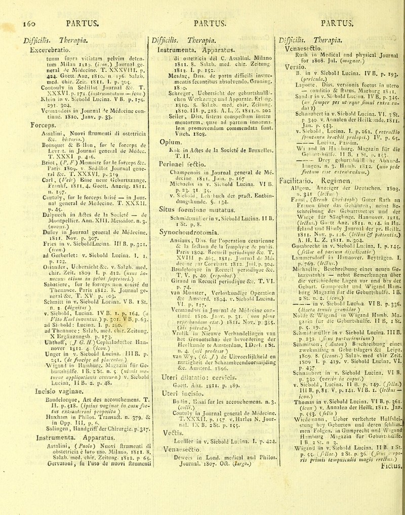 Difjidlis. Thernpia. Excerebratio. tiiiim fupn vitiatarn pelvim deten- tiim Mil.in iKio- (/ !!.) Joiirnal ge- neral ''e Mcdecine. T. XXXV 1!I. p. 424. Goett. Anz. 1810. n. 176. Salzb. med. chir. Zeit. 1811. 1. p. 505. Coiitouly in Sediiloc Journal &c. T. XXX.VI.p. 171. {instrumentum —icnn.') Klein in v. S;et>old Liicina. V B. p. 176. 291. 304. Vermandois in Journal -^e Medicine con- tinue. 1810, Janv. p. 33. Forceps. Assalitii, Nuovi ftriimenti di ostetricia &C. histana.') Bonsquet & B llon, fur !e Forccps de Levr t. in Journai geneinl de Medec. T. XXXI p.4!6. Briot, {P.F) Menioire fur ie Forceps &c. Paris 1801;. V. Sedillot Joiirnal gene- ral &c. T. XXXVl. p. 319 Carl, {Veii^ Eine neue (ieburtszange. Fr.iniiF. 1811.4. Goett. Anzeig. iSri. n. 197. Coutuiy, fur le forceps brise — in Jour- nal general de Medecine. T. XXX11. p. 45- . Daipuecli in Adtes de la Societe — de Moiitpellier. Ann. XIU. Messidor. n. 3. Dufuy in Journal general de JVledeciiie. 1811. Nov. p. 307. Fries in v. SieboldLucina. II! B. p. 3:1. (^icon.) ad Gutberlet: v. Siebold Lucina. I. i. p. 122. OsinnJer, Uebersicht &c. v. Salzb. ined. thir. Zeit. 1809 I. p. 4i3. {iisus in- nocum etiant in felvi /upenori.) Sabatiere, fur le forceps non croise du Thenance. Paris 1812. 8. Journa! ge- neral &c. T. XV, p. 103. Schmitt in v. Sieboid Lucina. V B. i St, n, 2. (dignitus ) V. Siebold,' Lucina. IV B. i. p. 164. (« Vito Karl inventus.) ■^.'^oi. VB,p.63. ad Si--bold: Lucina. I. p. 260. ad Thenance : Salzb. med. chir. Zeitung, X Erg;inzuno-sb. p. 173. UhthofF, (/ G. iy.)CepiKiloduflor Han- nover igiJ. 4. Qicon.) Unger in v. Siebold Lucina. IIIB. p. 2^1. (rfe fvrcipe ad flaccntas.) ^^'igand in Hainbur^. W.i;.;azin fiir Ge- burcshiilfe. I B. 2 St. n. 5. (^ni.nis ma- turue applicaticinis censura.) v. Siebold Lucina. II B. 3. p. 48. IbcIsio V3ginae. Baudelocque, Art des accoucheniens. T. IL p. 518. {ipsius vaginae in casufoe- tus extrautcrini fropositu ) Huxham in Philos. Transaft. n. 379. & in Opp. ni. p. 6. SoHugen, Ilandgriff der Chirurgie. p.Si^. Instrumenta. Apparatus. Assalini, (Faolo) Nucvi ftrumenti di obstetricia e lero uso. Milaiio. 18 ii. 8. Salzb. med. chir. Zeitun^;:. 1813. p 65. Gervasoni, fu Puso de nuuvi ftriimenti Diffidlis. Therapia. | Instrumenta. Apparatas. di ostetricia del C. Assalini. Milano 1811. 8. Salzb. med. chir. Zeitung 1812. I. p. 15:. Mesdag, Diss. de partu difficili instrii- mentis fetantibus absolvendo. Groning. 18 >o. Schreger, Uebersioht der geburtshulfl'- chen \Verkzeu,'e uiid Apparate. Erl njj. I8I0. 8- Salzb. med. chir. Zeitung. 1810. lll. p. 218. A. L. Z. iSii.n. 203 Seiler, Diss. fi>.tens conspeil^um instru mentorum, qu.ie ad partum innorma- lem promoveiulum commendata funt. Viieb. 1808. Opium. Kok in Aftes de la Socicte dc Bruxelles. T. n. Perinaei feftio. Champenois in Journal general de Me- decine 1811. Jum. p. 167 Micliaelis in v. Sicr.old Lucina. VI B. P- 23- 51 35. V. S;ebold, Lfh'buch der praft. Entbin- dungskunde. §. 134. Situs foeminae nuitatus. Schmidtmiil^er in v.Siebold Lucina. II B. I St. p. 8. Sy nochoudrotomia. Ansiaux, Diss. fur roperation cesarienne & la feclion de la fympliy^e ^le pn'us. Paris 1804. Recuri! periodiriue &c. T. XVIII p. 465. Igii. J iurnal do Me- dec:ne rar Corvisart. 1812. Jull. p. 304. Baudelocque in Recueil periodirjue &c. T. V. p. 40. (rep/nlmt.) Giraud in Recueil periodique &e. T. VI. P. 74. van Monster, Verloskundige Operatien &c Amsterd. 1804. v. Siebold Lucina. VI p. 117. Verninndois in JoU' na! de .Medecine coii- tinue. 1810. Ja.iv. p. 31. ( non pl'ne yepr-jbaniiam esse.) iSlI. Nov. p 3^5. (hii patrnta.) Vrolik iii Nieuwe Verhandelingen van het Genootschap der btvordering der Heeikuade te Amsterdam, IDdi-l. i St. n. 4. (?;/7 prodesse ) vanWy, (G. J.) de Uitvoerlijkheid en nuttigheit der Schaambeendoorsnijding &c. Ann:terd. 1806. Uteri dilatatio: cervicis. Goett. Anz. igli. p. 189. Uteri isicisio. Bo lin , E>sai fur les accouohemens. n. 3. (cuUi.) Coutuiy in Journal general de Medecine. T, XXXII. p. 157 v.Harles N. Jour- nal. 5X B. 3 St. p. 155. Veftis. Loeffler in v. Siebold Lucina. I. p. 424. i Venaeseft'o Dcvvees in Lond. medical anil Philos. Jourtial. 1807. Oft. {lirgc(>) ryffidlis. Therapia. Vcnaeseftio. Ruih in Medical and physical Joumal for i8o8. Jul. (mugnae.) Versio. B. in V. SiebolJ Lucina. IV B, p. 193. (pericula,) Laporte, Diss. versionis foetus in utero — conditio & ftatus. Marburg 18 ir, Sand.r in v. Si-bold Luciia. IV B. p. 345. (a t femper pes ut rquc Jimul extra en- du i ?) Schn nihert in v. Siebold Lucina. VI. 3 St. p. 340. V. Annalen der Hcilk.mde. 1811. Jan. p. 543- V. Siebolii, Lucina. I. p. 262. (retraclio fpnntunea brachii prolcipsi.) IV. p. Luci'ia. Pas^im, \Vi and in Ha bnrg. Magazin fiir die Ge 'irt-hiilfc. 11 B, I St. 0. n;3. — Drey geburtshiiifl ,;he ■'Vbh.ipd- iMnjren. n. 3. Hi'ijb. iSi3. (uno pede foetum cue e Ktra^enduin.'^ Facilitaiio. Regimen. Albcjem. Anzeiger der Deutschen. 1803. n. 341 (LeHu: ) Fj'.i,st, (Bernh i'hri<toph) Guter Rath aii Fr ueii iiber ilas Gebiihren, nenst Be- schreihung des Gcburrsnet-es und der Wie'.;e fiir Sauglmge, Han'7ovef. I8H. (leclus.) Go tt Anz, 1811. n. 14. in Hii- feland und Huiily Journal der pr. Hiilk. 1811. Nov. p. 1.6. (le^lus tff piitientia.') A. H. L, Z, 1811. n. 304. Gumbreoht in v, Siebol l Lurina. I. p. 14;. (feUae ai parium dijudicatio^ Liinmcrsdorf in H;innouer. Beytnigen. L p. 769. (leShii.) Mirhaelis, Beschreihung eines neuen Ge- burtsstuhls — nebst Bemerkungen iiber die verschiedene Lagen vor und b;v der Geburt. Gauiprecht und Wigand H.im- burg Magazin fiir die Geburtshulfe. I B. S St. n. 2. {ico'i.) in V. SieboM Luciua. VI B. p. 336. (diaeta tenuis gravidae ) Noide & Wigand in Wigand Hamb. Ma.- ga/.i!i fiir die Geburtshiilfe. II B. i St. p. 5. 19- Schmi.t miiller in v Siebold Lucina. IIIB, p. 333. \ Jitus puytui-iewium.) Schmifson , ( >4«ito;0 Bt-schreibung eines zwekmiifsig n Gebu tslagers &c Leipz. 1809. 8. (icones.') Salzt». med. shir Zeit. 1S09 I. p. 419. V. Siehold Lucina. VI. P- 437- Schnaiibert in v. Srebold Lucina. VI B. p. 340 (venio in capsit.) V. Siebold, Lucina. II B. p. 149- (fella.) 111 B. p.Si. V. p. 141. VI B. I. (leSdts-^ icon.) Thomas in v.Siebold Lucina. VI 8.^.361. (icon ) v. Annalen der Heilk. iSti. Jan. p. '>;3. {. felln ) Wiede iiann, Ueber verkehrte Hiilfslei- stung bey Geburten und deren fciilim- men Folgen. in Gumprecht und Wigand Himhurg Mit.;azin fiir Geburt^hiilfe. I B. 2 St. n 3. Wigand in v. Siebold Lucina. II B. i St. p. 55. ifllae.) 2 St. p. 36. 0*/« ypO' ris primis tempusculis Mngis erecius.)