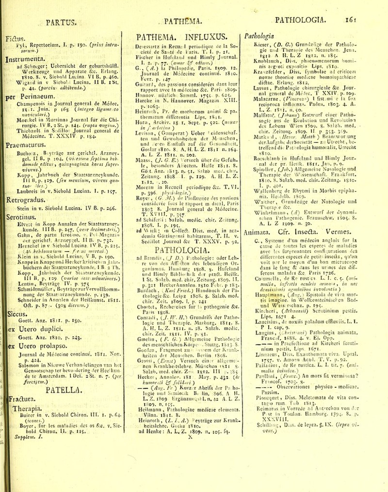 Fidns. Vyl, Repertoriiim. I. p. 190. (prius intru- soruni.) Instrumenta. ari Sclirtger: Uebersicht der gebiirtslnilfl. Werkzeuge inut Apparate &c. Erlang. 18to. 8. V. SieboUt LiiLina VI B. p.460. Wigar.d in v Siebol ' Lueina. II B. ibt. p. 41. (farciu' adhibetula.^ per Perinaeutn. Champenois in Journal general de Medec. Igil. Juin. p if§ (integro ligaine/to naviculari.) Moeekel in vlursinna Jdurnal fiir die Chi- rurgie. IV B, 2 St. p j4i. (rupta vnginu.^ ThiebauU in S dillo Journal general de Medecine. T. XXXIV p. 184« Praematurus. Buciio.z, B. ytriige zur gerichtl. Arzney- geh II B. p 104, (-vi, estir.a feptima heh- domiide editus t quinquaginta horas fuper- vivens.) Kopp, Jahrlnich der Sfaatsarzneykunde. II i B. p. 129. (fex inensiuni, vivens qua- tuo' '■its.') Laubreis in v. Siebold Lucina. I. p. i^y. Retrogradus. Stein in v. Siebold Lucina. IV B. p. 2^6. Serotinus. Elveit in Kopp Annalen der Staatsarzney- kunde. IIIB. p. 2^7. Qvere deciinestris,^ Galui, de partu ferotnio. Pvi Magazin .itr gerichtl. Arzney;el. II B. p. 733. Hei';SChel in V Siebold Lucina IVB. p. 215. ! 4C. heb.lomaxunt — f e us nicrtui ) Klein in v. Siehohl Lucinn. V B, p. 190. Kiiape in Knape und Hecker kritisclv n Jahr- biichern der StaatsarzneykunJe. I B, 2 Th. Kopp, Jahrbuch der btaatsarzneykunJe. III B. p. 139 Qvariae Uete: winationes.) Leutin, Beytriige IV. p. 57^ Schmidtmiilier, BeytragexiirVervoUkomm- nung der Staat-arzneykunde. p. 139. Schneider in Annnlen der Heilkunst. l8ii. 0(il. p. 87 . (305i dierum.) Siccus. Goett. Anz. iSir. p. igo. ex Utero duplici. Goett. Anz. 1810, p. 243. ex Ucero prolapso. Journal de Meilecine continue. 18I1. Nov. p. 424. Salsmon in Nituwe Verhan lelingen van hct Geniiotscbap ter bevoidering .fer Hee'kun de te Amstcrdam. 1 Del. 3 St. n. 7. {pcr forcifew.) PATELLA. Fradura. Therapia. Buirer in v. Siebold Chiron. III. I. p. 64. (^icones.) Boyer, fur les maladics des os &c. v, Sie- bold Chirou. H. p. iij, Sufiplein. I. PATHEMA. INFLUXUS. De^esSiUtz in Recu.- 1 periodique ile la So- ciete de Saute de 1 aris. T. I. p. zf. Fischer in HuFcla.nd und Himly Jnurnal. I. 2. p. 77. {atnor zif odium.) G., QA.) la PhiloDedie. Paris. I809. 12. Journal de Mjdecine coutiniie. 1810. {•'cvr. p. 147 Guitar.l, des passioRs considere'es dans ieur rapport avec la me'lecine &c. Pari- 1809. Hinnov. niizlich. Samml. 175V P- 62?. Harcke in IN. Hannaver. Magazm XIIL p. 1063. Heinriiih, Pr. de morborum animi & pa- thematum difFerentia Lips. 18 il. Horn, Archiv. ig r. bept. p. 5ss- (jioxay in f arUuina ) Levison , ( Guniperzt ) Ueber ' eiiienschaf- teii iind Gewuhr.heitcn dtr M ii;chen, und .e'eii EmPiufs auf die G.;siuidl:i.it. Goshr 18ro. 8. A. H. L. Z. 18ii n. 164. A. L Z. 1811. n. 202. Maass, (J. G. E.) ' ersuch iiiier die Geftih- le, besonders Anecteu. Halle 18 ii. 8. Go t. Anz. 1813. n. 51. Salzb mei!. ch:r. Zeitung. 1808 1. p, 129. A. H. L. Z. IyI3, . 20. Moreau in Recueil periodiijHe &c. T, VL p. 396- phyiii logia.) Roye: , (G. Al.) dc Pir.fiuence des psssions considcree iuus ie rajiport m dical, Paris l8o3 8. Jtiurnal general de Medecine. T. xyni. p. 3^7 ad ScliiferM : balzb. medic. chir. Z.-itung. 1808. I. p. 195. ad \\ ick: in Colleft. Diss. mcd. in aca- demia G6itinp-!=nsi hahitaruni. T. H. v. Seiliilot Journal &c T. XXXV, p. 92, F.4TH0L0G1A. ad Branriis , (/P .thoiogie: oder Leh- re von den AfF ftcn des lebendieen Or- ganismiis. Hainburg 1808. %. HuFeland und Himly Bihli.i h^ k d.r praft. Heilk. 1 St. S ilzb. med. chir. Zeitung. 1809. ^^- p.321 HeckerAnnaleu. igio Fibi. p 183. Bufdach, y KarL Fried.) Haiidoiich der Pa- thologie&c. Leipz 1808. 8- Saizb. med. chir. Zcit, 1809. J, p. 241 Chortct, Reihe^ches fur l i pathogenie &e. Pans igoS. Conra.li, (/. IV. H.) Grundrifs der Patho logie und Thcrapie. Marhurg. 1811. 8 A. H. L, Z. i§ii. n, 28. Salzb. medic chir. Zeit. IV. p. gi. Gmelm, ( F. G.) Allgemeiiie Patho!o'.;ie des menschlichenK.6ipe' .Stuitg, 1S13 S Goedeu, Fragment zu ■ v'--em der Krank- heiteii dtr Men^chen. Berlin r8o8. Grossi , (Ermt) Versuch ein r all^eme - nen Krankheitslehre. Mtinchen isii S- Salzb, med. cWr. Z-- Igis. II! . .'iS^ Hecker, Annalep. i8i May. p. 431 {de kuinorrdi zff folid.iri ) Q/lng. Fr ) Kurz r Abrifs der P;i ho- logie und ScniioLik B, lin, 806. A H. L. Z. 1809 lirganzui;.,^H. n, 43 A.L Z. 1809. n. lii. Hcilmann , P.ithologiae medicae elementa. Vilna. 18 II. 8. Heinroth , (Z. /. A.) 'eytrage zur Krank. heitslehre. Gotha 1810. ad Henke : A. L. Z. 180P. n. io>. fq. X Pathologia K.ieser, (D. G.) Grundz''ige der Patholo- gie und Tlier.ijiie des Menschen. Jem. ISI3 A H. L. Z I8I3, n. 185. K.noblauch, Di^s, ph.ienomennrum homi- nis ai'^ioti expositio Lips. {8io. Kra izfelder, Diss. fymbolae ad criticeni novae theoriae med.cae homoiopathicae diftae. Erlang. i8i3. Lassus, Pathologie ehirurgicale &c Jour- nal gentral dc MJ lec. T XXIV. p. 109. Malacarne, (Fincenz-'') I fist.mi e la foa reciproca inflntnzH, Padua, 1803. 4. A. L. Z. 18' I. II. so. Malfatti;, {Jnhann') Eiitwarf einer Patho- sogie aus de Evolution und Revi)'utio-i dcs Lehens ''iVien 1809, 8. Salzb. med. - chir. Zeitung. 1809- H p 353. 319. IVlarkid, \Heinr. Matth) Beanr.wor ung derAufgaht derSocietiit — z.! Utiecbt, be- treffenJ di.. P.it ;ologia humoialis, Urrecht \%\o. Roeschlanb in Hufehuil und Himly Jour- nal d^r pr. Fleiik. i8ii. Jan, n. 9- Spindler, (Joh.) Allgemeine Nosologie und Therapie der W.ssen-ichaft. Fra.ikfurt. i8io. 8. Salzb. med. chir, Zcitung. isio. I. p. 401, Wallenberg de Rhytmi in Morbis epipha- nia. He:J';lb. 1809. Waither, Grundziige der Nosologie uiid Therap e &c. Winkeimann , (.4) Entwurf der dynami- s..lien Pathogeuie. Braunschw. 1805. 8. A. L Z I809. n. 30. Animaca. Cfr. Inseda. Vermes. C., Systeme d'un medecin anglois fur !a c.ruse de toutes les especcs de maladies avec Its fur|.reiiaiUes confi ;urations des ditferentes especes de petit. insecls, (ju'oa voit p'r le nioyui d'ini bon microscope dans le fang & .lans les urines des dif- ferens maladis &c Paris 1736, Coiunulla, de Re rust ci L. I. c. 5. {ani- mniia, infestis acitlcis arina-a, in nos densissimis agminihus invoUmtia ) Hauptmann, {Aug.) Epistola de vi-.'a mor- tis imagine. in Wolkensteiniscl en Bad- und Wass rschaz. p. rg;;. Kirihcri, {/Ithc.nasii) Scrutinium pestis. Lips. 1671 4- Lancisius, de noxiis paladum effluviis. L, I. P I. cap. 9. Laugius, {^hrist'ani) Pathologia animata, Franc if. 1^88. 4. v. E), Opp, _ in Praefeftione ad Kircheri icruti- nium pestis. Lips 1671. Linnaeus, Di'ss, iixaothemata viva. Upsai. 1757. v. Aiiio°n Acad. T, V. p.93. Palladiu5, de Re rustica. L. I. tit. 7. (ani- mulia inintica.) Paii.Uini, QFriiKc.) An mors fit vermi'iijsa? Frincof. 1703. 8- Observationes physico - medicac. Passim. Pioucquet, Diss. Meletcmata de vita con- ta^'o rum Ti.b 1813. Reimarns in Vorrede ail Anfeciiau voii d.r P st i'i Toulon. Hamburg. 179.;. 8. p, XXXVIII. S':hilliMg, D.ss. de lepra. §. IX. {lepra vi. vens.)