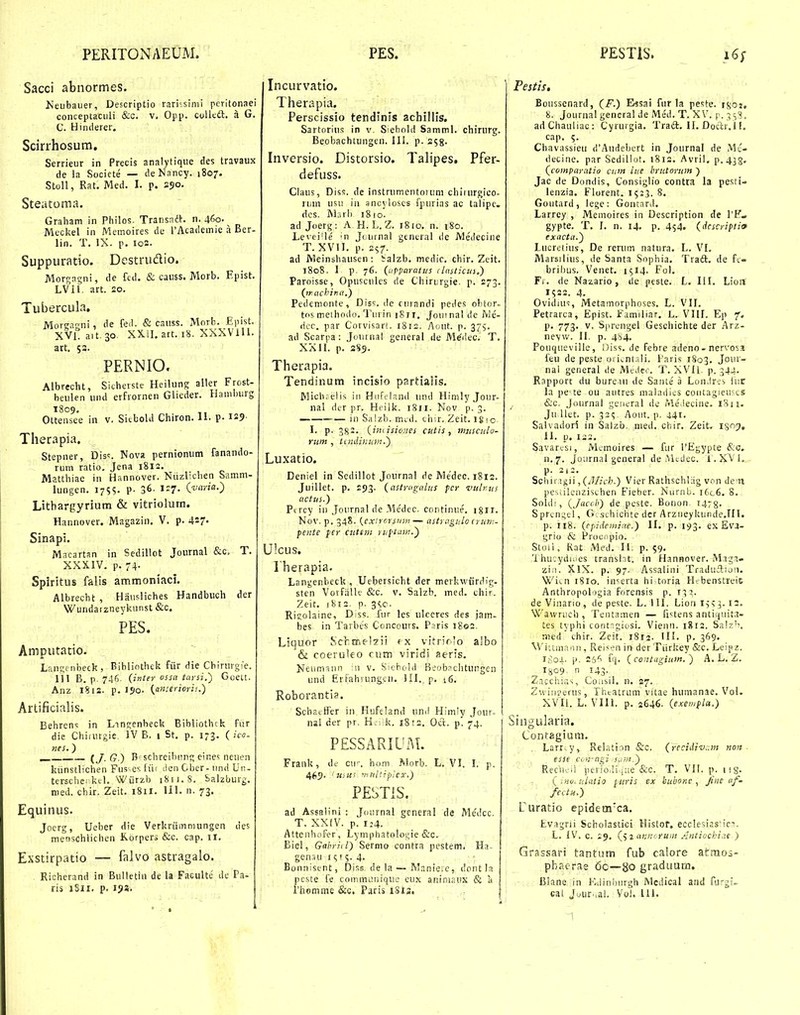 Sacci abnormes. Neiibauer, Descriptio rarissimi peritonaei coiiceptaciili (fec. v, Opp. colitdl. a G. C. Himlerer. Scirrhosum, Serrieur in Precis analytique des travaux de ia Socicte — deNancy. 1807. Stoll, Rat. Med. I. p. 250. Steatoma. Graham in Philos. Transnih n. 460. Mecliel in Memoires de rAcademie a Ber- lin. T. IX. p. io2. Suppuratio. Destrudio. Morgagni, de fed. (S; causs. Morb. Epist. LVIl, art. 20. Tubercula. Morearni, de fe.l. & canss. Morb. Epist. XVlt a, t. 30 XXil. art. 18. XXXViH. art. 53. PERNIO. Albrecht, Sicherste Heilung aller Frost- beulen und erfrornen Glieder. Hamburg 1809, Ottensee in v. Sitbold Chiron. II. p. i25- Therapia. Stepner, Dis:. Nova pernionum fanando- rum ratio, Jena 1812. Matthiae in Hannover. Niizlichen Samm- lungen. 1755. p. 36. 1^7- (^■«''««O Lithargyrium & vitriolurn. Hannover. Magazin. V. p. 427- Sinapi. Macartan in Sedillot Journal &c, T. XXXIV, p. 74. Spiritus falis ammoniaci. Albrecht , Hausliches Handbuch der Wundaizneykunst &c. PES. Amputatio. Lan^f nbeck, Bihlinthek fiir die Cbirurgie. 111 B, p. 746. (inter tarsi.') GoeLt. Anz 1812. p. i?o. {ansenoris.) Artificialis. Behrens in Lincenbeck Bibliothck fur die Chiiurgic, IV B. 1 St. p. 173, ( ico- nes. ) iJG) B'sclireihiint; eines neuen kiinstlichen Fus-esfiii cienOber-und Un- terschci kcl, Wiirzb 1811.8. Salzburg. nied. chir. Zeit. 1811. 111. n. 73. Equinus. Jocrg, Ueber die Verkriimmungen des menschlichen Korpers &c. cap. 11. Exstirpatio — falvo astragalo. Richerand in Bulletln de la Facultt; de Pa- ris iSii. p. 193. Incurvatio. Therapia. Perscissio tendinls achillis, Sartorius in v. Siebold Samml. chirurg. Beobachtungen. III. p. 253. Inversio. Distorsio. Talipes. Pfer- defuss. Claus, Diss. de instrumentoium chirurgico- riiin usu in ancjloscs fpurias ac talipc. dcs. Mrirb 1810. ad Joerg: A H.L.Z. 1810. n. 180. Levei'le 'n Jouinal gentral de Medeciue T. XVII. p. 257. ad Meinshausen : Salzb. medic. chir. Zeit. 1808, 1 p, 76. (upparntus clnsticus.) Paroisse, Opusculcs de Chiriirgie. p. 273. (tr-.uchina.) Pedcnionte, Diss. de furandi pedes obior- tos melbodo. Tiirin sSil. Jouinal de Me- dcc. par Corvisar!. 1812. Aout. p. 375. ad Scarpa: Journal general de M^dec. T. XXII. p. Therapia. Tendinum incisio partialls, Michj elis in Hufrland und Himly Jour- nal der pr. Heiik. 1811. Nov p. 3. — in Salzb. mid. tliir, Zeit. igio L p. 382, (imisiones cutis , miiscula- rum , itiuiinuin.) Luxatio. Deniel in Scdillot Journal de Medec. 1812. JuiUet. p. 193. (astriignlus fcr xiulrus actus.) Ptrcy iii Journal de Medec. continue. igii. Nov. p, 348. (exirorsutn— astragulo (ritn:- pente }er cuttiii ruf^tam.) Ulcus. Iherapia. Langenbeck , Uebersicht der merkwiirdig. sten Voifiille &c. v. Salzb. med. chir. Zeit. 1812. p. 3«,c. Rigolaine, Diss. fur les ulccres des jam- bes in Tarbes Concours. Paris 1802, Liquor Schffic-lzii ex viiriolo aibo & coeruleo cum viridi aeris. Neumsiin ni v. Sichold Beobnchtungen und Erfahrung-.n. lil. p. 16. Roborantia. Schaitfer in luifeland unil Himly Jour- nai der pr. H;i;k, 1812. Oct. p. 74. P£SSARIL'xM. Frank, dc cii'-. ho.m Morb. L. VI. I. p. 465. 'uyus triitltiplex,) PESTiS. ad Assalini : Journal gcneral de Me'dcc. T. XXIV. p. 124. Atteiihofer, Lymphatologie &c. Eiel, Gabriil) Sermo eontra pestem. Ha- gensu i^r;. 4. Bonnisent, Diss, de la — Maniere, dont la peste fe commtniirjue eux animaux & a l'homme &c. Paris 1S13. ,: Festis. Boussenard, (/.) Essai fur la pe>;te. i8oj, 8. Journal general de Med. T. XV. p, ^^S. adChauliac: Cyrurgia. Tradt. II. Doclr.lI. cap. Chavassieti crAudebcrt in Journal de Mc- decine. par Scdillot. 1812. Avril. p.438- (coinparatio cum ine brutorum ) Jac (le Dondis, Consiglio contra la pesti- lenzia. Florent, 1523. 8. Goutard, lege: Gontnrd. Larrey , Memoires in Description de TK» gypte. T. I. n. 14. p. 454. (Acscriftio exacta.) Lucretius, De rerum natura. L. VI, Marsilius, de Santa Sophia. Traft, de fi- brilnis, Venet. 1514. Fol. Fi . de Nazario, cle peste. L. I!I. Lioii 1522. 4. Ovidius, Metainorphoses. L. VII. Petrarca, Epist. Familiar. L. VIH, Ej) 7. p. 773. V. S|ircngel Geschichte der Arz- nevw. II. p. 4b4. Pouqueville, Diss. de febre adeno - nervosi feu de peste oii^ntsli. I'aris 1803. Jo''- nal general de MtJeo. T. XVII, p. 344. Rapport du bureiii de Sante a Lon.lres iiir la pcte ou autres maladics coiitagieu^cs &c. Journal gcneral dc iMe.iecine. 18n. Ju Uet. p. 32^. Aout. p. 441. Salvadori in Salzb, nied. chir. Zeit. IS7. 11. p. 122. Savart-si, Memoires — fur 1'Egypte &c. n.7. Jotirnal general de iMcdec. l.XVl,,. p. 2|2. Schir igii, (Jllich.) Vier Rathschlag von dcn pesulenzisthen Fieber. Nurnb. iGc6. 8. Soltli, (Jacch) de peste. Bonon 1478. Sprengel, G .schichte der Arziieykunde.TIl. p. 118. (cpidemiae.) II. p. 193. ex Ev3- grio & Procripio. Stoii, Kat Med. li, p. 59. 'lhu;ydiiies translnt. in Hannover. Magi- ziii. XlX. p. 97. -Assalini TraduAuii. Wiai 1810. in^erta hi toria Hfbenstreit Anthropologia forensis p. i^jj. de Vinario, de peste. L. 1II. Lion i^s 12. Wawruch , Tentamen — fi^^tens antiquitn- tes typhi contgiosi, Vienn. 1812. Saiz'!. med chir. Zeif. 1812- HI. p. 369. M iitmaon , Reisen in der Tiiritey &c. Leipz. i;;Oi. p. 26'i fcj. ( coiitiigium. ) A, L, Z. I809- n 143- Zacchias, Coiisil. n. 27. Zwiinierus, Thtatrum vitae humanae. Vol. XVII. L. VIII. p. 2646. (exewfla.) Singularia. Contagiuiii. . Larr.y, Relation &c. (recidiv:.m noit . esse coH-ngi :s.iin.) Reciieii periOiii.jue &c. T. VII. p. isg, ( inu, idaiio ^uris ex bubofic , Jine af- fectit.) Curatio epidem'ca. Evagni Scholastici Histor. ecclesiasi-ica, L. IV. c, 19. (^ i anncrum /iiitiochi.ie ■) Grassari tantum fub calore afcraoj- pbaorae 60—80 graduum. Blane in i'..linburgh Medical and Rirgi-