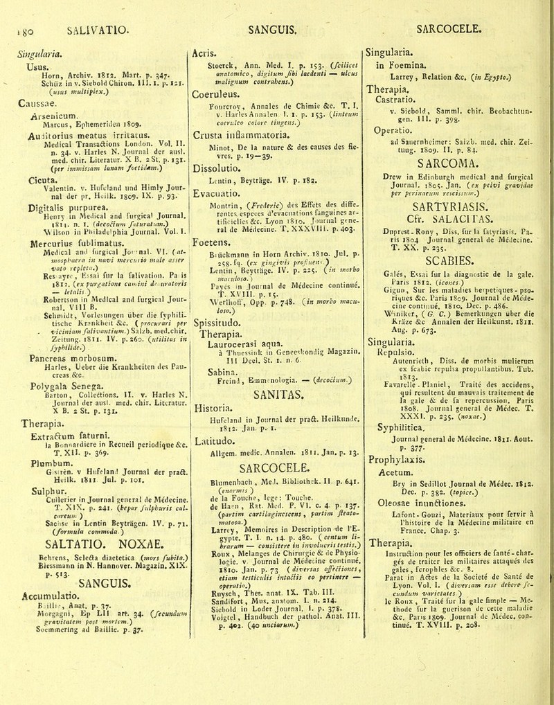 igo SALIVATIO. SANGUIS. SARCOCELE. Singularia. Usus. Horn, Archiv. 1812, Mart. p. 347. Schiiz in V. SieboldChiron. III. I. p. 121. (usus multiplex,) Caussae. Arsenicum. Marcus, Epliemeriden 1809. Au:iitorius meatus jrritatas. Medical Transsftions London. Vol. II. n. 34. V. Harles N. Journal der ausl. med. chir. Literatur. X B. 2 St. p. 131. {ftr immissam lanam /oetiiUnn.) Cicuta. Valentin. v. HuFtland iind Himly Jour- nal der pr. Hcilk. 1809. IX. p. 53. Digitalis purptirea. Henry in Medical and fiirgical Joiirnal. 18 n. n. I. {decoSium f.ituratuw.) W ilson in Philadelphia Journal. Vol. 1. Mercurius fublimatus. Medical and furgical Jormal. VI. (nt- mosfhuera in navi mercinio male asser j 'vato repleta.) Res ayre, Essai ftir la falivation. Pa is ! 1811. (ex furgatione camini lif. ttratoris — letalis) Robertson in Medical and furgical Jour- nal. VIII B. Sehmidt, Vorlesungen iiber die fyphili- tische Krsnlsheit &c. ( procurari per ficiniam falivantium.) Sa\/.b. med.chir. Zeitung. i8n. IV. p.260. Qutiiitus in ~ . : fyphilide.) Pancreas morbosum. Harles, Ueber ilie Krankheiten des Pau- creas &c. Polygala Senega. Barton, Coriedtions. II, v. Harles N. Joiirnal der ausi. med. c.hir. Literatur, X B, a St. p, 131. Therapia. Extraftum faturni. la Bonnardiere in Recueil periodique&c. T. XII. p. 369- Plumbum. G siren. v Hufeland Journal der pradl, Hcilk. 1811 Jul. p. lor, Sulphur. Ciillerier in Journal generai de Medecine. T. XIX. p. 241. (hepar fulfhuris cal- careuii: ) Sachsf in Lentin Beytragen. IV. p. 71. {formula commvda.) SALTATIO. NOXAE. Behrens, Selefta diaetetica {mors fubita.) Blessmann in N. Hannover. Magazin. XIX. p. S13. SANGUIS. Accutnulatio. E .illiAnat. p. ^7. Morgagni, Ep LII art. 34. (fecundian gravittttem post mortcm.) Soemmerlng ad Baiilie. p. 37. Acris. Stoerck, Ann. Med. I. p. 153. (fcilicet anatomico, digitum Jihi laedenti — ulcus malignum contrahens.) Coeruleus. Foiircroy, Annales de Chimie &c, T. I. v. Harles Annaien I. i. p. 153. (linteutn coeruleo colere tingens.') Crusta inflammatoria. Minot, De la nature & des causes des fie- vres, p. 19—39. Dissolutio. Lentin, Beytrage. IV. p. i8s. Evacuatio. Montrin, (Freieric) des EfFets des diffe- rentes especes d'evacuations fanguines ar- tificielles &c. Lyon i8io, Jouriial gene- ral de Medecine. T. XXXVIII. p. 403. Foetens. Biiickmann in Horn Archiv. 1810. Jul. p. 258. fq. (ex gingivis profinen<'.) Lentin, BeytrHge.' IV. p. 225, (in morbo mamloso.) Payes in Journal de Me'decine continue. T. XVlil. p. 15. Werlhoff, Opp. p. 748. (/« morbo macii- loso.) Spissitudo. Therapia. Laurocerasi aqua. a Thuessink in Geneeskondig Magazin. III Deel. St. i. n. 6. Sabina, Freind , Emmenologia. — (decochm.') SANITAS. Historia. HuFeland in Journal der pradi. Heilkimde. i8ii. Jan. p. I. Latitudo. AUgem. medic. Annalen. 1811. Jan. p. 13. SARCOCELE. Blumenbach , Med. Bibliothek. II. p. 641. (enormis ) de la Fouche, lege: Touclie. de Ha-n , Rat. Med. P. VI. c. 4- P- I37- (partim cartiLaginescens, partim jleate- matosa.) Larrey, Memoires in Description-de TE- gypte. T. I. n. 14. p. 480. (centum li- hrarum — censistere in involucris testis.) Roux , Melanges de Chirurgie & de Physio- loeie. v Journal de Medecine continue'. I810. Jan. p. 73 (diversas aje&iones, etiam testiculis intaHis eo ptrtinere — operutio.) Rnysch, Thes. anat. IX. Tab. IIL Sandifort, Mus. anatom. I. n. 214. Siebold in Loder Journal. \. p. 378. Voigtel, Handbuch der pathol. Anat. III. p. 4C2. (40 unciaruM.) Singularia. in Foemina. Larrey , Eelation &c. (/« Egypto.) Therapia. Castratio. V. Siebold, Samml. chir, Beobachtun- gen, III. p. 398. Operatio. ad Sauernheimer: Sali^b. med. chir, Zei- tuug. 1809. II. p. 84. SARCOMA. Drew in Edinburgh medica! and furgical Journal. 180?. Jan. (ex pelvi gravidae per periuaeum rescissinn.) SARTYRIASJS. Cfr. SALACITAS. Duprest-Rony , Diss. fur la fatyriasis. Pa- ris 1804 Journal gcneral de Medecine. T. XX, p, 235. SCABIES. Gales, Essai fur la diagnostic de la gale. Paris 1813. (icones ) Gigun, Sur ies maladies heipetiques - pso. ritjues &c. Paris 1809. Journal de Mede- cine contiiiue, 1810, Dec, p, 486. Winiker, ( G. C.) Bemerkungen iiber die Kraze &c Annalen der Heilkunst. 1811. Aug. p. 673. Singularia. Repulsio. Autenrieth, Diss. de morbis mulierum ex fcabie repuisa propiillantibus, Tub. 1813. Favarelle - Planiel, Traite des accidens, qui resultent du mauvais traitement de la gale & de fa repercussion. Paris 1808. Jouriial general de Medec. T. XXXI, p. 235. (noxae.) Syphilitlca, Journal general de .Medecine. )8ii. Aout. P- 377- Prophylaxis. Acetum. Bry in Sedillot Journal de Medec. iSia. Dec. p, 382, (topice.) Oleosae innnftiones. Lafont-Gouzi, Materiaux pour fervir a Phistoire de la Medecine militaire en France. Chap, 3, Therapia. Instruftion pour les officiers de fante-char- ges rie traiter les militaires attaques des gales , fcrophles &c. 8, Farat in Acles de la Societe de Sante de Lyon. Vol. I. (diversam esse dehere fc- cundum varietales ) le Roiix , Traite fur la gale fimplc — Me- thode fur la guerison de cette maladie &c. Pansigo^. Journal de Medec. con- tinue'. T. XYIII. p. 308.