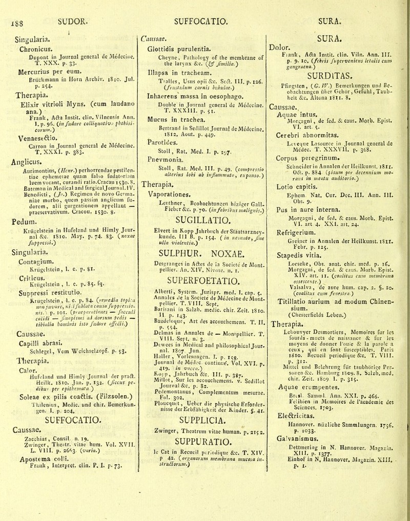 SUDOR. SUFFOCATIO, SURA. Singularia. - Chronicus. Dupont in Journal general de Medeciue, T. XXX. p. 33. Mercurius per eum. Briickmann in Horn Archiv. 1810. Jul. p. 254. Therapia. Elixir vitrioli Myns, (cum laudano ana.) Frank, Afta Instit. clin. Vilnensis Ann. l,p. 96. {in fuiore colliqimtivj fhthisi- Venaeseftio. Carron in Journal general de Medecine. T. XXXI. p. 383. Anglicus. Aurimontius, (Henr.) perhorrendae pestilen- tiae ephemerae quam falso fudatnrinin luemvocant, curandi ratio.Cracau 1530.8. Bateman in Medical and furgicaljournal. 1V. Benedicti, (/.) Res;imen de novo Gemia- niae morbo, quem passim anglicum fu- dorem, alii gurgeationem appellant — praeseivativum. Cracou. 1530. 8- Pedum. Kru;elstein in Hufeland und Himly Jour- nal &c. 1810. May. p. 74. 83. {noxae fiipprcssi,) Singularia. Contagium. Krugclstein, 1. c. p. 81. Criticus. Kriigelstein , 1. c. p. 85. fq. Suppressi restitutiOo Krugelstein, 1. c. p. 84. (mftopi:a 7ion juvarc, ni.ifnhlata causa fv.ppressio- nis. \ p. lol. (jraeparatinnes — facculi cttlidi — finupismi ai dorsiim pedis — tibialia bominis isto fudore affcHi.) Caussae. Capilli abrasi. Schlegel, Vom Weichselzopf. p. 53. Tlierapia, Calor. Hufdand und Himly Journal der praft, Heilic. 1810. Jan. p. 132. (Jiccus pe- dibuf per epithemata.) Soleae ex pilis coaftis. (FilzsoleD.) Thilenius, Medic. und chir. Bemerkun- gen. I. p. 2g4. SUFFOCATIO. Caussae. Zacchias, Consil. n. 15». Zwinger, Thestr. vitae hura. Vol. XVII. L. Vlll. p. zdf^Z- {vuria.) Apostema colli. Frank, luterpret. clin. P, I. p. 73. Cuiissae. Glottidis purulentia. Cheyne, Pathology of the membrane of the larynx &c. Jmilia.) Illapsa in tracheam. Ttalles, Usus opii &c. Sefl:. III. p. 126. (frustulum carnis bubuLae.) Inhaerens massa in oesophago. Double in Journal general de Medecine. T. XXXIII. p. si. Mucus in trachea. Bertrand in Sedillot Journal deMedecine. 1813. Aout. p. 445, Parotides. Stoll, Rat. Med. I. p. vjj. Pnevmonia. Stoll, Rat. Med. III. p. 49. (compressio alterius lobi ah injlammato, expanso.) Therapia. Vaporationes. Leuthner, Beobachtun?en hiziger Gall- Fiebcr&c. p.70. (infebrihns malignis.) SUGILLATIO. Elvert in Kopp Jahrbnch der Staatsarzney- kunde. 111 B. p, 154. ( i„ neonato,J?ne ulla vioientia.) SULPHUR. NOXAE. Desgranges in Adtes de la Societe de Alont- pellier. An. XIV. Nivose. n, i. SUPERFOETATIO. Alberti, Systcm. Jurispr. med. I. cap. 5. Annales i)e la Societe de Medecine de Mont- pellier. T. VIII. Sept. Barisani in Salzb. medic. chir. Zeit. 1810. II p. 143. Baudeloque, Art des accouchemens. T. 11. P- 554. Delmas in Annales de — Monipellier. T. Vm. Sert. n. 3. Dewees in Medical and philosophical Jour- nal. 1807 Jun. Haller , Vorlesiingen. 1. p. ic;^. Journal de Med?c. continue'. Vol, XVI. p. 419. • in vacca.) ^'^VV, Jahrbuch &c. III. p. ggjr. Millot, Sur les accouchemens. v. Sedillot Journal &c. p. 82. Pedemontanus, Complementum mesurae. Fol. 30S. Ploucquet, Ueber die physische Erforder- nisse derErbfiihigkeit der Kinder. §. 41. SUPPLICIA. Zwinger, Thcatrum vitae human, p. 3153. SUPPURATIO. le Cat in Recueil poriodique &c. T. XIV. p 42. (orp^anorum Mtmbrana mucoia in- strudorum.) SURA. Dolor. Fiank, A£la Instit. clin. Viln, Ann, IIL p. 9. 10. (fehris fiiperveniens letalis cu»i gangraena.) SURDITAS. Pfingsten, (G.IV.) Bemerkungen und Be- obachtungen iiber Gehor, Gefiihl, Taub- heit &c, Altona 1811. 8. Caussae,, Aquae intus. Mnrgagni, de fed. & caus. Morb. Episfc. VL art. Cerebri abnormitas, - Ltveque Lasource in Journal general de Mddec. T. XXXVII. p. 368. Corpus peregrinum. Schneider in Annalen der Heilkunst. i8ir. Oft, p. 884 (pisuin per decennium 7no- rans in meatu auditorio.') Lotlo capitis. Ephem. Nat. Cur. Dec. III. Ann. IIL Obs. 9. Pus in aure interna. Mori;agni, de fed. & caus. Morb. Epist. VI. art 4. XXI. ait. 24. Refrigerium. Greiner in Annalen der Heilkunst. i8ir. Febr. p. 125. Stapedis vitia. Locseke, Obs. anat. chir. med. p. i^. Morgagni, de fed. & caus. Morb. Epist. XlV. art, II, (coalitus cum metnbrand ossescente.) Valsalva, de aure hum. cap. 2. §. lo. (coalitus cum fenesira.) Titillatio aurium ad modum Chinen- sium. (Chesterfields Leben.) Therapia. Lebouvyer Desmortiers, Memoires fur les fourds - muets de naissance & fur les moyens de donner Touie & la parole a ceux, qui en fent fuseeptibles. Paris 1810. Recueil periodique &c. T, VIII. p. 312- Mittel und Belehrung fiir taubhorige Per- sonen&c. Hambnrg 1S09. 8. Sislzb. med, chir. Zeit. 1809 I. p. 315. Aquae erumpentes. Brcjl. Samml. Ann. XXI. p, 466. Felibien in Mtmoires de Pacademie des Sciences. I703. Eleftricitas. Hannover. niizliche Sammlungen. 175^. p. 1033. GalvaDismus, Dettmering in N. Hannover. Magazin. XIII. p. 1377. Einhof in N, Hannover. Magazin. XIII. ■ p. I.