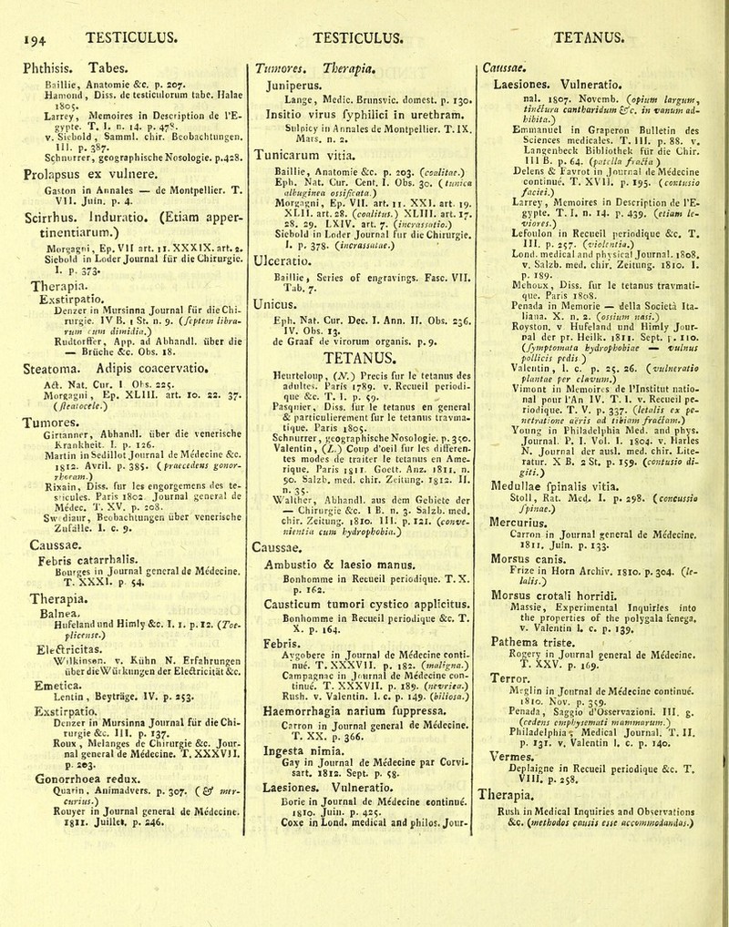 Phthisis. Tabes. Baillie, Anatomie &c. p. 207. Hamoiid, Diss. de testiciiloruni tabe. Halae 1805. Larrey, Memoires in Description de TE- gypte. T. I. n. 14. p. 47?. V. Siebold , Samml. chir. Beobachtungen, 111. p. 387- Schnurrer, geographischeNosologie. p.428. Prolapsus ex vuhiere. Gaston in Annales — de Montpellier. T. VII. Jiiin. p. 4. Scirrhus. induratio. (Etiam apper- tinentiarum.) Morgagni, Ep.VlI art. ii. XXXIX. art. a. Siebold in Loder Joiirnai fiir die Chirurgie. 1- P. 373« Therapia. Exstirpatio. Denzer in Mursinna Journal fiir dieChi- rurgie. IV B. 1 St. n. 9. {feftem libra- ruin (itm diinidid,') RudtorfFer, App. ad Abhandl. iiber die — Briiche &c. Obs. 18. Steatoma. Adipis coacervatio. Aft. Nat. Cur, I Ohs. 221;. Morgagni, Ep. XLIII. art, 10. 22. 37. (/leaiocele.^ Tumores. Girtanner, Abhandl. iiber die venerische Krankheit. I. p. 126. Martin in Sedillot Jonrnal de Medecine &c. 1812. Avril. p. 38S' (^fraecedens gonor- rhvFttin.) Rixain, Diss. fiir les engorgemens des te- sficules. Paris i8c2. Journal genera! de Medee. T. XV. p. io8. Sw diaur, Beobachtungen iiber venerische Zufalle. I. c. 9. Caussae. Febris catarrhalis. Bourges in Journal gencral de Medecine. T. XXXI. p S4. Therapia. Balnea- Hufelandund Himly &c. 1.1, p.12. {Toe- flicense.) Eleftricitas. Wilkinsen. v. Kiihn N, Erfahrungen iiber die Wiirkungen der Eleftricitat &c. Emetica. Lentin, Beytriige. IV. p. 253. Exstirpatio. Denzer in Mursinna Journal fiir dieChi- rurgie &c. III. p. 137, Roux , Melanges de Chirurgie &c. Jour- nal general de Medecine, T. XXXVJI. p. 2©3. Gonorrhoea redux. Quarin, Animadvers, p. 307, (£3* w»- curius.) Rouyer in Journal general de Medecine. igll. Juillet. p, 246. Tiimores, Therapia, Juniperus. Lange, Medic. Brunsvic. domest. p. 130. Insitio virus fyphilici in urethram. Sul picy in A nnales de Montpellier. T. IX. Mars. n. 2. Tunicarum vitia. Baillie, Anatomie &c. p. 203. (coalitcie.) Eph, Nat, Cur. Cent. I. Obs. 30. (^timica iilbuginea ossijicata.) Morgngni, Ep. VII. art. 11. XXI. art. 19. XLII. art.28. (coalitus.) XLIII, art. 17, 28, 29, LXIV. art. 7. (incrassatio.) Siebold in Loder Journal fur die Chirurgie. P- 378- (jncrassiUae.) Ulceratio. Baillie, Series of enp^ravings. Fasc. VIL Tab, 7. Unicus. Eph, Nat. Cur, Dee, I, Ann. IL Obs. 236, IV, Obs. 13, de Graaf de virorum organis, p, 9. TETANUS. Heurteloup, (iV.) Precis fur le tetanus des aduites. Paris 1789. v. Recueil periodi- que &c. T, I. p. <;9. Pasqiiier, Diss. fur le tetanus en general & particulierement fur le tetanus travma- tique, Paris 1805. Schnurrer, geographischeNosologie. p. 350. Vaientin, (Z.) Coup d'oeil fur les difFeren- tes modes de traiter le tetanus en Ame- rique. Paris igii. Goett. Anz. 1811. n, 50. Salzb. med. chir. Ztitung. igis. H, n- 35- Walther, Abhandl. aus dem Gebiete der — Chirurgie &c. I B. n. 3. Salzb. med. chir. Zeitung. i8lo, III. p. 121, (conve- jiientiu cum hydrofhobia.^ Caussae. Ambustio & laesio manus. Bonhomme in Retueil periodique. T. X. p. 162. Causticum tumori cystico applicitus. Bonhomme in Becueil periodique &c. T. X. p. 164. Febris. Avgobere in Journal de Medecine conti- nue. T. XXXVII. p, i%2. iinuligna.) Campagnac in Joiirnal de Medecine con- tinue', T. XXXVII. p. 189. {netirita.) Rush. v. Valentin. I. c. p. 149. {biliosa.) Haemorrhagia narium fuppressa. Carron in Journal general de Medecine. T. XX. p. 366. Ingesta nimia. Gay in Journal de Me'decine par Corvi- sart. 1812. Sept. p. (,%. Laesiones. Vulneratio. Borie in Journal de Medccine eontinue, igro. Juin. p. 425. Coxe in Lond. medical and f hilos. Jour- Catissae. Laesiones. Vulneratio. nal. 1807. Novcmb. (opium largutn, tinitura cantharidum £5^c. iti vanutn ad- hibita.) Emmanuel in Graperon Bulletin des Sciences medicales. T. UI. p. 88. v. Langenbeck Bibliothek ftir die Chir. 111 B. p,64. (fatclla fraaa) Delens & Favrot in Journal de Me'decine continue. T. XVU. p. 195. (contusio faciei.) Larrey, Memoires in Description de I'E- gypte. T. I. n. 14. p. 439, (etiam le- viores.) Lefoulon in Recueil periodique &c. T. III. p. 257. (vioknlia.) Lond. medical and ph\ sical Journal. 1808, V. Salzb. med. cliir, Zeitung, 1810. I. p. 189- Mchoux, Diss. fur le tetanus travmati- que. Paris 1808. Penada in Memorie — della Societa Ita- liaiia. X. n. 2. (ossium nasi.) Royston. v Hufeland und Himly Jour- pal der pr. Heilk. ]8ii. Sept. f. Iio. (fymptomata bydrophobiae — vulnus follicis pedis ) Valentin , 1. c. p. 25. 26. (vulneratio flantae fer clavum.) Vimont in Memoirts de 1'Institut natio- nal pourPAn IV. T. I. v. Recueil pe- riodiquc. T. V. p. 337. (letalis cx pe- netratione aeris ad tihiain fraciam.) Young in Philadelphia Med. and phys. Journal. P. I. Vol. I. 1804. v. Harles N. Journal der ausl. med. chir. Lite- ratur. X B. 2 St. p. 159. (contusio di- giti.) Medullae fpinalis vitia. Stoll, Rat. Med^ I. p. 298. (concussio fpinae.) Mercurius. Carron in Journal general de Medecine. 1811. Juin. p. 133. Morsus canis. Frize in Horn Archiv. 18I0. p. 304. (le- lalis.) Morsus crotali horridi. Massie, Experimental Inquiries into the properties of the polygala fenega. V. Valentin I. c. p. 139, Pathema triste. Rogery in Journal general de Medecine. T. XXV. p. 169. Terror. Meglin in Journal deMedecine continue. 1810. Nov. p. 3<;9. Penada, Saggio d'Osservazioni. III. g. (cedens emfhysemati mammarum.) Philadelphia^v Medical Journal. T. H, p. 131. V, Valentin I, c. p, 140. Vermes. Deplaigne in Recueil periodique &c, T, VIH. p. 2S8. Therapia. Rush inMedical Inquiries and Observations &c. (methodos cattsis esse accvmmedanda}.)