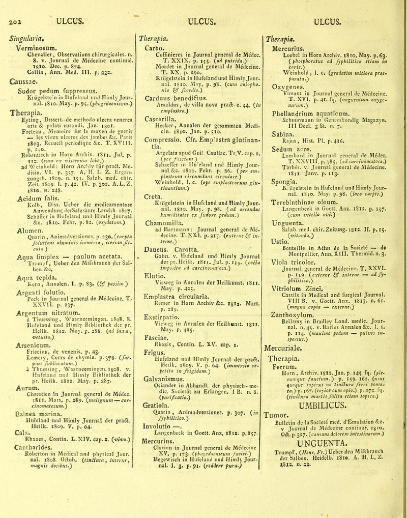 ULCUS. ULCUS. ULCUS. Singidaria, Vermiuosum. Chevalier, Observations chiriirgicales. n. 8. V. Journal de Medecine continiie. igio. Dec. p. 874. Collin, Ann. Med. III. p. 332. Caussae. Sudor pedum fuppressus. Kriigeiste'n in ISiifelanti iind Himly Jonr. nal. 1810. May. p. 5?. (phngcdaenicimt.) Therapia. Eyting, Dissert. de metliodo ulcera venerea oris & palati curaiuii. Jan. isoi. Freteau , Memoire fur le moyen de guerir — les vicux ulceres des jambes&c. Paris 1803. Recueil periodiqiie &c. T. XVIII. p. ^o- Rebfiitiscli in Horn Arcliiv. 1811. JhI. p. 11(2. (aau ex visceriun Inhe.') ad Weiniiold: Horn Arcliiv fiir pradl. Rle- dicin. VI. p. 3S7- A. H. L Z. Krgrin- zungsb. 1809. n. 151. Salzb, med. cbir. Zeit i8c9 I. p.4a. IV. p.302. A.L. Z, 18I0. H. 248. Acidum falis. Kolb, Diss. Ueber die medicamentose Anwendum; derSalzsaure.Landbh 1807. Scbiiffcr in Hiifeland und Himly Journal &c. 1810. Febr, p. 8i. (oxydatiim.) Alumen. Qiiarin , Animadversiones. p. 2^0. (carpta folutioni aluminis i-iKfnersa , iteruin Jic- cuta ) Aqua fimplex — pauium acetata, Trumpf, Ueber den Mifsbraucli tler Sal- ben &c. Aqua tepida. Kern, Annalen. I. p. 83. (£5' fassim ') ArgeDti folutio. Peck in Journal general de Medecine, T. XXVII. p. 237, Argentum nitratum. a Thuessing, Waarneeniingen. 5808. 8. Hiifeland und Himly Bibliotbek der pr. Heilk. I8I3. May. p. 286. (aA laxu , vetusta.) Arsenicum. Friccius, de venenis. p. 43. Lemety, Cours de chymie. p.378. (fae- pius fubliir.atum.) a Thuessing, Waarneemingen. igoS. v. Hufeland und Himly Bibliothek der pr. Heilk. 1812. May. p. 287. Aurum. Chrestien !n Journal general de Medec. iSli. Mars. p. 289. (jimligmm~car- cinomatosunt.) Balnea marina. Hufeland und Himly Journai der praft. Heilk, 1809. V. p. 64. Calx. Ehazes, Contin. L.XIV. cap.a. (viva.) Cantharides. Koberton in Medical and physical Jour- nal. 1808 . Oiftoh. {tinkura, inlerne ,\ ■magnis dosiius.^ 1 Thernpia. Carbo. Coffinieres in Journal general de Medec. T. XXIX. p. 155. (flrf futrida.) Mordet in Journal general de Medecine. T. XX. p. 290. Kriigelstein in Hufeland und HimlyJour. naL 1810. May, p. 98. (cnm calopho- nio fff fcordio.) Carduus benediftus. Amaldus, de villa nova praft. c. 44, («« emplastro.) Cascarilla. Hecker, Annalen der gesammten Medi- cin. 1810. Jan. p. 510. Compressio, Cfr. Emp^nstra glutinan- tia. Argclata apud Guil. Cauliac. Tr.V, cap. 2. (per fasciam.) Schaeffer in Hu^eland nnd Himly Jour- nal &c. 1810. Febr. p. 86. (per em- plastrum circumians circtdare.) Weinhold, 1. c. (efe entplastrorum glu- tinimtium.) Creta. Kriigelstein in Hufeland und Himly Jour- nal. 1810, May. p. 98, (ai arctnias hufniditntes ex fudorc peiiitn.) Chamomilia. ad Hartmann : Journal general de Me- decine. T. XXI, p. 317. (externe ^ in- terne.) Daucus. Carotta. Gahn. v. Hufeland und Himly Journal derpr.Heilk. iSii.Jul, p.iiy. (coHa impoiita ud carcinorna'osa.) Elufio. Vieweg in Annnlcn der Heilkunst. 1811. May. p. 425- Emplastra circularia. Remer in Horn Archiv &c. igla. Mart. p. 219. Exstirpatio. Vieweg in Annalen der Heilkunst. igii. May. p. 425. Fasciae. Rhazis, Contin. L. XV. cap. i. Frigus. Hufeland und Himly Joiirnal der praft. Heilk. 1809. V. p. 64. (immersio re- petita in frigidam.) Galvanismus. Osiander in Abhandl. der physisch-me- dic. Societiit zu Erlangen. 1 B. n. 8. (pitrificatio.) Gratiola. Q.uariii, Animadversiones. p. 307, (in fyphilitico.^ Involutio —. Langenbeck in Goett. Anz, i8is. p.l57. IWercurius. Clarion in Journal general de Medecine. XV. p. 173. (phagednenieum faciei) Hegewisch in Hiifeland und Himly Jour-| iial. 1, 3. p. J>i. (reddtre furn.) | Therapia. Mercurius. Loebel in Horn Archiv. 1810. May. p. 63. (phosphoratus ad fyphilitica etiam in crie.) Weinhold , 1. c. (graiatim initiora frat- parata.') Oxygenes. Vimont in Journal general de Medecine. T. XVI. p. 41. fq. (ungtientum oxyge- na>um.) Phellandrium aquaticum. Schuurmann iu Genecskondig MagazyH. III Deel. 3 St. n. 7. Sabina. Rajus, Hist. Pl. p.416. Sedum acre. Lombard in Journal general de M^dec. T. XXVIlI.p, J85. (ad carcinomatosa.) Tarbes. v. Journal gcneral de Medecine. 1811 Janv. p. 113. Spongia. K.iiic;e!stein in Hufeland und Himly.Jour- nal. i8iO. May. p. 98. (loco carpti.) Terebinthinae oleum. Langenbeck in Goett. Anz. 1812. p. 157. (cunt vitcllo ovi.) Unguenta. Salzb. med. chir.Zeitung. i8ia. IL p.lj. (yitaniti,) Ustio. Bouteille in Adles de la Societe — d* Montpellicr. Ann. XIII. Thermid. n. 3. Viola tricolor. Journal general de Me'decine. T. XXVI. p. 119. (externe S!f intirne — ad fy philitii.a.) Vitriolum Zinci. Cassils in Medical and fnrgical Journal. VIII B, v. Goett. Anz. 1813. n. 61. (magna copia — externe.') Zanthoxylum. Bellamy in Bradley Lond. medic. Jour- ral. n, 45. v. Harles Annalen&c, I. r. p. 114. (maxime fedum — fulvis in- spersus.) Mercuriale. Therapia. Ferrum. Horn, Archiv. 18I2. Jan. p. 145 fq. rumqtte faucium.) p, 159. 16:. (usus quoque topicus — tinifura ferri ponia.- ta.) p. 167. (topice cum opio.) p. 172. fcj. (tin£iura niartis falita etiam topica.) UMBILICUS. Tumor. BuUetin de laSociete med. d'Emnlation &c. v Journal de Medecine continue. igio. 0£t. p.327. (catnans dolorem intestinorum.) UNGUENTA. Trumpf, (/^e«)-. Fr.) Ueber den Mifsbrauch der Salben. Heidelb. i8ic. A. H. L. Z. J^SIS. n. S2.