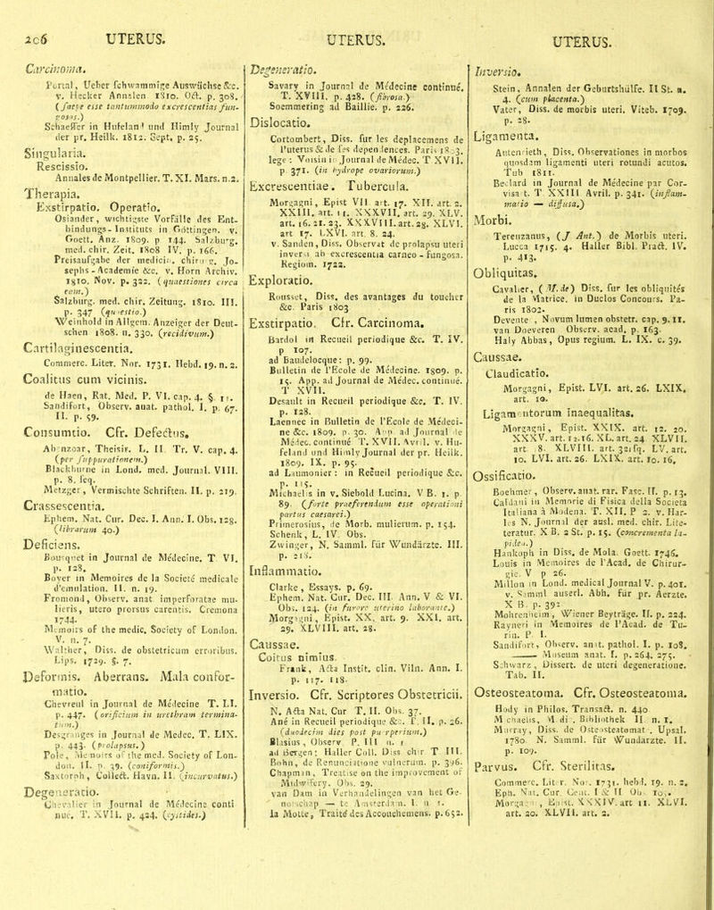 Carch,'0}7m, Porta!, Ueber fehwnmmlge Aiiswiichse &c. V. Hscker Annslen iSro. Oft. p. 308. (faeve esse tcaitummodo excrescentias fuii- gOS<'S.) Schaeffer in HiiFelan'' und Hitnly Joiirnal der pr. Heilk. 1812. Gept, p. 25. Singularia. Rescissio. Annales de Montpellier. T. XI. Mars. n.2. Therapia. Exstirpatio. Operatio. Osiander, wichti;;ste VorfaUe des Ent- bindungs- Institiits in Gdttingen. v. Goett. Anz. 1809. p 144, Salzbirg. med. chir. Zeit, 1808 IV. p. 166. Preisaufsjabe der medicii. chirn Jo. sephs - Academie &c. v. Horn Archiv. Igio. Nov. p. 332. iqunestiones circa firiK.) Salzburg. med. chir. Zeitung. 1810. III. p. 347 {qwestio.') Weinhold in Allgeiti. Anzeiger der Deiit- schen 1808. n. 330. (jecidivnm.) Cartilaginescentia. Conimerc. Liter. Nnr. 1731. Hebd. 19. n. s. Coalicus cuni vicinis. de Haen, Rat. Med. P. VI. cap. 4. §, r,. Sandifort, Obscrv. anat. pathol. I. p. 67. II. p. Consumtio. Cfr. Defedns, Ab- nzoar, Theisir. L. II Tr. V. cap. 4. (pe!' f!'pjiurat!nne'n.) Biackhnrne in Lond. med. Journal. VIII. p. 8. feq. Metzger, Vermischte Schriften. II. p. 219. Crassescentia. Ephem. Nat. Cur. Dec. I. Ann. l. Obs. iig. (librarum 40.) Deficiens. Bou^qret in Journal de Medecine. T VI. p. 128. Eoyer in Menioires de la Societe medicale d'emnlation. II. n. 19. Fro niond, Observ. anat iniperforatae mu- lieris, utero piorsus carentis. Cremona 1744. Mtmoirs of the medic. Society of Loiidon. V. n. 7. Walther, Diss. de obsletricum erroribns. Lips. 1729. §. 7, Defortnis. Aberrans. Mala conPor- m:itio. Chevreul in Jonrnal de Medecine T. Ll. p. 447. ( orificium in tirethram termina- tnni.') Des'.;r;inges in Journal de Medec. T. LIX. P- 443- ( p> olapsus, ) Pole, ?vle noirs oF ihe med. Society oF Lon- don. II. p. 39. (coniformis.) Saxtornh, Colleft. Havn. 11: (^incurvatus.) Degeasratio. Ciievalier in .Journal de Medecine conti nuc. T. XVII. p. 4a4. {cystiAts.) jys^ensratio. Savary in Journal de Me'decine continue, T. XVIII. p. 428. (fibrosa.y Soemmering ad Baillie. p. 226. Dislocatio. Cortombert, Diss. fur les deplacemens de l'uterus&de f?s depen.lences. Paris 18.^3, lege : Voisin i< Journal deMe'dec. T XVII. P 37^. 0'* hydrope ovariorum.) Excrescentiae. Tuberciiia. Mornagni, Epist VII art. 17. XII. art. 2. XXIIl. art. 1 r. XXX.VII. art. 29. XLV. art. 16.21.23. X.KKVllLart.a8. XLVI. art 17. LXVI. art. 8. 24. V. Sanden, Diss. Observit de prolapsu uteri inver^i ab excrescentia carneo - fungosa. Kegiom. 1732. Exploratio. Rousset, Diss. des avantages du touehcr &c. Paris 1803 Exstirpatio. Cfr. Carcinoma. Bardol iii Reciieil periodique &c. T. IV. P 107. ad Baudelocque: p. 99. Bulletin de TEcole de Medecine. I809- p. i^. App. ad Journal de Me'dec. continue. T XVII. Desault in Reciieil periodique &c. T. IV. p. 128. Laennec in BuUetin de TEcole de Medeci- ne &c. 1809. p. 30. A |> ad Joiirnal le Me.iec. continue T. XVII. ^vril. v. Hu- feland und Hiiiily Journal der pr. Heilk. 1809. IX.. p. 95. ad Laumonier : in Recueil periodique &c. p. 119. Michaelis in v. Siebold Lucina. V B. i. p 89. (^forte pruefereitdum esse nperationi partus caesarei.) Primerosius, de .Morb. mulierum. p. 154. Schenk, L. IV Obs. Zwintjer, N. Saaiml. fiir Wundiirzte. IIL p. 2i:i. [nflammatio. Clarke , Essays. p, 69. Ephem. Nat. Gnr. Dec. III. Ann. V & VL Obs. 124. (iit furcrc uterino lahoranie.) Morgi.;ni, Epist. XX. art. 9. XXI. art. 29. X.LVIII. art. 2(5. Caussae. Coitus nimms. • Fr«nk, Afta Instit. clin. Viln. Ann. I. p. «17. ii8- Inversio. Cfr. Scriptores Obstetricii. N. Afta Nat. Cur T. 11. Obs. 37. Ane in Recueil periodique &c. F. II. p. 26. (ducdeciin dies post pu rperium.) Blasins , Observ P. Ill n. 1 ad Beri^en: H,^ller Coll. Diss cha T 111. Bnhn, de Renuncijtioue viilnerum. p. 396. Ctiapmin, Treatise on the impfovement of MulwH'ery. Obs. 29. van Dam in Vfrhnnuelingen van het Ge- ' norichap — t.=: Arnst-erdan. 1. n !. Inversio, Stein, Annalen der Geburtshiilfe. II St, a. 4. (^cunt piacenta.) Vater, Diss. de morbis uteri. Viteb. 1703. p, 28. Ligamenta. AutcnHeth, Diss. Ohservationes in morbos quosdam ligamenti uteri rotundi acutos. Tub 18II. Beclard in Journal de Me'decine par Cor- visa t. T XXIU Avril. p. 341. {iiiflam- matio — dijusa.) Morbi. Terenzanus, (J Ant.^ de Morbis uteri. Lucca 1715. 4. Haller Bibl. Prad. IV. p. 413. Obliquitas» Cavalier, (^ IH.de) Diss. fur les obliquites de la Vlatrice. in Duclos Concours. Pa- ris 1802. Devente , Novum lumen obstetr. cap. 9, il. van Doeveren Observ. acad. p. 163. Haly Abbas, Opus regium. L. IX. c. 39. Cdussae. Claudicatio. Morgagni, Epist. LVI, art, 26. LXIX, art. 10. Ligam^iitorum inaequalitas. Mnr?agni, Epist. XXIX. art. 12, 20. XXXV. art. 12.16. XL. art. 24 XLVII. art. .8. XLVIII. art. 32ifq. LV. art. 10, LVI. art. 26. LXIX, art, lo, 16, Ossificatio. Boehmer, Observ. anat. rar. Fasc, IL p.j^. CaKlani in Memorie di Fisica della Socleta Icaliana a Modena. T. XII. P 3. v. Har- Ks N. Jonrnil der ausl. med. chir. Lite- teratnr. X B. 3 St, p, 15, (concreinenta la- pide.i.) Hankoph in Diss. de Mola. Goett. 1746. Louis in Memoires de TAcad. de Chirur- gie. V p 26, Millon in Lond. medical Journal V. p. 40I. V. ^.imml auserl. Abh. fiir pr. Aerzte. X B. p.391 Molireniieim, Wiener Beytrage. II. p, 234. Raynen in Memoires de 1'Acad. de Tii- rin, P I. Sandifort, Ohserv. anit. pathol. I. p, loS. . Miiseum anat. L p, 264. 275. S.;hvvarz, Dissert, de uteri degeneratione. Tab. II. Osteosteatoma. Cfr, Osteosteatoma. Hody in Philos, Transafl. n. 440 M cnaelis, vl di . Bibliothek II n. I. MiiriMy, Diss. de Ostensteatomat . Upsal, 1780. N. Samml. fiir ^^undarzte. II. p. 109. Parvus. Cfr, Sterilitas. Comme^c. Lit r. No-. I731. hebd, 19. n. 3. Epti. '^at, Cur Ce.it. I & I[ Ob. lo,. Mori;aj, ' , i;:!):st. K\'XIV. art 11. XLVI.