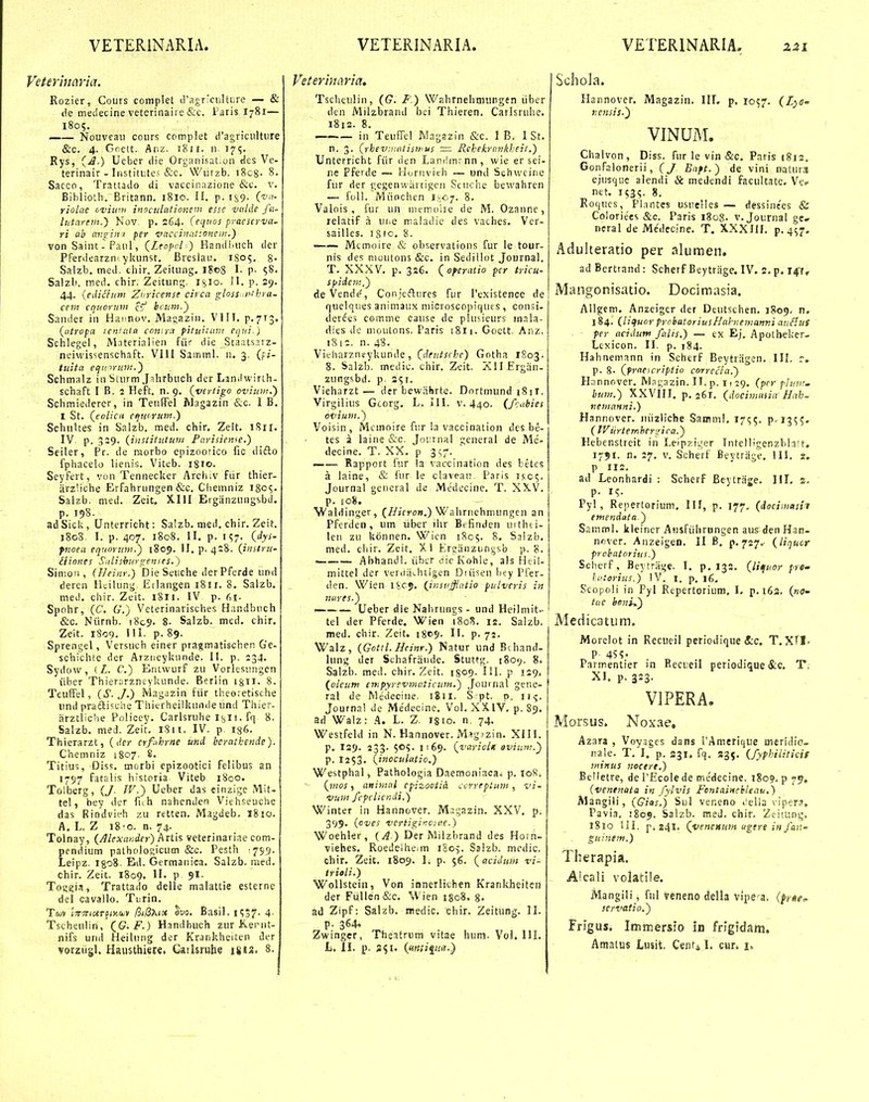 Rozier, Cours complet tragrxultiirc — & de meiiecine veterinaire &c. Paris I781— 1805. —— Nouveai) coius complet d'agriciiltiire &c. 4. Goctt. huz. 1811. n- 17?. Rys, (j.) Ueber liie Organisat.on fies Ve- terinair - liistitute; &c. Wiirzb. i8c8- 8, Sacco, Trattailo di vaccioazione &c, v. Biblioth. Britann. 1810. II. p. rs9. ('f- riolae ovium inoculationetn esse ■vidde fti- lutarem.') Nov p. 264. (equos pyaeicrva. ri ab avgini per vaccinationein.) von Saint-Panl, (Leoppl ) Handi.iich der Pferiiearzm ykunst. Breslaii. 1S05. 8- Saizb. med. chir. Zeitung. 1808 I. p- 58. Salzb. ined. chir. Zeitnng. i^io. 11. p. 29. 44. {edicfuni Znricense ciica gloss nihra- cem cquoruw c^f hcuin.') Sander in Haiinov. Masiazin. VIII. p.713. (atropa icniata conira pittiiicini equi.) Schlegei, Materialien fiir die Staatsarz- neivvissenschaft. VIII Sainml. n. 3. Qi- tuita equ iruni.') Schinalz in Sturm jTlirbuch der Lan.lwirth- schaft I B. 2 Heft. n. 9. (vertigo ovium.) Schmiederer, in TenlFel IVlagazin &c. I B. I St. (enlicu eqmruin.) Schiiltes in Salzb, med. chir, Zeit. IV p. 339. (iiistitictuni Parisien^e.) Seiler, Pr. de morbo epizootico fic ilifto fphacelo lienis. Viteb. 1810. Seyfert, von Tennecker Arci.iv fiir thier- ;irz'.iche Erfahrungen &c. Chemniz iScs- Salzb. med. Zeit, XIII Erganzungsbd. p. 198. adSicU, Unterricht: Salzb, med. chir. Zeit. 1808, I. p. 407. 1808. II. p. I?7. (dys- fnoea equorunt.') 1809. II. p. 4:8. (instru- lltones Sulishurgenses.) Simon, (Heinr.) Die Sciiche der Pferde und deren lidilung Erlangen 18ir. 8. Salzb. med. chir. Zeit. 1811. IV p. r>i. Spohr, (C. G.) Veterinarisches Handbnch &c. Niirnb. i8c9. 8- Salzb. med. ehir, Zeit. 1809. III. p. 89. Sprengel, Versuch einer pragmatischen G'e- schichte der Arzneykiinde. II. p. 234. Sydow, ( Z. C.) Eniwurf zu Vorksiingcn iibcr Thierarzneykunde. Berlin igii. 8. TeufFel, (S../.) Magjzin fiir theoretische und (>rafti5c!ie Tliierheilkunde und Thier- arztlidie Policey. Carlsruhe 1811 ■ fq 8. Salzb. meJ. Zeit. i8n. IV. p 186. Thierarzt, (1(0- erf.ihrne iind beratkende). Chemniz 1807. 8. Titiu5, Diss. morbi epizootici felibus an 1797 fatalis historia. Viteb i8co. Tolberg, (J. IV.) Ueber das einzige Mit- tel, bey der fuh nahenden Viehseuche das Rindvieh zu retten. Magdeb. I810. A. L. Z 18 0. n. 74. Tolnay, (Alexander) hrlh veterinariae com- pendium patholoi;icum &c. Pesth ^sg- Leipz. igoS. Ed. Germanica. Salzb. raed. chir. Zeit. 1809. ^I' P 9*- Toii?i!i, Trattado delie malattie esterne del cavallo. Tnrin. T&jv la-jT/ctrjKKSLV /3i/3x<5« ^vo. Basil. 1S37. 4- Tscheulin, (^G. F.) Handbuch zur Keriit- nifs urul Heiliing der Krankheiten der vorziisl. Hausthiere. Caihruhe inz. 8. ^''eteriiiaria. Tscheulin, (G. F.) Wahrneliniungen libcr den Milzbrand bci Thieren. Carlsrulie. 181S. 8. iii TeufTcl Wagazin &c. 1 B. 1 St. n. 3, (rhev.natiswus — Rchekrnnkbeit.) Unterricht fiir dcn Landmrnn, wie er sei- ne Pferde — Hornvith — und Schwcine fur der gcgenwiirtigen Scuche bewahren — foU. Miinchen ih-c?. 8. Valois , fur un memoiie de M. Ozanne, relatif a urie maladie des vaches. Ver- sailles. 1810. 8. Memoire & observations fur le tour- nis des muutons &c. in Sedillot Journal. T. XXXV. p. 326. (^oferatio pcr tricu- spide?n,) de Vende', Conjeftures fur Pexistence de quelques animaux mioroscoptqiies, consi- derees comme cause dc plusieurs inala- dies de nioutons. Paris iSii. Goctt, Anz, i8i=. n. 48. Vieharzntykunde, (deutsche) Gotha 1803. 8. Salzb. medic. chir. Zeit. XllErgan- zungsbd. p. 251. Vieharzt— der bewiihrte. Dnrtmund i8ii. Virgilius Gcorg, L. III. v. 440. (fcabies ovium.') Voisin, Mcinoire fu.r ia vaccination des be- tes a laine &c. Jot:rnal general de Me- decine. T. XX, p 3^7. • Rapport fur la vaccination des betes a laine, & fur le clavean. Paris 1^05. Journal general de Medecine. T. XXV. p. io8, Waldinger, (//ifTo».) Wahrnehmungeii an Pferden , um liber ihr Brfinden uithti- len zu kbnnen. Wien 1805. 8. Salzb. nied. cliir. Zeit. Xi Ercanzuniisb p. 8. ' Abhandl, iibcr dic Kohle, als Heil- mittel der veriiii^htigen Diiisen hey Pfer- dcn. Wien licj. (Jnsvffatio pulvcris in nures.^ — Ueber die Nahrungs - und Heilmit- tel der Pferde. Wien 180S. is. Salzb. med. chir. Zeit. i8c9- II. p-72. Walz, (Gottl.Hcinr.) Natur und Bihand- lung der Schafraiide. Stuttg. i8oy. 8. Salzb. med. chir. Zeit. 1809. lil. p 129. {oleutn ar.pyrevtnaticutn.) Jonrnal gene- ral de Medeciiie. i8ii. S pt. p. ii<j. Journa! de Medecine. Vol. XXIV. p. 89. ad Walz: A. L. Z. igio. n. 74. Westfeld in N. Hannover. Msg<zin. XI11. p. 129. 233. 505. 1:69. (variolx oviiim.) p. 12S3' (inoculatio.) Westphal, Pathologia Daeinoniacai p. 108. (inos, atiimal epizootia. ccrreptuni , vi- vum fcpclicndi.) Winter in Hannover. Magazin. XXV, p. 3<j9, (oves vertigiiaae.) Woehler, {A ) Der Milzbrand des Horn- viehes, Roedeihe.m 1S05. Salzb. mcdic. chir. Zeit. 1809. I. p. 56. (^acidum vi- trioli.) WoUstein, Von innerliehen Krankheiten der Fullen&c, Wien i§o8, 8- ad Zipf: Salzb. niedic. chir. Zeitiing. II. p. 364. Zwinger, Theatrum vitae hum. Vol. IIL L. 11. p. a^i. (Mtitiqiia.} Schola. Hannovcr. Magazin. III. p. X057. (Lyo- r.cnsis.') VINUM. Chalvon, Diss. fur le vin &c. Paris 1812. Gonfalonerii, Baft.) de vini natuiot ejusque alendi & medendi facultate. V>.v net. 153^. 8. Roqucs, Plnntes usuelles — dessinees & Coloriees &c. Paris 1808. v. Journal ge- neral de Medecine. T. XXXllI. p. 4^7. Adulteratio per alumen. ad Berttand : Scherf Beytrrige. IV. 2. p. 147, Mangonisatio. Docimasia. Allgem. Anzeiger der Deutschen, 1809. n. 184. (liiluor prohatoriusHahiemanvi auSluS fer acidum falis.) — cx Ej. Apolbekcr- Lexicon. II. p. 184. Hahnemann in Scherf Beytriigen. III. r. p. 8- (^praeicriptio corrccla.) PLmnnver. Mngazin. II. p. 11 29. (pcr plun'. hum.) XXVIII. p. 261. (docimaiia Hah- neinanni.) Hannover. iiiizliche Saniml, 17?;. P-I3^?. (IVurtemher^ji ca.) Hebenstreit in Leipzijer Tntellfgenzblatt. 1751. n. 27. v. Scherf Beytrage. 111. 2. p 112. ad Leonhardi : Scherf Beytrage. III. 2. p. i^. Pyl, Repertorium, III, p. 177. (docimctsii eniendata.~) Samml. kleincr Ausfiihrungen aus den Han- nrjver. Anzeigen. II B, p. 727.- (liquor prchatorius.) Scherf, Beytriige. I. p. 132, {liquor pre- Iftorius.) IV. I. p, 16. Scopoli in Pyi Repertorium, I, p. 162, («(?- tae benh) Medicatum. Morelot in Recueil periodique <S;c. T. XTI. ^ P 4S?' Parmentier in Recueil periotlique &c. T; XI. p. 323. VIPERA. Morsus. Noxae. Azara , Voyages dans rAmetique meridio- nale. T. I. p. 231. fq. 235. (fyphiiiticif ininus uocere.) BcHetre, de 1'Ecole de medecine. 1S09. p 79, (venenata in fylvis Fontainchleau.) Mangili, (Gias.) Sul veneno t'elia vipers, Pavia, 1809. Saizb. med. chir. Zeitung, 1810 ill. p.241. (veneutim ugere infan- guinem.) Therapia. Aicali volatile. Mangili, ful veneno della vipe-a. (fyte^ servatio.') FrJgus. Immersio in frigidam,