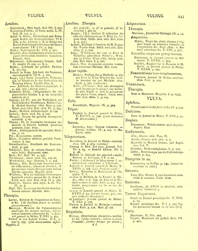 VULNUS. VULNUS. VULNUS. Letalitas. Eschenbach , Med. legal. Seft. III. §. loi. Fortunatus Fidelis, cle fielat. medic. L. IV. Seft. II. cap. 2. Gebel in Klein, i<>.leinschrod und Kono- pack Archiv des Kriminalrcchte<;. VI B. 4 St. p. 8c. (divitio ) & iii Knape iind Hecker K.ritischenJ?chrbiichern der Staats- arzneykmule. I B 2 Th. p. 294. Hallcr, Vorksiingen &c. II B. p. 3^)1, Hancker, Diss. Coinmentatio critica lie prac- ciuiiis divisionibiis letnlitatis laesionnm. Eos.tack. 1811. Hebenstreit, Anthropologia forensis. Seft. IT. niembr, II. cap. 11. §. 6. Henke, Lchrbiich der gerichtl. Medicin, §. 272. feq. Kausch in Kopp Jahibuch der Staatsarz. neywissenschaft. III B. p. loi. Kopp, (y.) Ueher korperlicho Verlezi.in- gen — foweit als fic das Verbrcciien dcr Totltung bilden. FrankP. I8i3. 8. —— Jahrbuch der Staatsarzncykunde. I. p. S50. 267. (^divisio nova.^ Kriminal - Recht, (Allgemei-nes) fiir die preussischen Staaten. I. p. 65. (respecltis iniiz'iiu ilis.') Lietzau, (J. E.) von der Todlichkeit der Verlezungen u. Handlungen. Berlin iS n. 8. Hecker Annalen. 1811. Mart. p. 276. Salzb. med, chir. Zeit. tSil. IV. p. 145. Loder, Medicin. Anthropolflgie. §. ■559. Ludvvig, Instit. med. for. §. 119. Mezger, System der gerichtl. Arzneywis- senschaFt. §. 60. Platner, Pr. de discrimine laesionum ne- cessario & fortuito letalium paradoxa quaedam. Lips. 1810. Plenk , Anfangsgriinde der gerichtl. Medi- cin. p. 28. Pyl, Repertorium. passim. Roose, Grundriss medicin. gericht!. Vorle- sungen. §. 141. Schmidtmiiller, Handbuch der Staatrarz- neyk. g. 410. Schneider, Diss. de vulnere thoracis illu- sorie letali. Regiemont. 1796. Stoll, Rat. Med. VI. p. 343. Teichmeycr, Instit. med. leg. cap. 22, WachsmiUh, lege; Doering. l. p. 306. Werner, Diss. Medicinam forensem prae- ter difreventiain, vulnera in absolute, & per accidens ktalia distiriguer.lem nuliam prorsus agno^cere. Regiom. l7<o. Wildberg, Wie die todlichen Verlczyngen beurtheilt werden niiissen &c. L. 1810. 8. Salzb. nied. chir. Zeit. 1810. II. p. 189. Zacchias, Q.uaest. med. legal. L. 11. Tit. II. qu. S. Zipf, Diss. Laesionum letalitJtis classifica- tionum censara. Heiddb, 1811. Therapia. Larrey, Relation de Pexpedition en Egyp- te &c. ( ibi facillime fanari — exentfUt gravissimoruw.) Montegre, M..'moire fur radministration empi'ique des moyens cxcitnns, vul jai- rement nommees vulncraires &c v. Jour- nal general ile Medec, T. XXI p, 202. OslhofT in von Siebold Chiron. II B. p. 259.fq. 279. {fub menstruatitne dijflci- Sn^ylem, I. Letalitas, Therapia. lius progredi, nt £9 in gravidis zy l- clantihi'.^ ) 499. fq. Roques, (£,) Analyse & refutation des avis aux chirurgiens par -V. Kern &c. Vi- enne 1809. Salzb. med, chir. Zeit. iSio. I. p. 225.] Seibert, Replique a 1'analyse deM. Roques &c. Vieniie 1809. Salzb. med. chir. Zeit. iSio. I. p. 226. Zaiig, Wiirdigung der von — K.ern in Vorsclilag gebrr?chten Metholc, Wun- den zu beilen. Wicn i?io. Salzb. med. chir. Zeit. 1810. I. p. 226. Zicpil, Diss. de processu organico reunio. nem vulnerum efficiente. Hal. isio. Aqua tepida. Heckcr, Priifung der—Methode — wo- mit Kern in Wien Wuiiden &c. heilt. in Annalen der ges. Mediciri. iSio- April. p. ^60, Qrefiitatio.) Kern , ( T'ir.cent) Avis aux chirurgiens jiour lcs engager a accept^ r une metho- de pliis fimple — dans le pansement des plaies. Vicnn. 1S09.8. Salzb. med, chir. Zeit. 1810. I. p, izj, Co1!a. Roeschlaub, Magazin. IX. p. 354, Frigus. Fardeau in .fournal general de Me'dec. T. XXVIU, p. 592, (cnm lor.tusione £53 dilaccratione.~) Sutura. Linnaeus, lege : Suturae vulnerum. — Amoen. acadeni, IX. p, 223. n. 182. Upsal. 1772. Sclopetarium. Beauchene in Jeurnal de Medec, continue. 1810. Oft. p. 273. (orhitae.') Ciiming in Med. and phys. Journal. Vol. XI. n. 83. V. Siebold Chiron. III, i. p. 48. Ehrlich in Abhandl. der physisch - medic. Socielat zu Erlangen. 1 B. n. is, Ferrus , {Alphonsu}) de fclopttorum f. ar- chibusorum vulnevibus. v, UiTenhach, Lafavrie in Journal ceneral de Me''lec. T, XXXI. p, 288. (cuin fr^inra cuhiti-') Larrcy, Memoires in Description de TE- gypte. T. i. in BuUetin de la FacuUe de Me- der. 1811. n 7. App. ad Joiirnal de Me- decirecsntiniie. I8II. Aoiit. p. 155 (ex- trnctio peregri;ioru'i-i ex iis — nojt fe- siinanda.') in Journal general de Me'dec. T. XXVn. p. 44. (curvae Uncae , quas cor- pora lafdcr.tia descrihunt ) ad Lombard : Journal gcfieral de Medec. T. XXL p. 337. Pierron in Journal de Me'decine continue. 1810. Fevr. p. 121. Mart. p! 179. Singularia. Riviere, Observations chirurgico - medica- les &c. (globus informis , intrans in Jinum frmtaltm, fecedens deniqiie per alvum.') F f Sclopetanum. Therapia. Mursinna, Journalfiir Chirurgie. III. p. s4. Araputatio. Mehe'e, Traite des plaies d'armes a fcu, dans lcquel on demontre rinutilite de Pamputation &c. Paris 1810. v. Re- cueil periodique &c. T. VIII. p. 363. Extraftio corporum peregrinorum. Desch,amps in Journal gencral lie Me- decine. T. XXXU. p. 393, Sedillot, Rapport fur le Mcmoire de M- David. in Journal general de Medec. T. XXXIL p. 409. ' Fomentationes loco cataplasmatum. Pierronin Journal dc Medec. contiiiue. 181©. Fcvr. p. 124, Venenatum. Therapia. Grau in Hannover. Magazin, I. p, 1553. VULVA. Aphthae. Wendelstattin LoderJournal &c. IV. p.344, Deficiens. Baux in Journal de JVScdec. T. VIII. p. 59. Duplex. Eisenmann, Tabula anatom. uteri duplicis. Argent. 1752. Ecchymosis. Alix, Observ. chir. Fasc. II. Arand, Observ. med. chir, n. 5. Macbride in Medical Observ. and Inqui- ries. Vol. V. Osiander, Denkwiirdigkciten. I. p. 283- Zeller, Benierkungen aus der Entbindungs- kunst. p. I05. Peregrina in ea. Soemmering aJ Baillie. p. 143. (cereul ift- crustatus in labie.) Sarcoma. Vater, Diss. Hisorla & cura farcomatis mon- strosi & cancrosi. Viteb. 169«. Steatoma. IsenHamm, de difficili in observat. anat, epicrisi. CommeiU. 3. Tumor fanguineus. Paculi in Recueil periodique &c. T. XIII. p. 61. Recueil periodique &c. T. I. p. 456- feq. (ex fercussione narium — ex nisu Sffc.} Varix. Mauriceaii. II. Obs, 404. Voigtel, Handkuch der pathol. Anat. III. p. 421.